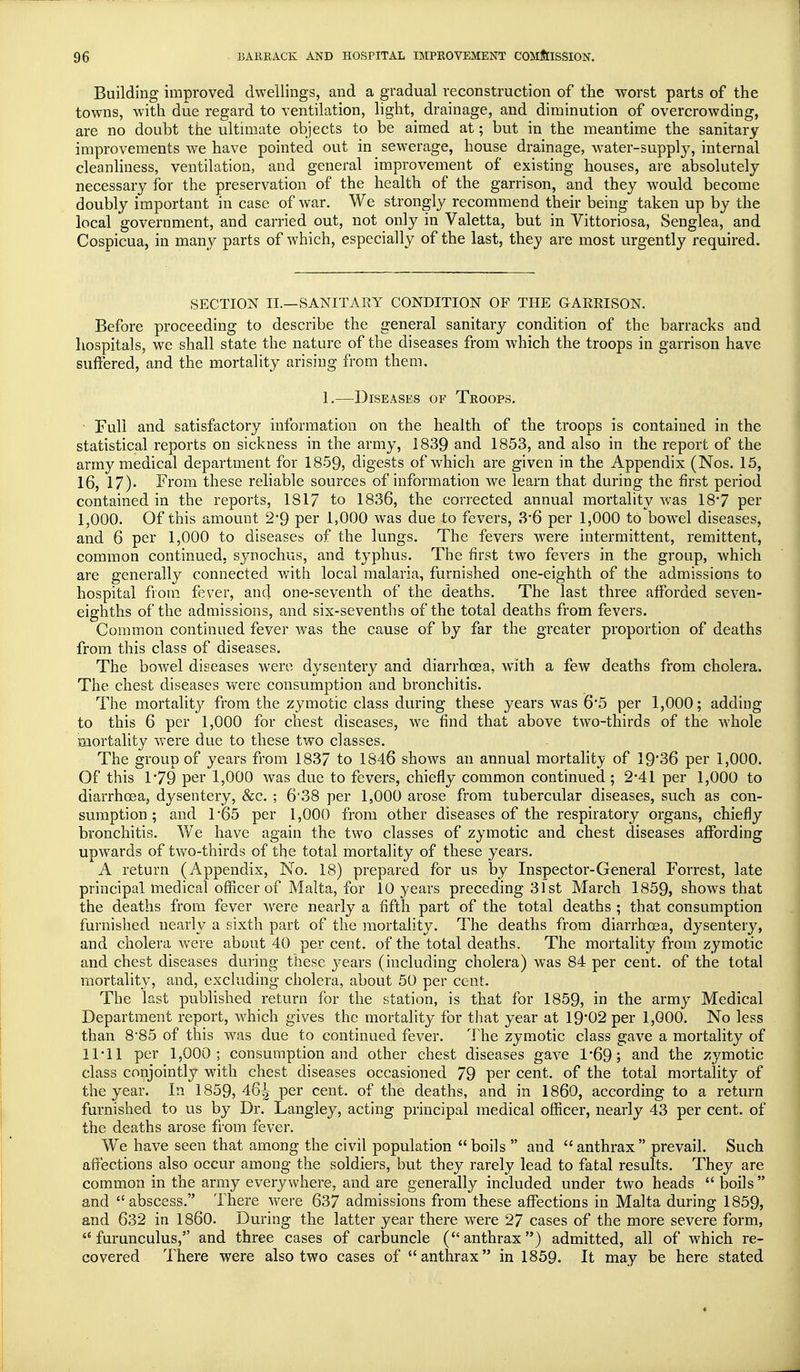 Building improved dwellings, and a gradual reconstruction of the worst parts of the towns, with due regard to ventilation, light, drainage, and diminution of overcrowding, are no doubt the ultimate objects to be aimed at; but in the meantime the sanitary improvements we have pointed out in sewerage, house drainage, water-supply, internal cleanliness, ventilation, and general improvement of existing houses, are absolutely necessary for the preservation of the health of the garrison, and they would become doubly important in case of war. We strongly recommend their being taken up by the local government, and carried out, not only in Valetta, but in Yittoriosa, Senglea, and Cospicua, in many parts of which, especially of the last, they are most urgently required. SECTION II.—SANITARY CONDITION OF THE GARRISON. Before proceeding to describe the general sanitary condition of the barracks and hospitals, we shall state the nature of the diseases from which the troops in garrison have suffered, and the mortality arising from them, 1.—Diseases of Troops. Full and satisfactory information on the health of the troops is contained in the statistical reports on sickness in the army, 1839 and 1853, and also in the report of the army medical department for 1859, digests of which are given in the Appendix (Nos. 15, 16, 17)- From these reliable sources of information we learn that during the first period contained in the reports, 1817 to 1836, the corrected annual mortality was 18-7 per 1,000. Of this amount 2'9 per 1,000 was due to fevers, 3'6 per 1,000 to bowel diseases, and 6 per 1,000 to diseases of the lungs. The fevers were intermittent, remittent, common continued, synochus, and typhus. The first two fevers in the group, which are generally connected with local malaria, furnished one-eighth of the admissions to hospital from fever, and one-seventh of the deaths. The last three afforded seven- eighths of the admissions, and six-sevenths of the total deaths from fevers. Common continued fever was the cause of by far the greater proportion of deaths from this class of diseases. The bowel diseases were dysentery and diarrhoea, wTith a few deaths from cholera. The chest diseases were consumption and bronchitis. The mortality from the zymotic class during these years was 6'5 per 1,000; adding to this 6 per 1,000 for chest diseases, we find that above two-thirds of the whole mortality were due to these two classes. The group of years from 1837 to 1846 shows an annual mortality of 19*36 per 1,000. Of this 1 *79 per 1,000 wras due to fevers, chiefly common continued; 2-41 per 1,000 to diarrhoea, dysentery, &c. ; 6'38 per 1,000 arose from tubercular diseases, such as con- sumption ; and 1*65 per 1,000 from other diseases of the respiratory organs, chiefly bronchitis. We have again the two classes of zymotic and chest diseases affording upwards of two-thirds of the total mortality of these years. A return (Appendix, No. 18) prepared for us by Inspector-General Forrest, late principal medical officer of Malta, for 10 years preceding 31st March 1859, shows that the deaths from fever were nearly a fifth part of the total deaths ; that consumption furnished nearly a sixth part of the mortality. The deaths from diarrhoea, dysentery, and cholera were about 40 percent, of the total deaths. The mortality from zymotic and chest diseases during these years (including cholera) was 84 per cent, of the total mortality, and, excluding cholera, about 50 per cent. The last published return for the station, is that for 1859, in the army Medical Department report, which gives the mortality for that year at 1902 per 1,000. No less than 8*85 of this was due to continued fever. The zymotic class gave a mortality of 11*11 per 1,000; consumption and other chest diseases gave 1*69; and the zymotic class conjointly with chest diseases occasioned 79 per cent, of the total mortality of the year. In 1859, 46^ per cent, of the deaths, and in I860, according to a return furnished to us by Dr. Langley, acting principal medical officer, nearly 43 per cent, of the deaths arose from fever. We have seen that among the civil population boils  and anthrax prevail. Such affections also occur among the soldiers, but they rarely lead to fatal results. They are common in the army everywhere, and are generally included under two heads  boils  and abscess. There were 637 admissions from these affections in Malta during 1859, and 632 in I860. During the latter year there were 27 cases of the more severe form,  furunculus, and three cases of carbuncle (anthrax) admitted, all of which re- covered There were also two cases of anthrax in 1859. It may be here stated
