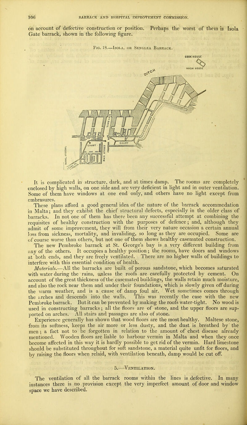 on account of defective construction or position. Perhaps the worst of them is [sola Gate barrack, shown in the following figure. Fig. 18.—Isola, ok Senglea Barrack. cookhouse It is complicated in structure, dark, and at times damp. The rooms are completely enclosed by high walls, on one side and are very deficient in light and in outer ventilation. Some of them have windows at one end only, and others have no light except from embrasures. These plans afford a good general idea of the nature of the barrack accommodation in Malta; and they exhibit the chief structural defects, especially in the older class of barracks. In not one of them has there been any successful attempt at combining the requisites of healthy construction with the purposes of defence; and, although they admit of some improvement, they will from their very nature occasion a certain annual loss from sickness, mortality, and invaliding, so long as they are occupied. Some are of course worse than others, but not one of them shows healthy casemated construction. The new Pembroke barrack at St. George's bay is a very different building from any of the others. It occupies a healthy position; the rooms, have doors and windows at both ends, and they are freely ventilated. There are no higher walls of buildings to interfere with this essential condition of health. Materials.—All the barracks are built of porous sandstone, which becomes saturated with water during the rains, unless the roofs are carefully protected by cement. On account of the great thickness of the casemated buildings, the walls retain much moisture, and also the rock near them and under their foundations, which is slowly given off during the warm weather, and is a cause of damp foul air. Wet sometimes comes through the arches and descends into the walls. This was recently the case with the new Pembroke barrack. But it can be prevented by making the roofs water-tight. No wood is used in constructing barracks; all the floors are of stone, and the upper floors are sup- ported on arches. All stairs and passages are also of stone. Experience generally has shown that wood floors are the most healthy. Maltese stone, from its softness, keeps the air more or less dusty, and the dust is breathed by' the men ; a fact not to be forgotten in relation to the amount of chest disease already mentioned. Wooden floors are liable to harbour vermin in Malta and when they once become affected in this way it is hardly possible to get rid of the vermin. Hard limestone should be substituted throughout for soft sandstone, a material quite unfit for floors, and by raising the floors when relaid, with ventilation beneath, damp would be cut off. 5.—Ventilation. The ventilation of all the barrack rooms within the lines is defective. In many instances there is no provision except the very imperfect amount of door and window space we have described.