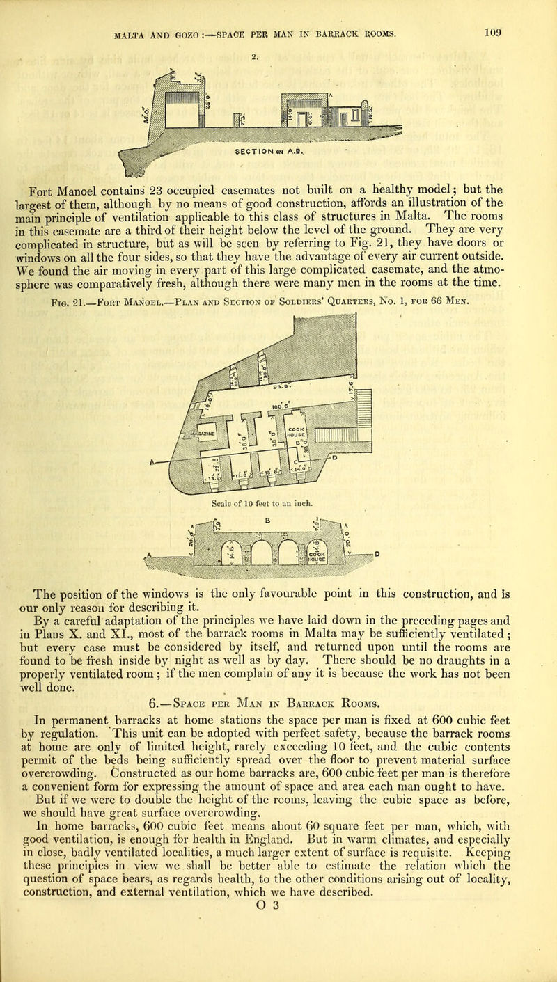 MALTA AND G0Z0 :—SPACE PER MAN IN BARRACK ROOMS. 2. SECTION on A.B.. Fort Manoel contains 23 occupied casemates not built on a healthy model ; but the largest of them, although by no means of good construction, affords an illustration of the main principle of ventilation applicable to this class of structures in Malta. The rooms in this casemate are a third of their height below the level of the ground. They are very complicated in structure, but as will be seen by referring to Fig. 21, they have doors or windows on all the four sides, so that they have the advantage of every air current outside. We found the air moving in every part of this large complicated casemate, and the atmo- sphere was comparatively fresh, although there were many men in the rooms at the time. Fig. 21.—Fort Manoel.—Plan and Section of Soldiers' Quarters, No. 1, for 66 Men. Scale of 10 feet to an inch. The position of the windows is the only favourable point in this construction, and is our only reason for describing it. By a careful adaptation of the principles we have laid down in the preceding pages and in Plans X. and XI., most of the barrack rooms in Malta may be sufficiently ventilated; but every case must be considered by itself, and returned upon until the rooms are found to be fresh inside by night as well as by day. There should be no draughts in a properly ventilated room ; if the men complain of any it is because the work has not been well done. 6.—Space per Man in Barrack Rooms. In permanent barracks at home stations the space per man is fixed at 600 cubic feet by regulation. This unit can be adopted with perfect safety, because the barrack rooms at home are only of limited height, rarely exceeding 10 feet, and the cubic contents permit of the beds being sufficiently spread over the floor to prevent material surface overcrowding. Constructed as our home barracks are, 600 cubic feet per man is therefore a convenient form for expressing the amount of space and area each man ought to have. But if we were to double the height of the rooms, leaving the cubic space as before, we should have great surface overcrowding. In home barracks, 600 cubic feet means about 60 square feet per man, which, with good ventilation, is enough for health in England. But in warm climates, and especially in close, badly ventilated localities, a much larger extent of surface is requisite. Keeping these principles in view we shall be better able to estimate the relation which the question of space bears, as regards health, to the other conditions arising out of locality, construction, and external ventilation, which we have described.