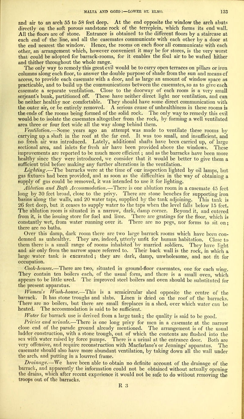 and air to an arch 55 to 58 feet deep. At the end opposite the window the arch abuts directly on the soft porous sandstone rock of the terreplein, which forms its end wall. All the floors are of stone. Entrance is obtained to the different floors by a staircase at each end of the line, and all the casemates communicate with each other by a door at the end nearest the window. Hence, the rooms on each floor all communicate with each other, an arrangement which, however convenient it may be for stores, is the very worst that could be adopted for barrack-rooms, for it enables the foul air to be wafted hither and thither throughout the whole range. The only way to remedy this great evil would be to carry open terraces on pillars or iron columns along each floor, to answer the double purpose of shade from the sun and means of access, to provide each casemate with a door, and as large an amount of window space as practicable, and to build up the communications between the casemates, so as to give each casemate a separate ventilation. Close to the doorway of each room is a very small Serjeant's bunk, partitioned off. These have neither direct light nor ventilation, and can be neither healthy nor comfortable. They should have some direct communication with the outer air, or be entirely removed. A serious cause of unhealthiness in these rooms is the ends of the rooms being formed of the solid rock. The only way to remedy this evil would be to isolate the casemates altogether from the rock, by forming a well ventilated area three or four feet wide all the way along behind them. Ventilation.—Some years ago an attempt wTas made to ventilate these rooms by carrying up a shaft in the roof at the far end. It was too small, and insufficient, and no fresh air was introduced. Lately, additional shafts have been carried up, of large sectional area, and inlets for fresh air have been provided above the windows. These improvements are reported to be much more efficient; and as the barracks have been more healthy since they were introduced, we consider that it would be better to give them a sufficient trial before making any further alterations in the ventilation. Lighting.—The barracks were at the time of our inspection lighted by oil lamps, but gas fixtures had been provided, and as soon as the difficulties in the way of obtaining a supply of gas could be removed, it was intended to use it for lighting. Ablution and Bath Accommodation.—There is one ablution room in a casemate 45 feet long by 30 feet broad, close to the privy. There are stone benches for supporting iron basins along the walls, and 20 water taps, supplied by the tank adjoining. This tank is 26 feet deep, but it ceases to suppty water to the taps when the level falls below 15 feet. The ablution room is situated in a narrow, dark, damp corner. Beyond it, and entered from it, is the issuing store for fuel and lime. There are gratings for the floor, which is constantly wet, from water running over it. There are no pegs, nor forms to sit on; there are no baths. Over this damp, dark room there are two large barrack rooms which have been con- demned as unhealthy. They are, indeed, utterly unfit for human habitation. Close to them there is a small range of rooms inhabited by married soldiers. They have light and air only from the narrow space referred to. Their back wall is the rock, in which a large water tank is excavated ; they are dark, damp, unwholesome, and not fit for occupation. Cook-houses.—There are two, situated in ground-floor casemates, one for each wing. They contain ten boilers each, of the usual form, and there is a small oven, which appears to be little used. The improved steel boilers and oven should be substituted for the present apparatus. Womeris Wash-house.—This is a semicircular shed opposite the centre of the barrack. It has stone troughs and slabs. Linen is dried on the roof of the barracks. There are no boilers, but there are small fireplaces in a shed, over which water can be heated. The accommodation is said to be sufficient. Water for barrack use is derived from a large tank; the quality is said to be good. Privies and urinals.—There is one long privy for men in a casemate at the narrow close end of the parade ground already mentioned. The arrangement is of the usual ladder construction, with a stone trough, out of which the contents are flushed into the sea with water raised by force pumps. There is a urinal at the entrance door. Both are very offensive, and require reconstruction with Macfarlane's or Jennings' apparatus. The casemate should also have more abundant ventilation, by taking down all the wall under the arch, and putting in a louvred frame. Drainage.—We have been able to obtain no definite account of the drainage of the barrack, and apparently the information could not be obtained without actually opening the drains, which after recent experience it would not be safe to do without removing the troops out of the barracks.