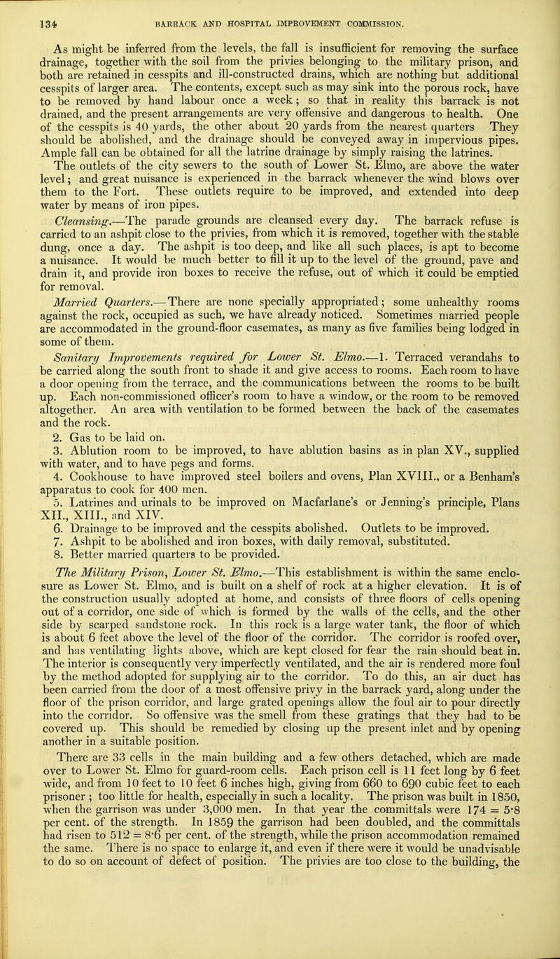 As might be inferred from the levels, the fall is insufficient for removing the surface drainage, together with the soil from the privies belonging to the military prison, and both are retained in cesspits and ill-constructed drains, which are nothing but additional cesspits of larger area. The contents, except such as may sink into the porous rock, have to be removed by hand labour once a week; so that in reality this barrack is not drained, and the present arrangements are very offensive and dangerous to health. One of the cesspits is 40 yards, the other about 20 yards from the nearest quarters They should be abolished, and the drainage should be conveyed away in impervious pipes. Ample fall can be obtained for all the latrine drainage by simply raising the latrines. The outlets of the city sewers to the south of Lower St. Elmo, are above the water level; and great nuisance is experienced in the barrack whenever the wind blows over them to the Fort. These outlets require to be improved, and extended into deep water by means of iron pipes. Cleansing.—The parade grounds are cleansed every day. The barrack refuse is carried to an ashpit close to the privies, from which it is removed, together with the stable dung, once a day. The ashpit is too deep, and like all such places, is apt to become a nuisance. It would be much better to fill it up to the level of the ground, pave and drain it, and provide iron boxes to receive the refuse, out of which it could be emptied for removal. Married Quarters.—There are none specially appropriated; some unhealthy rooms against the rock, occupied as such, we have already noticed. Sometimes married people are accommodated in the ground-floor casemates, as many as five families being lodged in some of them. Sanitary Improvements required for Lower St. Elmo—1. Terraced verandahs to be carried along the south front to shade it and give access to rooms. Each room to have a door opening from the terrace, and the communications between the rooms to be built up. Each non-commissioned officer's room to have a window, or the room to be removed altogether. An area with ventilation to be formed between the back of the casemates and the rock. 2. Gas to be laid on. 3. Ablution room to be improved, to have ablution basins as in plan XV., supplied with water, and to have pegs and forms. 4. Cookhouse to have improved steel boilers and ovens, Plan XV1IL, or a Benham's apparatus to cook for 400 men. 5. Latrines and urinals to be improved on Macfarlane's or Jenning's principle, Plans XII., XIIL, and XIV. 6. Drainage to be improved and the cesspits abolished. Outlets to be improved. 7. Ashpit to be abolished and iron boxes, with daily removal, substituted. 8. Better married quarters to be provided. The Military Prison, Lower St. Elmo.—This establishment is within the same enclo- sure as Lower St. Elmo, and is built on a shelf of rock at a higher elevation. It is of the construction usually adopted at home, and consists of three floors of cells opening out of a corridor, one side of which is formed by the walls of the cells, and the other side by scarped sandstone rock. In this rock is a large water tank, the floor of which is about 6 feet above the level of the floor of the corridor. The corridor is roofed over, and has ventilating lights above, which are kept closed for fear the rain should beat in. The interior is consequently very imperfectly ventilated, and the air is rendered more foul by the method adopted for supplying air to the corridor. To do this, an air duct has been carried from the door of a most offensive privy in the barrack yard, along under the floor of the prison corridor, and large grated openings allow the foul air to pour directly into the corridor. So offensive was the smell from these gratings that they had to be covered up. This should be remedied by closing up the present inlet and by opening another in a suitable position. There are 33 cells in the main building and a few others detached, which are made over to Lower St. Elmo for guard-room cells. Each prison cell is 11 feet long by 6 feet wide, and from 10 feet to 10 feet 6 inches high, giving from 660 to 690 cubic feet to each prisoner ; too little for health, especially in such a locality. The prison was built in 1850, when the garrison was under 3,000 men. In that year the committals were 174 = 5*8 per cent, of the strength. In 1859 the garrison had been doubled, and the committals had risen to 512 = 8*6 per cent, of the strength, while the prison accommodation remained the same. There is no space to enlarge it, and even if there were it would be unadvisable to do so on account of defect of position. The privies are too close to the building, the