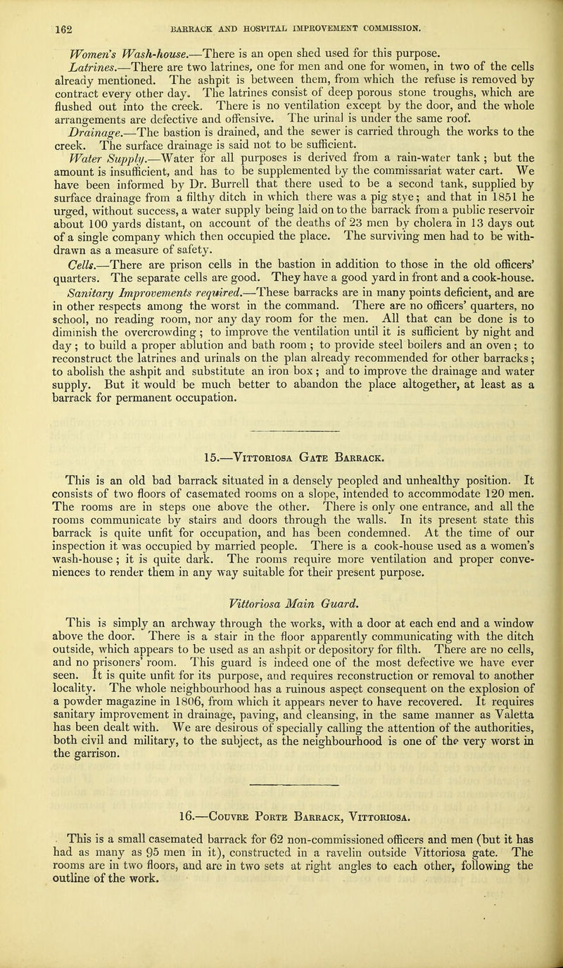 Women's Wash-house.—There is an open shed used for this purpose. Latrines.—There are two latrines, one for men and one for women, in two of the cells already mentioned. The ashpit is between them, from which the refuse is removed by contract every other day. The latrines consist of deep porous stone troughs, which are flushed out into the creek. There is no ventilation except by the door, and the whole arrangements are defective and offensive. The urinal is under the same roof. Drainage.—The bastion is drained, and the sewer is carried through the works to the creek. The surface drainage is said not to be sufficient. Water Supply.—Water for all purposes is derived from a rain-water tank ; but the amount is insufficient, and has to be supplemented by the commissariat water cart. We have been informed by Dr. Burrell that there used to be a second tank, supplied by surface drainage from a filthy ditch in which there was a pig stye; and that in 1851 he urged, without success, a water supply being laid on to the barrack from a public reservoir about 100 yards distant, on account of the deaths of 23 men by cholera in 13 days out of a single company which then occupied the place. The surviving men had to be with- drawn as a measure of safety. Cells.—There are prison cells in the bastion in addition to those in the old officers' quarters. The separate cells are good. They have a good yard in front and a cook-house. Sanitary Improvements required.—These barracks are in many points deficient, and are in other respects among the worst in the command. There are no officers' quarters, no school, no reading room, nor any day room for the men. All that can be done is to diminish the overcrowding ; to improve the ventilation until it is sufficient by night and day; to build a proper ablution and bath room ; to provide steel boilers and an oven; to reconstruct the latrines and urinals on the plan already recommended for other barracks; to abolish the ashpit and substitute an iron box; and to improve the drainage and water supply. But it would be much better to abandon the place altogether, at least as a barrack for permanent occupation. 15.—Vittoriosa Gate Barrack. This is an old bad barrack situated in a densely peopled and unhealthy position. It consists of two floors of casemated rooms on a slope, intended to accommodate 120 men. The rooms are in steps one above the other. There is only one entrance, and all the rooms communicate by stairs and doors through the walls. In its present state this barrack is quite unfit for occupation, and has been condemned. At the time of our inspection it was occupied by married people. There is a cook-house used as a women's wash-house; it is quite dark. The rooms require more ventilation and proper conve- niences to render them in any way suitable for their present purpose. Vittoriosa Main Guard. This is simply an archway through the works, with a door at each end and a window above the door. There is a stair in the floor apparently communicating with the ditch outside, which appears to be used as an ashpit or depository for filth. There are no cells, and no prisoners' room. This guard is indeed one of the most defective we have ever seen. It is quite unfit for its purpose, and requires reconstruction or removal to another locality. The whole neighbourhood has a ruinous aspect consequent on the explosion of a powder magazine in 1806, from which it appears never to have recovered. It requires sanitary improvement in drainage, paving, and cleansing, in the same manner as Valetta has been dealt with. We are desir ous of specially calling the attention of the authorities, both civil and military, to the subject, as the neighbourhood is one of the very worst in the garrison. 16.—Couvre Porte Barrack, Vittoriosa. This is a small casemated barrack for 62 non-commissioned officers and men (but it has had as many as 95 men in it), constructed in a ravelin outside Vittoriosa gate. The rooms are in two floors, and are in two sets at right angles to each other, following the outline of the work.