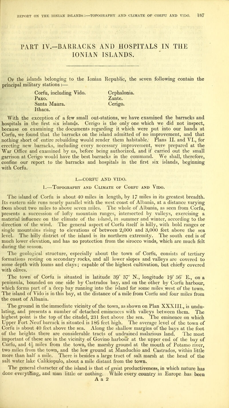 PART IV.-BARRACKS AND HOSPITALS IN THE IONIAN ISLANDS. Of the islands belonging to the Ionian Republic, the seven following contain the principal military stations :— Corfu, including Vido. Cephalonia. Paxo. Zante. Santa Maura. Cerigo. Ithaca. With the exception of a few small out-stations, we have examined the barracks and hospitals in the first six islands. Cerigo is the only one which we did not inspect, because on examining the documents regarding it which were put into our hands at Corfu, we found that the barracks on the island admitted of no improvement, and that nothing short of entire rebuilding would render them habitable.' Plans II. and VI., for erecting new barracks, including every necessary improvement, were prepared at the War Office and examined by us, before being authorized, and if carried out the small garrison at Cerigo would have the best barracks in the command. We shall, therefore, confine our report to the barracks and hospitals in the first six islands, beginning with Corfu. I.—CORFU AND VIDO. 1.—Topography and Climate of Corfu and Vido. The island of Corfu is about 40 miles in length, by 17 miles in its greatest breadth. Its eastern side runs nearly parallel with the west coast of Albania, at a distance varying from about two miles to above seven miles. The whole of Albania, as seen from Corfu, presents a succession of lofty mountain ranges, intersected by valleys, exercising a material influence on the climate of the island, in summer and winter, according to the direction of the wind. The general aspect of Corfu itself is hilly , with bold ranges or single mountains rising to elevations of between 2,000 and 3,000 feet above the sea level. The hilly district of the island is its northern extremity. The south end is of much lower elevation, and has no protection from the sirocco winds, which are much felt during the season. The geological structure, especially about the town of Corfu, consists of tertiary formations resting on secondary rocks, and all lower slopes and valleys are covered to some depth with loams and clays; capable of the highest cultivation, but chiefly covered with olives. The town of Corfu is situated in latitude 39° 37' N., longitude 19° 56' E., on a peninsula, bounded on one side by Castrados bay, and on the other by Corfu harbour, which forms part of a deep bay running into the island for some miles west of the town. The island of Vido is in this bay, at the distance of a mile from Corfu and four miles from the coast of Albania. The ground in the immediate vicinity of the town, as shown on Plan XXXIII., is undu- lating, and presents a number of detached eminences with valleys between them. The highest point is the top of the citadel, 231 feet above the sea. The eminence on which Upper Fort Neuf barrack is situated is 186 feet high. The average level of the town of Corfu is about 40 feet above the sea. Along the shallow margins of the bays at the foot of the heights there are considerable tracts of undrained malarious land. The most important of these are in the vicinity of Govino harbour at the upper end of the bay of Corfu, and 4i miles from the town, the marshy ground at the mouth of Potamo river, two miles from the town, and the low ground at Manduchio and Castrados, within little more than half a mile. There is besides a large tract of salt marsh at the head of the salt water lake Calikiopulo, about a mile distant from the town. The general character of the island is that of great productiveness, in which nature has done everything, and man little or nothing. While every country in Europe has been A a 2