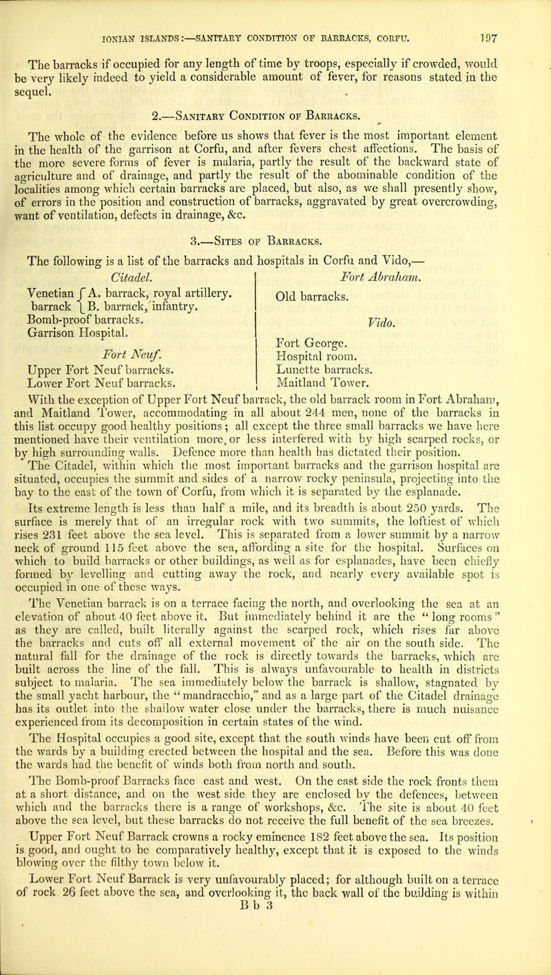 The barracks if occupied for any length of time by troops, especially if crowded, would be very likely indeed to yield a considerable amount of fever, for reasons stated in the sequel. 2.—Sanitary Condition of Barracks. The whole of the evidence before us shows that fever is the most important element in the health of the garrison at Corfu, and after fevers chest affections. The basis of the more severe forms of fever is malaria, partly the result of the backward state of agriculture and of drainage, and partly the result of the abominable condition of the localities among which certain barracks are placed, but also, as we shall presently show, of errors in the position and construction of barracks, aggravated by great overcrowding, want of ventilation, defects in drainage, &c. 3.—Sites of Barracks. The following is a list of the barracks and hospitals in Corfu and Vido,— Citadel. Venetian P A. barrack, royal artillery, barrack \B. barrack, infantry. Bomb-proof barracks. Garrison Hospital. Fort Neuf. Upper Fort Neuf barracks. Lower Fort Neuf barracks. Fort Abraham. Old barracks. Vido. Fort George. Hospital room. Lunette barracks. Maitland Tower. With the exception of Upper Fort Neuf barrack, the old barrack room in Fort Abraham, and Maitland Tower, accommodating in all about 244 men, none of the barracks in this list occupy good healthy positions; all except the three small barracks we have here mentioned have their ventilation more, or less interfered with by high scarped rocks, or by high surrounding walls. Defence more than health has dictated their position. The Citadel, within which the most important barracks and the garrison hospital are situated, occupies the summit and sides of a narrow rocky peninsula, projecting into the bay to the. east of the town of Corfu, from which it is separated by the esplanade. Its extreme length is less than half a mile, and its breadth is about 250 yards. The surface is merely that of an irregular rock with two summits, the loftiest of which rises 231 feet above the sea level. This is separated from a lower summit by a narrow neck of ground 115 feet above the sea, affording a site for the hospital. Surfaces on which to build barracks or other buildings, as well as for esplanades, have been chiefly formed by levelling and cutting away the rock, and nearly every available spot is occupied in one of these ways. The Venetian barrack is on a terrace facing the north, and overlooking the sea at an elevation of about 40 feet above it. But immediately behind it are the  long rooms  as they are called, built literally against the scarped rock, which rises far above the barracks and cuts off all external movement of the air on the south side. The natural fall for the drainage of the rock is directly towards the barracks, which are built across the line of the fall. This is always unfavourable to health in districts subject to malaria. The sea immediately below the barrack is shallow, stagnated by the small yacht harbour, the  mandracchio, and as a large part of the Citadel drainage has its outlet into the shallow water close under the barracks, there is much nuisance experienced from its decomposition in certain states of the wind. The Hospital occupies a good site, except that the south winds have been cut off from the wards by a building erected between the hospital and the sea. Before this was done the wards had the benefit of winds both from north and south. The Bomb-proof Barracks face east and west. On the east side the rock fronts them at a short distance, and on the west side they are enclosed by the defences, between which and the barracks there is a range of workshops, &c. The site is about 40 feet above the sea level, but these barracks do not receive the full benefit of the sea breezes. Upper Fort Neuf Barrack crowns a rocky eminence 182 feet above the sea. Its position is good, and ought to be comparatively healthy, except that it is exposed to the winds blowing over the filthy town below it. Lower Fort Neuf Barrack is very unfavourably placed; for although built on a terrace of rock 26 feet above the sea, and overlooking it, the back wall of the building is within Bb 3