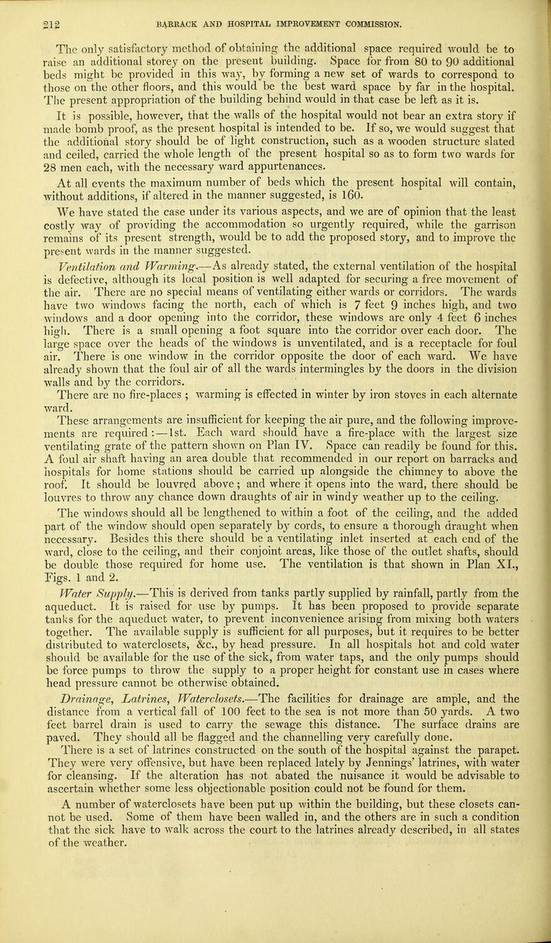 The only satisfactory method of obtaining the additional space required would be to raise an additional storey on the present building. Space for from 80 to 90 additional beds might be provided in this way, by forming a new set of wards to correspond to those on the other floors, and this would be the best ward space by far in the hospital. The present appropriation of the building behind would in that case be left as it is. It is possible, however, that the walls of the hospital would not bear an extra story if made bomb proof, as the present hospital is intended to be. If so, we would suggest that the additional story should be of light construction, such as a wooden structure slated and ceiled, carried the whole length of the present hospital so as to form two wards for 28 men each, with the necessary ward appurtenances. At all events the maximum number of beds which the present hospital will contain, without additions, if altered in the manner suggested, is 160. We have stated the case under its various aspects, and we are of opinion that the least costly way of providing the accommodation so urgently required, while the garrison remains of its present strength, would be to add the proposed story, and to improve the present wards in the manner suggested. Ventilation and Warming.—As already stated, the external ventilation of the hospital is defective, although its local position is well adapted for securing a free movement of the air. There are no special means of ventilating either wards or corridors. The wards have two windows facing the north, each of which is 7 feet 9 inches high, and two windows and a door opening into the corridor, these windows are only 4 feet 6 inches high. There is a small opening afoot square into the corridor over each door. The large space over the heads of the windows is unventilated, and is a receptacle for foul air. There is one window in the corridor opposite the door of each ward. We have already shown that the foul air of all the wards intermingles by the doors in the division walls and by the corridors. There are no fire-places ; warming is effected in winter by iron stoves in each alternate ward. These arrangements are insufficient for keeping the air pure, and the following improve- ments are required:—1st. Each ward should have a fire-place with the largest size ventilating grate of the pattern shown on Plan IV. Space can readily be found for this. A foul air shaft having an area double that recommended in our report on barracks and hospitals for home stations should be carried up alongside the chimney to above the roof. It should be louvred above; and where it opens into the ward, there should be louvres to throw any chance down draughts of air in windy weather up to the ceiling. The windows should all be lengthened to within a foot of the ceiling, and the added part of the window should open separately by cords, to ensure a thorough draught when necessary. Besides this there should be a ventilating inlet inserted at each end of the ward, close to the ceiling, and their conjoint areas, like those of the outlet shafts, should be double those required for home use. The ventilation is that shown in Plan XI., Tigs. 1 and 2. Water Supply.—This is derived from tanks partly supplied by rainfall, partly from the aqueduct. It is raised for use by pumps. It has been proposed to provide separate tanks for the aqueduct water, to prevent inconvenience arising from mixing both waters together. The available supply is sufficient for all purposes, but it requires to be better distributed to waterclosets, &c, by head pressure. In all hospitals hot and cold water should be available for the use of the sick, from water taps, and the only pumps should be force pumps to throw the supply to a proper height for constant use in cases where head pressure cannot be otherwise obtained. Drainage, Latrines, Waterclosets.—The facilities for drainage are ample, and the distance from a vertical fall of 100 feet to the sea is not more than 50 yards. A two feet barrel drain is used to carry the sewage this distance. The surface drains are paved. They should all be flagged and the channelling very carefully done. There is a set of latrines constructed on the south of the hospital against the parapet. They were very offensive, but have been replaced lately by Jennings' latrines, with water for cleansing. If the alteration has not abated the nuisance it would be advisable to ascertain whether some less objectionable position could not be found for them. A number of waterclosets have been put up within the building, but these closets can- not be used. Some of them have been walled in, and the others are in such a condition that the sick have to walk across the court to the latrines already described, in all states of the weather.