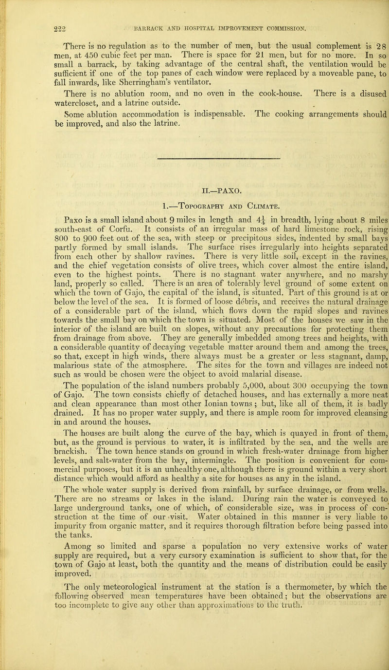 There is no regulation as to the number of men, but the usual complement is 28 men, at 450 cubic feet per man. There is space for 21 men, but for no more. In so small a barrack, by taking advantage of the central shaft, the ventilation would be sufficient if one of the top panes of each window were replaced by a moveable pane, to fall inwards, like Sherringham's ventilator. There is no ablution room, and no oven in the cook-house. There is a disused watercloset, and a latrine outside. Some ablution accommodation is indispensable. The cooking arrangements should be improved, and also the latrine. II—PAXO. 1.—Topography and Climate. Paxo is a small island about 9 miles in length and 4^ in breadth, lying about 8 miles south-east of Corfu. It consists of an irregular mass of hard limestone rock, rising 800 to 900 feet out of the sea, with steep or precipitous sides, indented by small bays partly formed by small islands. The surface rises irregularly into heights separated from each other by shallow ravines. There is very little soil, except in the ravines, and the chief vegetation consists of olive trees, which cover almost the entire island, even to the highest points. There is no stagnant water anywhere, and no marshy land, properly so called. There is an area of tolerably level ground of some extent on which the town of Gajo, the capital of the island, is situated. Part of this ground is at or below the level of the sea. It is formed of loose debris, and receives the natural drainage of a considerable part of the island, which flows down the rapid slopes and ravines towards the small bay on which the town is situated. Most of the houses we saw in the interior of the island are built on slopes, without any precautions for protecting them from drainage from above. They are generally imbedded among trees and heights, with a considerable quantity of decaying vegetable matter around them and among the trees, so that, except in high winds, there always must be a greater or less stagnant, damp, malarious state of the atmosphere. The sites for the town and villages are indeed not such as would be chosen were the object to avoid malarial disease. The population of the island numbers probably 5,000, about 300 occupying the town of Gajo. The town consists chiefly of detached houses, and has externally a more neat and clean appearance than most other Ionian towns ; but, like all of them, it is badly drained. It has no proper water supply, and there is ample room for improved cleansing in and around the houses. The houses are built along the curve of the bay, which is quayed in front of them, but, as the ground is pervious to water, it is infiltrated by the sea, and the wells are brackish. The town hence stands on ground in which fresh-water drainage from higher levels, and salt-water from the bay, intermingle. The position is convenient for com- mercial purposes, but it is an unhealthy one, although there is ground within a very short distance which would afford as healthy a site for houses as any in the island. The whole water supply is derived from rainfall, by surface drainage, or from wells. There are no streams or lakes in the island. During rain the water is conveyed to large underground tanks, one of which, of considerable size, was in process of con- struction at the time of our ' visit. Water obtained in this manner is very liable to impurity from organic matter, and it requires thorough filtration before being passed into the tanks. Among so limited and sparse a population no very extensive works of water supply are required, but a very cursory examination is sufficient to show that, for the town of Gajo at least, both the quantity and the means of distribution could be easily improved. The only meteorological instrument at the station is a thermometer, by which the following observed mean temperatures have been obtained; but the observations are too incomplete to give any other than approximations to the truth.