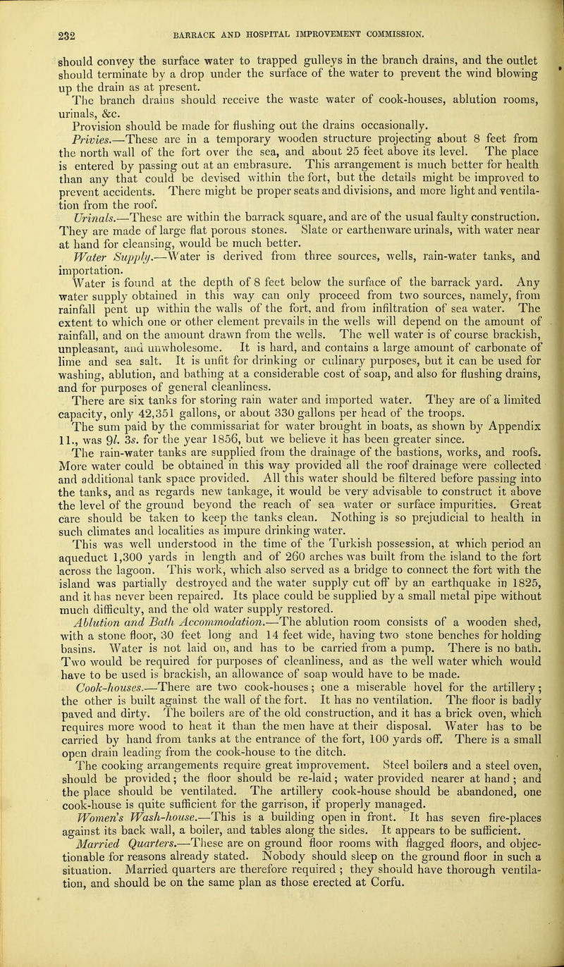 should convey the surface water to trapped gulleys in the branch drains, and the outlet should terminate by a drop under the surface of the water to prevent the wind blowing up the drain as at present. The branch drains should receive the waste water of cook-houses, ablution rooms, urinals, Sec. Provision should be made for flushing out the drains occasionally. Privies.—These are in a temporary wooden structure projecting about 8 feet from the north wall of the fort over the sea, and about 25 feet above its level. The place is entered by passing out at an embrasure. This arrangement is much better for health than any that could be devised within the fort, but the details might be improved to prevent accidents. There might be proper seats and divisions, and more light and ventila- tion from the roof. Urinals.—These are within the barrack square, and are of the usual faulty construction. They are made of large flat porous stones. Slate or earthenware urinals, with water near at hand for cleansing, would be much better. Water Supply.—Water is derived from three sources, wells, rain-water tanks, and importation. Water is found at the depth of 8 feet below the surface of the barrack y ard. Any water supply obtained in this way can only proceed from two sources, namely, from rainfall pent up within the walls of the fort, and from infiltration of sea water. The extent to which one or other element prevails in the wells will depend on the amount of rainfall, and on the amount drawn from the wells. The well water is of course brackish, unpleasant, and unwholesome. It is hard, and contains a large amount of carbonate of lime and sea salt. It is unfit for drinking or culinary purposes, but it can be used for washing, ablution, and bathing at a considerable cost of soap, and also for flushing drains, and for purposes of general cleanliness. There are six tanks for storing rain water and imported water. They are of a limited capacity, only 42,351 gallons, or about 330 gallons per head of the troops. The sum paid by the commissariat for water brought in boats, as shown by Appendix 11., was 9^ 35. for the year 1856, but we believe it has been greater since. The rain-water tanks are supplied from the drainage of the bastions, works, and roofs. More water could be obtained in this way provided all the roof drainage were collected and additional tank space provided. All this water should be filtered before passing into the tanks, and as regards new tankage, it would be very advisable to construct it above the level of the ground beyond the reach of sea water or surface impurities. Great care should be taken to keep the tanks clean. Nothing is so prejudicial to health in such climates and localities as impure drinking water. This was well understood in the time of the Turkish possession, at which period an aqueduct 1,300 yards in length and of 260 arches was built from the island to the fort across the lagoon. This work, which .also served as a bridge to connect the fort with the island was partially destroyed and the water supply cut off by an earthquake in 1825, and it has never been repaired. Its place could be supplied by a small metal pipe without much difficulty, and the old water supply restored. Ablution and Bath Accommodation.—The ablution room consists of a wooden shed, with a stone floor, 30 feet long and 14 feet wide, having two stone benches for holding basins. Water is not laid on, and has to be carried from a pump. There is no bath. Two would be required for purposes of cleanliness, and as the well water which would have to be used is brackish, an allowance of soap would have to be made. Cook-houses.—There are two cook-houses; one a miserable hovel for the artillery; the other is built against the wall of the fort. It has no ventilation. The floor is badly paved and dirty. The boilers are of the old construction, and it has a brick oven, which requires more wood to heat it than the men have at their disposal. Water has to be carried by hand from tanks at the entrance of the fort, 100 yards off. There is a small open drain leading from the cook-house to the ditch. The cooking arrangements require great improvement. Steel boilers and a steel oven, should be provided; the floor should be re-laid; water provided nearer at hand ; and the place should be ventilated. The artillery cook-house should be abandoned, one cook-house is quite sufficient for the garrison, if properly managed. Women s Wash-house.—This is a building open in front. It has seven fire-places against its back wall, a boiler, and tables along the sides. It appears to be sufficient. Married Quarters.—These are on ground floor rooms with flagged floors, and objec- tionable for reasons already stated. Nobody should sleep on the ground floor in such a situation. Married quarters are therefore required ; they should have thorough ventila- tion, and should be on the same plan as those erected at Corfu.