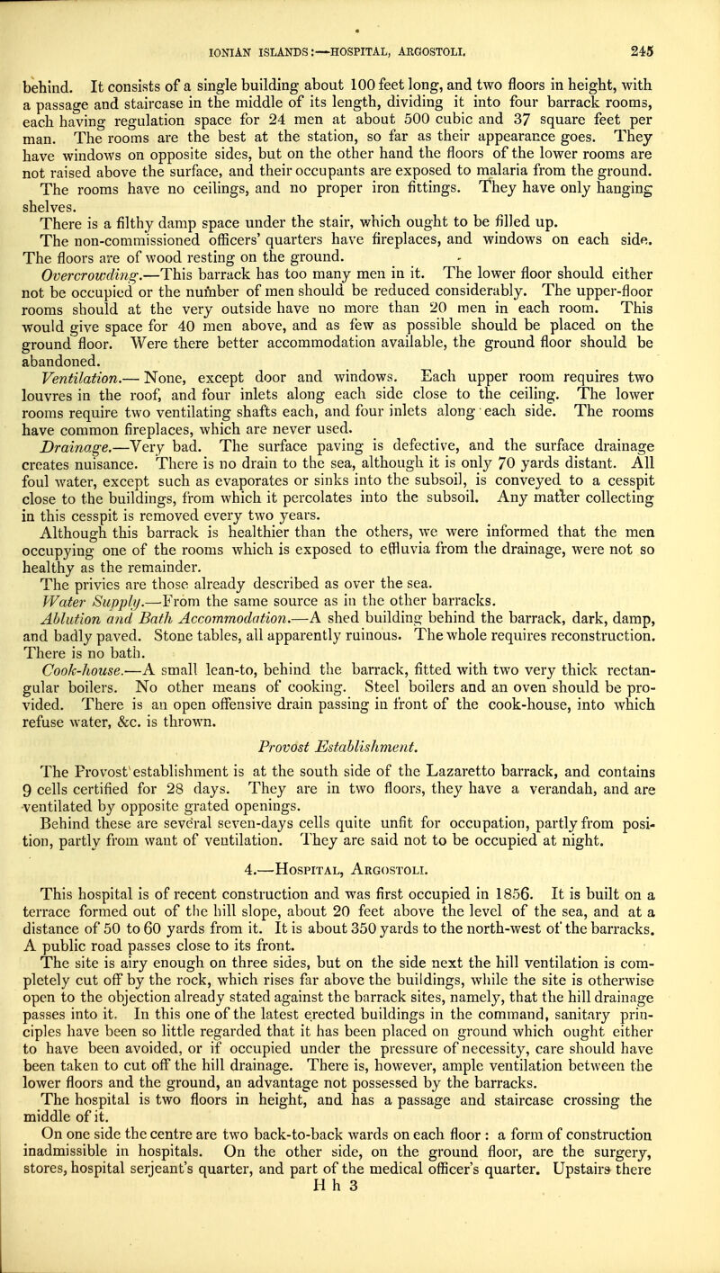 behind. It consists of a single building about 100 feet long, and two floors in height, with a passage and staircase in the middle of its length, dividing it into four barrack rooms, each having regulation space for 24 men at about 500 cubic and 37 square feet per man. The rooms are the best at the station, so far as their appearance goes. They have windows on opposite sides, but on the other hand the floors of the lower rooms are not raised above the surface, and their occupants are exposed to malaria from the ground. The rooms have no ceilings, and no proper iron fittings. They have only hanging shelves. There is a filthy damp space under the stair, which ought to be filled up. The non-commissioned officers' quarters have fireplaces, and windows on each side. The floors are of wood resting on the ground. Overcrowding.—This barrack has too many men in it. The lower floor should either not be occupied or the number of men should be reduced considerably. The upper-floor rooms should at the very outside have no more than 20 men in each room. This would give space for 40 men above, and as few as possible should be placed on the ground floor. Were there better accommodation available, the ground floor should be abandoned. Ventilation.— None, except door and windows. Each upper room requires two louvres in the roof, and four inlets along each side close to the ceiling. The lower rooms require two ventilating shafts each, and four inlets along each side. The rooms have common fireplaces, which are never used. Drainage.—Very bad. The surface paving is defective, and the surface drainage creates nuisance. There is no drain to the sea, although it is only 70 yards distant. All foul water, except such as evaporates or sinks into the subsoil, is conveyed to a cesspit close to the buildings, from which it percolates into the subsoil. Any matter collecting in this cesspit is removed every two years. Although this barrack is healthier than the others, we were informed that the men occupying one of the rooms which is exposed to effluvia from the drainage, were not so healthy as the remainder. The privies are those already described as over the sea. Water Supply.—From the same source as iti the other barracks. Ablution and Bath Accommodation.—A shed building behind the barrack, dark, damp, and badly paved. Stone tables, all apparently ruinous. The whole requires reconstruction. There is no bath. Cook-house.—A small lean-to, behind the barrack, fitted with two very thick rectan- gular boilers. No other means of cooking. Steel boilers and an oven should be pro- vided. There is an open offensive drain passing in front of the cook-house, into which refuse water, &c. is thrown. Provost Establishment. The Provost'establishment is at the south side of the Lazaretto barrack, and contains 9 cells certified for 28 days. They are in two floors, they have a verandah, and are ventilated by opposite grated openings. Behind these are several seven-days cells quite unfit for occupation, partly from posi- tion, partly from want of ventilation. They are said not to be occupied at night. 4.—Hospital, Argostoli. This hospital is of recent construction and was first occupied in 1856. It is built on a terrace formed out of the hill slope, about 20 feet above the level of the sea, and at a distance of 50 to 60 yards from it. It is about 350 yards to the north-west of the barracks. A public road passes close to its front. The site is airy enough on three sides, but on the side next the hill ventilation is com- pletely cut off by the rock, which rises far above the buildings, while the site is otherwise open to the objection already stated against the barrack sites, namely, that the hill drainage passes into it. In this one of the latest erected buildings in the command, sanitary prin- ciples have been so little regarded that it has been placed on ground which ought either to have been avoided, or if occupied under the pressure of necessity, care should have been taken to cut off the hill drainage. There is, however, ample ventilation between the lower floors and the ground, an advantage not possessed by the barracks. The hospital is two floors in height, and has a passage and staircase crossing the middle of it. On one side the centre are two back-to-back wards on each floor : a form of construction inadmissible in hospitals. On the other side, on the ground floor, are the surgery, stores, hospital Serjeant's quarter, and part of the medical officer's quarter. Upstairs there H h 3