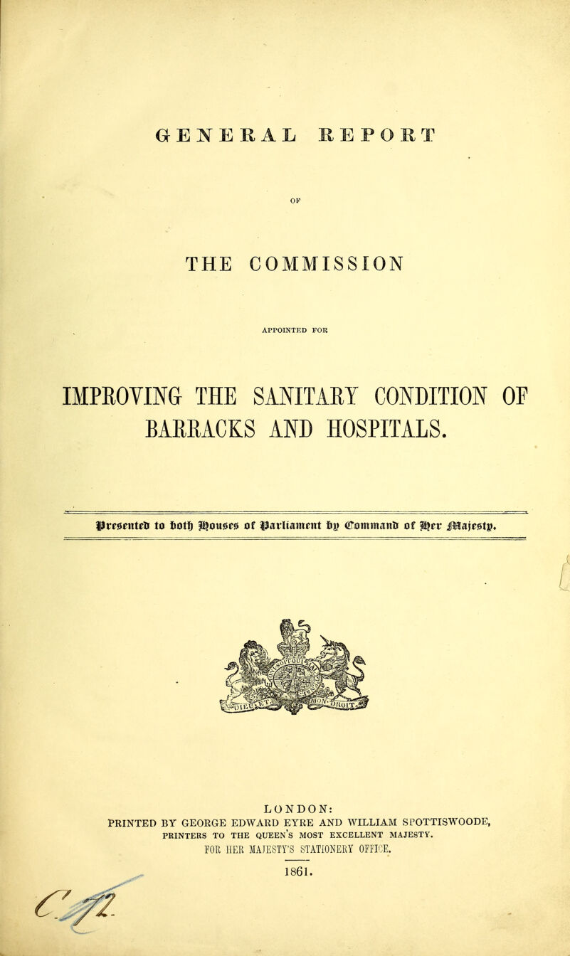 GENERAL REPORT OF THE COMMISSION APPOINTED FOR IMPROVING THE SANITARY CONDITION OF BARRACKS AND HOSPITALS. ^vemxttti to liotff ^o\m» of ^Parliament bp €ommmts of ^tv Mm^tV!* LONDON: PRINTED BY GEORGE EDWARD EYRE AND WILLIAM SPOTTISWOODE, PRINTERS TO THE QUEEN's MOST EXCELLENT MAJESTY. FOR IIER MAJESTY'S STATIONERY OFFICE.