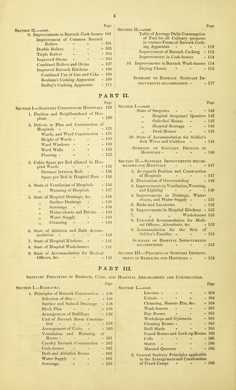 Page Section II.—cont. 9. Improvements in Barrack Cook-houses 101 Improvement of Common Barracl' Boilers Double Boilers Triple Boilers Improved Ovens Combined Boilers and Ovens Improved Barrack Kitchens Combined Use of Gas and Coke Benham's Cooking Apparatus Radley's Cooking Apparatus 101 103 104 105 107 108 108 108 111 Page Section II.—cont. Table of Average Daily Consumption of Fuel for all Culinary purposes in various Forms of Barrack Cook- ing Apparatus - - - 112 Improvement of Barrack Cooking - 113 Improvements in Cook-houses - 114 10. Improvements in Barrack Wash-houses 114 Drying Closets - - - 115 Summary of Barrack Sanitary Im- provements RECOMMENDED - - 117 PART II. Page Section I.—Sanitary Condition of Hospitals 120 1. Position and Neighbourhood of Hos- pitals - 2. Defects in Plan and Construction of Hospitals - - - - Wards, and Ward Construction - Height of Wards - - - Ward WindoAvs - Ward Walls Flooring - - - - 3. Cubic Space per Bed allowed in Hos- pital Wards . _ _ Distance between Beds - Space per Bed in Hospital Huts - 120 123 128 130 130 132 132 4. State of Ventilation of Hospitals „ Warming of Hospitals 5. State of Hospital Drainage, he. „ Surface Drainage - . „ ScAverage „ Water-closets and Privies „ Water Supply Cleansing 6. State of Ablution and Bath Accom- modation - 140 7. State of Hospital Kitcliens - - 141 8. State of Hospital Wash-houses - 141 9. State of Accommodation for Medical Officers, &c. - - - 142 132 - 136 - 136 - 136 - 137 - 138 - 138 - 138 - 139 - 139 - 140 Page Section I.—cont. State of Surgeries - - - 142 „ Hospital Sergeants' Quarters 142 „ Orderlies' Rooms - - 142 „ Hospital Storeage - - 143 „ Dead Houses - - 143 10. State of Accommodation for Soldier's Sick Wives and Children - - 144 Summary of Sanitary Defects in Hospitals - - - - 146 Section II.—Sanitary Improvements Iiecom- MENDED for Hospitals . . , 147 1. As regards Position and Construction of Hospitals - - - 147 2. Dim.inutioH of Overcrowding - 148 3. Improvements in Ventilation,AVarming, and Lighting - - - 149 4. Improvements in Drainage, Water- closets, and Water Supply - - 151 5. Baths and Lavatories - - 152 6. Improvements in Hospital Kitchens - 153 7. „ „ Wash-houses 153 8. Extended Accommodation for Medi- cal Officers, Attendants, he. - 153 9. Accommodation for the Sick of Soldier's Families - - - 153 Summary of Hospital Improvements recommended - - - 153 Section III.—Progress of Sanitary Improve- ments IN Barracks and Hospitals - - 154 PART III. Sanitary Principles of Barrack, Cami Section I.—Barracks. 1. Principles of Barrack Construeticai - Selection of Site - - - Surface and Subsoil Drainage Block Plan Arrangement of Buildings Unit of Barrack Room Construc- tion - _ - . Arrangement of Units Ventilation and Warming- Rooms - - - Cavalry Barrack Construction Cook-houses Bath and Ablution Rooms Water Supply .Sewerage of ', AND Page 158 158 158 159 159 159 160 161 162 162 163 163 163 Hospital Arrangement and Construction. Page Section I.—cont. Latrines - - - - 164 Urinals - - - - 164 Cleansing, Manure Pits, &c. - 164 Wash-houses - - - 165 Day Rooms - - - 165 Workshops and Gymnasia - 165 Cleaning Rooms - - - 165 Drill Sheds - - - 165 Guard Rooms and Lock-up Rooms 166 Cells - - - - 166 Stores - - - - 166 Married Quarters - - 166 2. General Sanitary Principles applicable to the Arrangement and Construction of Fixed Camps - - 166