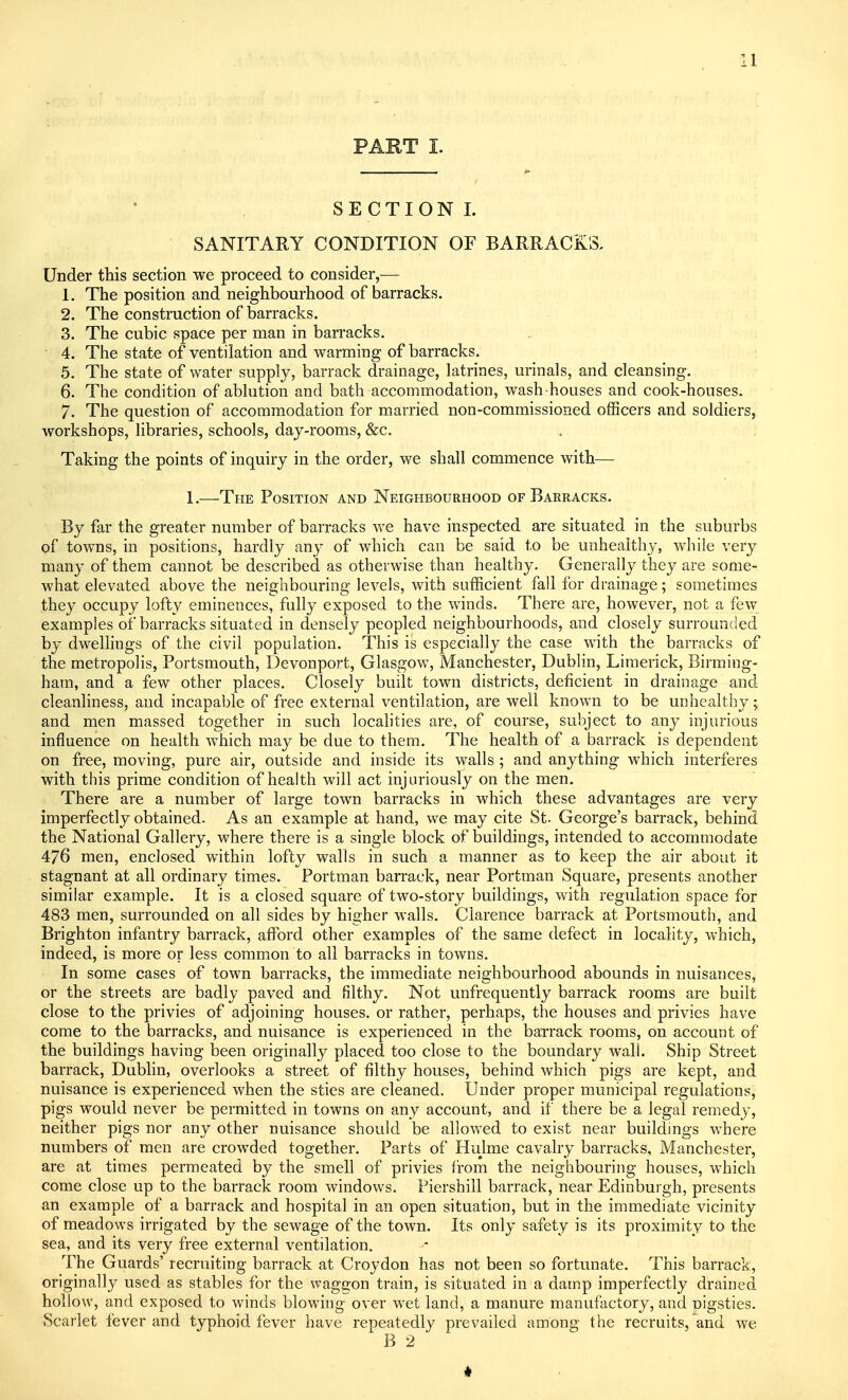 SECTION I. SANITARY CONDITION OF BARRACKS. Under this section we proceed to consider,— 1. The position and neighbourhood of barracks. 2. The construction of barracks. 3. The cubic space per man in barracks. 4. The state of ventilation and warming of barracks. 5. The state of water supply, barrack drainage, latrines, urinals, and cleansing. 6. The condition of ablution and bath accommodation, wash houses and cook-houses. 7. The question of accommodation for married non-commissioned officers and soldiers, workshops, libraries, schools, day-rooms, &c. Taking the points of inquiry in the order, we shall commence with— 1.—The Position and Neighbourhood of Barracks. By far the greater number of barracks we have inspected are situated in the suburbs of towns, in positions, hardly any of which can be said to be unhealthy, while very many of them cannot be described as otherwise than healthy. Generally they are some- what elevated above the neighbouring levels, with sufficient fall for drainage; sometimes they occupy lofty eminences, fully exposed to the winds. There are, however, not a few examples of barracks situated in densely peopled neighbourhoods, and closely surrounded by dwelhngs of the civil population. This is especially the case with the barracks of the metropolis, Portsmouth, Devonport, Glasgow, Manchester, Dublin, Limerick, Birming- ham, and a few other places. Closely built town districts, deficient in drainage and cleanliness, and incapable of free external ventilation, are well known to be unhealthy; and men massed together in such localities are, of course, subject to any injurious influence on health which may be due to them. The health of a barrack is dependent on free, moving, pure air, outside and inside its walls ; and anything which interferes with this prime condition of health will act injuriously on the men. There are a number of large town barracks in which these advantages are very imperfectly obtained. As an example at hand, we may cite St. George's barrack, behind the National Gallery, where there is a single block of buildings, intended to accommodate 476 men, enclosed within lofty walls in such a manner as to keep the air about it stagnant at all ordinary times. Portman barrack, near Portman Square, presents another similar example. It is a closed square of two-story buildings, with regulation space for 483 men, surrounded on all sides by higher walls. Clarence barrack at Portsmouth, and Brighton infantry barrack, afford other examples of the same defect in locality, which, indeed, is more or less common to all barracks in towns. In some cases of town barracks, the immediate neighbourhood abounds in nuisances, or the streets are badly paved and filthy. Not unfrequently barrack rooms are built close to the privies of adjoining houses, or rather, perhaps, the houses and privies have come to the barracks, and nuisance is experienced in the barrack rooms, on account of the buildings having been originally placed too close to the boundary wall. Ship Street barrack, Dublin, overlooks a street of filthy houses, behind which pigs are kept, and nuisance is experienced when the sties are cleaned. Under proper municipal regulations, pigs would never be permitted in towns on any account, and if there be a legal remedy, neither pigs nor any other nuisance should be allowed to exist near buildings where numbers of men are crowded together. Parts of Hulme cavalry barracks, Manchester, are at times permeated by the smell of privies from the neighbouring houses, which come close up to the barrack room windows. Fiershill barrack, near Edinburgh, presents an example of a barrack and hospital in an open situation, but in the immediate vicinity of meadows irrigated by the sewage of the town. Its only safety is its proximity to the sea, and its very free external ventilation. The Guards' recruiting barrack at Croydon has not been so fortunate. This barrack, originally used as stables for the waggon train, is situated in a damp imperfectly drained hollow, and exposed to winds blowing over wet land, a manure manufactory, and pigsties. Scarlet fever and typhoid fever have repeatedly prevailed among the recruits, and we