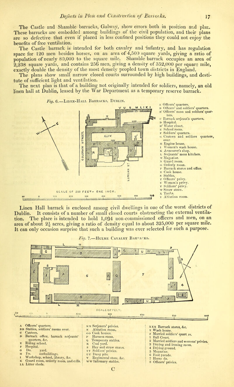 The Castle and Shamble barracks, Galway, show errors both in position and plar:. These barracks are embedded among buildings of the civil population, and their plans are so defective that even if placed in less confined positions they could not enjoy the benefits of free ventilation. The Castle barrack is intended for both cavalry and 'inflmtry, and has regulation space for 120 men besides horses, on an aiea of 4,500 square yards, giving a ratio of population of nearly 80,000 to the s(]uare mile. Shamble barrack occupies an area of 2,238 square yards, and contains 256 men, giving a density of 352,000 per square mile, exactly double the density of the most densely peopled tovai tHstricts in England. The plans show small narrow closed courts surrounded by high buildings, and desti- tute of sufficient light and ventilation. The next plan is that of a building not originally intended for soldiers, namely, an old linen hall at Dublin, leased by the War Department as a temporary reserve barrack. Fig, 6.—Liken-Hall Barracks, Dublin. ;A LE OF 2C0 I K I 2 00 FEET= ONE. INCH. EOO T0» A Officers' quarters. 11 Officers' and soldiers' quarters, iv' Officers' muss and soldiers' quar- ters. V. B;irr;ick Serjeant's quarters. I) Hospital. J)' Water closet. E School room. r Soldiers' quarters. G Cauteen and soldiers quarters, over II Engine house. 1 omen's wash house, ic Armourer's shop. L Serjeants' mess kitchen. yi Jilagazine. N Guard room, o Orderly room, r narrack stores and office. )t Cook house, s Stables. T Officers' privy, u Women's privy. V Soldiers' privy. \v Straw store. X Tanks. V Ablution room. Linen Hall barrack is enclosed among civil dwellings in one of the worst districts of Dublin. It consists of a number of small closed courts obstructing the external ventila- tion. The place is intended to hold 1,094 non-commissioned officers and men, on an area of about 1\ acres, giving a ratio of density eijual to about 325,000 per square mile. It can only occasion surprise that such a building was ever selected for such a purpose. Fhj. 7.—Hl'lme Cavalry Bari^acks. M ;CALE OF FELT. —I— SCO —I— A Officers' quarters. BB Stables, soldiers' rooms over. c Canteen. r> Barrack office, barrack Serjeants' quarters, &c. Riding school. Hospital. Do. yard. Po. outbuildings. AVorkshop, school, library, &c. Guard room, orderly room, and cells. LL Litter sheds. M.it Serjeants' privies. N Ablution room, oo Cook houses. V Harness room. Q Temporary stables. R Coal yard. S Hay and straw store.s. TT Soldiers' privies. U0 IDung pits. V Regimental store, &c. Avvt' Infirmary stables. c 1000 =1 XXX Barrack stores, &c. T Wash house. z Married soldiers' quart rs. 1 Ball Court. 2 Married soldiers and womens' privies. 3 Ih-ying and ironing room. 4 Drying ground. 5 Magazine. G Foot parade. 7 Horse do. 8 Officers' privies.