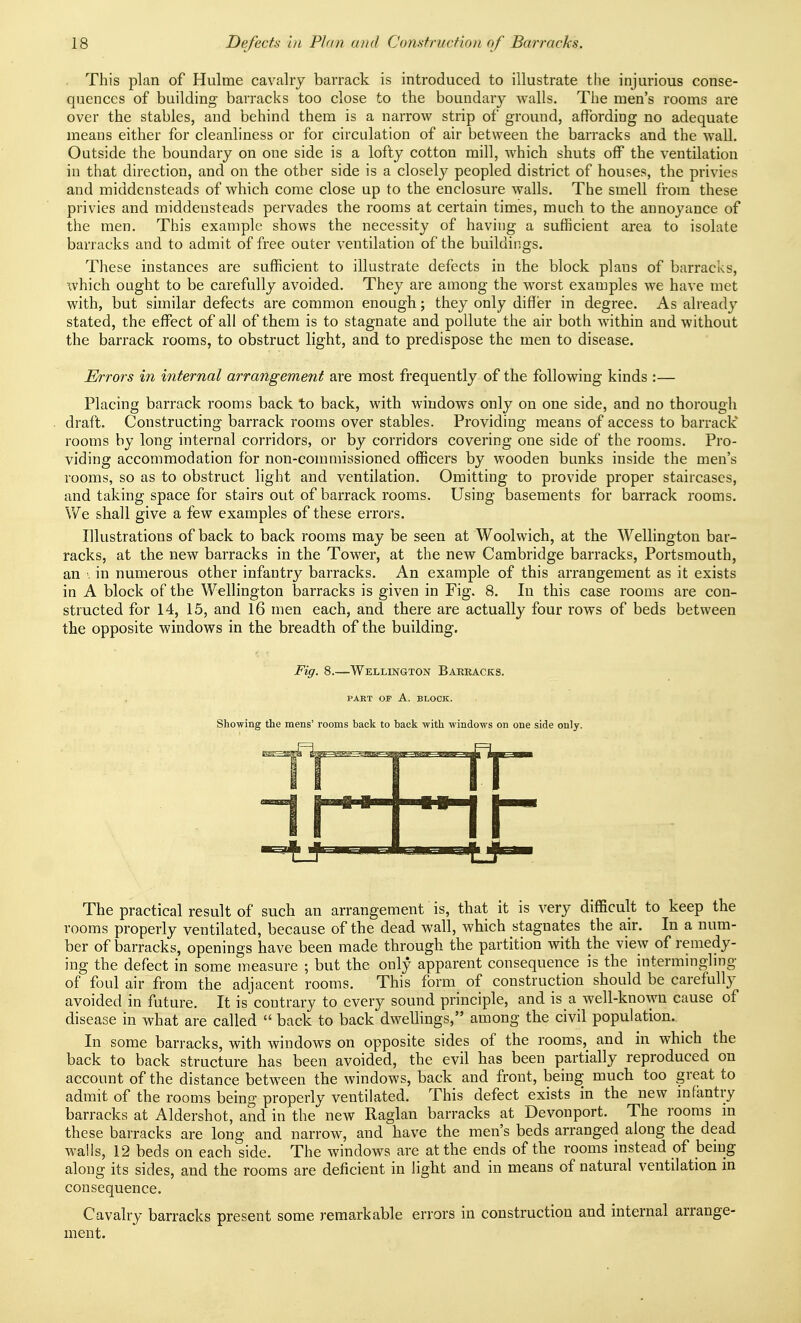 This plan of Hulme cavalry barrack is introduced to illustrate tlie injurious conse- quences of building barracks too close to the boundary walls. The men's rooms are over the stables, and behind them is a narrow strip of ground, affording no adequate means either for cleanliness or for circulation of air between the barracks and the wall. Outside the boundary on one side is a lofty cotton mill, Avhich shuts off the ventilation in that direction, and on the other side is a closely peopled district of houses, the privies and middensteads of which come close up to the enclosure walls. The smell from these privies and middensteads pervades the rooms at certain times, much to the annoyance of the men. This example shows the necessity of having a sufficient area to isolate barracks and to admit of free outer ventilation of the buildings. These instances are sufficient to illustrate defects in the block plans of barracks, which ought to be carefully avoided. They are among the worst examples we have met with, but similar defects are common enough; they only differ in degree. As already stated, the effect of all of them is to stagnate and pollute the air both within and without the barrack rooms, to obstruct light, and to predispose the men to disease. Errors in internal arrangement are most frequently of the following kinds :— Placing barrack rooms back to back, with windows only on one side, and no thorough draft. Constructing barrack rooms over stables. Providing means of access to barrack rooms by long internal corridors, or by corridors covering one side of the rooms. Pro- viding accommodation for non-commissioned officers by wooden bunks inside the men's rooms, so as to obstruct light and ventilation. Omitting to provide proper staircases, and taking space for stairs out of barrack rooms. Using basements for barrack rooms. We shall give a few examples of these errors. Illustrations of back to back rooms may be seen at Woolwich, at the Wellington bar- racks, at the new barracks in the Tower, at the new Cambridge barracks, Portsmouth, an \ in numerous other infantry barracks. An example of this arrangement as it exists in A block of the Wellington barracks is given in Fig. 8. In this case rooms are con- structed for 14, 15, and 16 men each, and there are actually four rows of beds between the opposite windows in the breadth of the building. Fig. 8.—Wellington Bakracks. PART OF A. BLOCK. Showing the mens' rooms back to back with windows on one side only. The practical result of such an arrangement is, that it is very difficult to keep the rooms properly ventilated, because of the dead wall, which stagnates the air. In a num- ber of barracks, openings have been made through the partition with the view of remedy- ing the defect in some measure ; but the only apparent consequence is the intermingling of foul air from the adjacent rooms. This form of construction should be carefully avoided in future. It is contrary to every sound principle, and is a well-known cause of disease in what are called  back to back dwelhngs, among the civil population. In some barracks, with windows on opposite sides of the rooms, and in which the back to back structure has been avoided, the evil has been partially reproduced on account of the distance between the windows, back and front, being much too great to adinit of the rooms being properly ventilated. This defect exists in the new mfantry barracks at Aldershot, and in the new Raglan barracks at Devonport. The rooms m these barracks are long and narrow, and have the men's beds arranged along the dead walls, 12 beds on each side. The windows are at the ends of the rooms instead of bemg along its sides, and the rooms are deficient in light and in means of natural ventilation in consequence. Cavalry barracks present some remarkable errors in construction and internal arrange- ment.