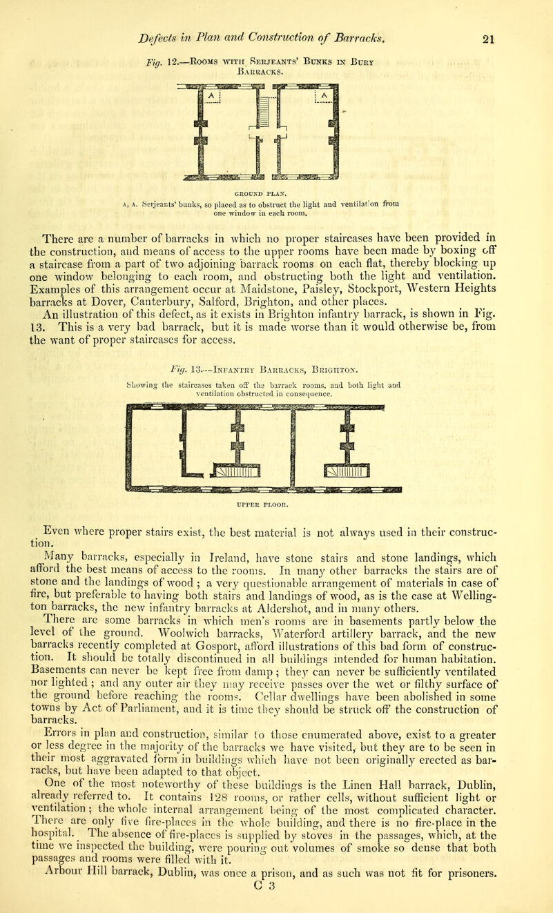 Fig. 12.—Rooms with Serjeants' Bunks in Bury . Barracks. GROUXD TLAX. A, A. Serjeants' bunks, so placed as to obstruct the light and ventilation from one ■window in each room. There are a number of barracks in which no proper staircases have been provided in the construction, and means of access to the upper rooms have been made by boxing off a staircase from a part of two adjoining barrack rooms on each flat, thereby blocking up one window belonging to each room, and obstructing both the light and ventilation. Examples of this arrangement occur at Maidstone, Paisley, Stockport, Western Heights barracks at Dover, Canterbury, Salford, Brighton, and other places. An illustration of this defect, as it exists in Brighton infantry barrack, is shown in Fig. 13. This is a very bad barrack, but it is made worse than it would otherwise be, from the want of proper staircases for access. Fig. 13.—Infantry Barracks, Brightox. Showing the staircases taken off the barrack rooms, and both light and ventilation obstructed in consequence. UPPEE TLOOR. _ Even where proper stairs exist, the best material is not always used in their construc- tion. Many barracks, especially in Ireland, have stone stairs and stone landings, which afford the best means of access to the rooms. In many other barracks the stairs are of stone and the landings of wood ; a very questionable arrangement of materials in case of fire, but preferable to having both stairs and landings of wood, as is the case at Welling- ton barracks, the new infantry barracks at Aldershot, and in many others. There are some barracks in which men's rooms are in basements partly below the level of the ground, Woolwich barracks, Waterford artillery barrack, and the new barracks recently completed at Gosport, afford ilhistrations of this bad form of construc- tion. It should be totally discontinued in all buildings mtended for human habitation. Basements can never be kept free from damp ; they can never be sufficiently ventilated nor lighted ; and any outer air they may receive passes over the wet or filthy surface of the ground before reaching the rooms. Cellar dwellings have been abolished in some towns by Act of Parliament, and it is time they should be struck off the construction of barracks. Errors in plan and constructioii, similar (o those enumerated above, exist to a greater or less degree in the majority of the barracks we have visited, but they are to be seen in their most aggravated form in buildings which have not been originally erected as bar- racks, but have been adapted to that object. One of the m.ost noteworthy of these buildings is the Linen Hall barrack, Dublin, already referred to. It contains 128 rooms, or rather cells, without sufficient light or ventilation; the whole internal arrangement being of the most complicated character. There are only five fire-places in the whole building, and there is no fire-place in the hospital. ^ The absence of fire-places is supplied by stoves in the passages, which, at the time we inspected the building, were pouring out volumes of smoke so dense that both passages and rooms were filled with it. Arbour Hill barrack, Dublin, was once a prison, and as such was not fit for prisoners.