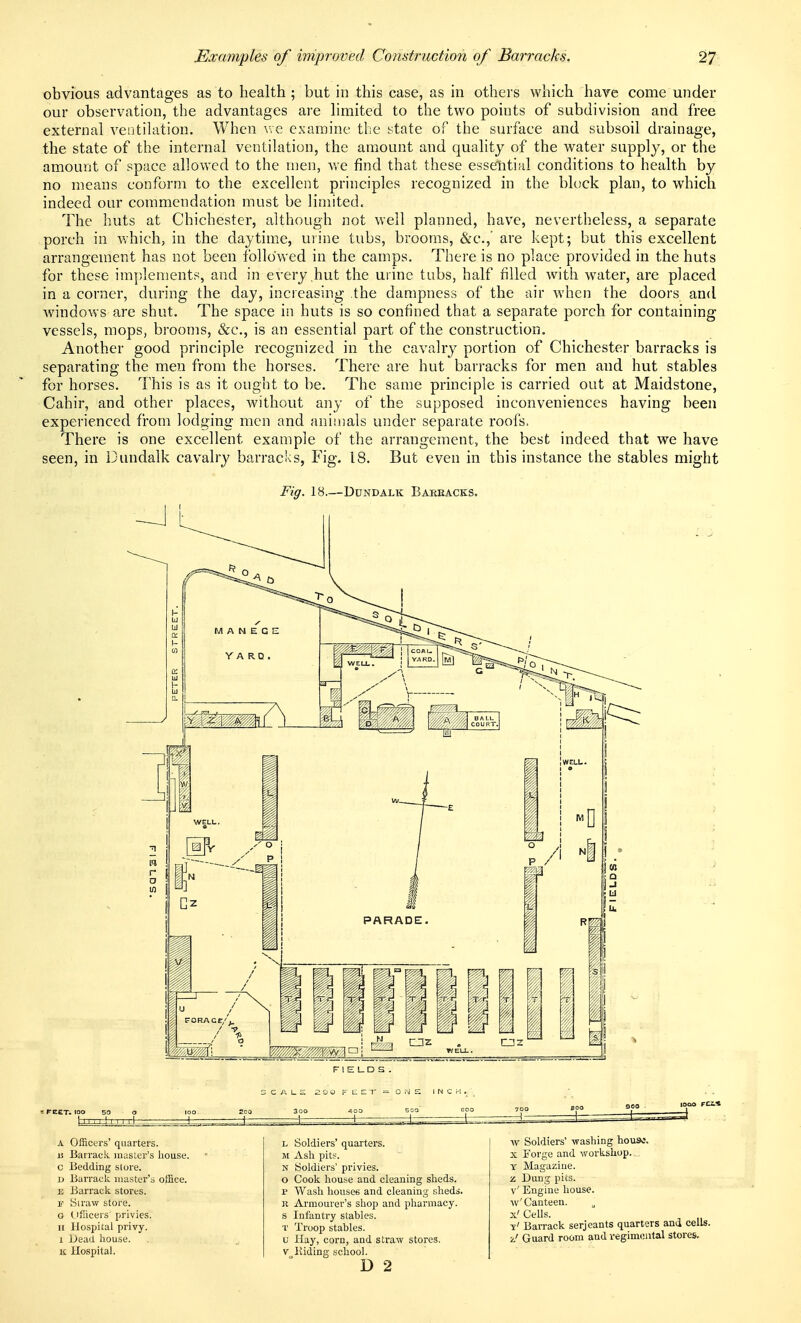 obvious advantages as to health ; but in this case, as in others which have come under our observation, the advantages are hmited to the two points of subdivision and free external ventilation. When v,e examine the state of the surface and subsoil drainage, the state of the internal ventihition, the amiount and quality of the water supply, or the amount of space allowed to the men, v/e find that these esselitial conditions to health by no means conform to the excellent principles recognized in the block plan, to which indeed our commendation must be limited. The huts at Chichester, although not well planned, have, nevertheless, a separate porch in v/hich, in the daytime, uiine tubs, brooms, &c.,' are kept; but this excellent arrangement has not been followed in the camps. There is no place provided in the huts for these implements, and in every,hut the urine tubs, half filled with water, are placed in a corner, during the day, increasing the dampness of the air when the doors and windows are shut. The space in huts is so confined that a separate porch for containing vessels, mops, brooms, «&c., is an essential part of the construction. Another good principle recognized in the cavalry portion of Chichester barracks is separating the men from the horses. There are hut barracks for men and hut stables for horses. This is as it ought to be. The same principle is carried out at Maidstone, Cahir, and other places, without any of the supposed inconveniences having been experienced from lodging men and animals under separate roofs. There is one excellent example of the arrangement, the best indeed that we have seen, in Dundalk cavalry barracks, Fig. 18. But even in this instance the stables might Fig. 18.—Dundalk Bareacks. FIELDS. FEET, too rrxt: C A L S 30O J Q F t: E T 400 A Officers' quarters. a Barrack master's house. c Bedding store. D Barrack master's office. E Barrack stores. \! Slraw store. 0 (_iScers' privies. II Hospital privy. 1 JJead house. K Hospital. L Soldiers' quarters. M Ash pits. N Soldiers' privies. o Cook house and cleaning sheds. p Wash houses and cleaning sheds. K Armourer's shop and pharmacy. s Infantry stables. T Troop stables. u Hay, corn, and straw stores. V Hiding school. D 2 w Soldiers' washing house. X Forge and workshop.,., Y Magazine. z Dung pits. v' Engine house. w'Canteen. X' Cells. y' Barrack serjeants quarters ana cells. ■J Guard room and regimoiital stores.