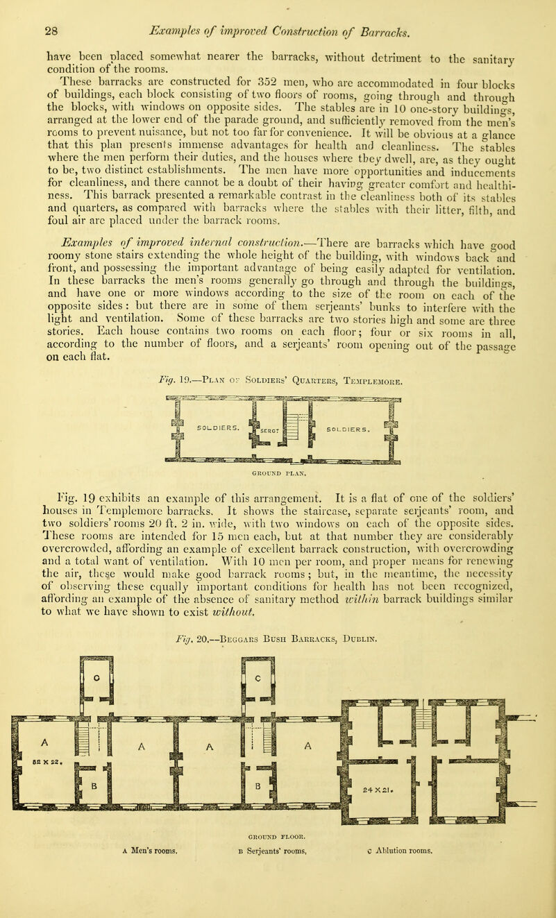 have been placed somewhat nearer the barracks, without detriment to the sanitary condition of the rooms. These barracks are constructed for 352 men, who are accommodated in four blocks of buildings, each block consisting of two floors of rooms, going through and throuh the blocks, with windows on opposite sides. The stables are in 10 one-story buildino^s, arranged at the lower end of the parade ground, and sufficiently removed from the men's rooms to prevent nuisance, but not too far for convenience. It will be obvious at a o-lauce that this plan presents immense advantages for health and cleanliness. The stables where the men perform their duties, and the houses where tbey dwell, are, as they ought to be, two distinct establishments. The men have more opportunities and inducements for cleanliness, and there cannot be a doubt of their having greater comfort and healthi- ness. This barrack presented a remarkable contrast in the'cleanliness both of its stables and quarters, as compared with barracks wliere the stables Avith their litter, fihh, and foul air arc placed under the barrack rooms. Examples of improved internal consfructio?i.—There are barracks which have oood roomy stone stairs extending the whole height of the building, with windows back''and front, and possessing the important advantage of being easily adapted for ventilation. In these barracks the men's rooms generally go through and through the buildinp-s, and have one or more windows according to the size of the room on each of the opposite sides : but there are in some of them Serjeants' bunks to interfere v.'ith the light and ventilation. Some of these barracks are two stories high and some are three stories. Each house contains two rooms on each floor; four or six rooms in all, according to the number of floors, and a Serjeants' room opening out of the passage on each flat. Fig. 19.—Plan o? Soldiers' Quarters, Templemore. GROUND PLAN. Fig. 19 exhibits an example of this arrangement. It is a flat of one of the soldiers' houses in Templemore barracks. It shows the staircase, separate Serjeants' room, and two soldio's'rooms 20 ft. 2 in. wide, with two windows on each of the opposite sides. U'hese rooms are intended for 15 men each, but at that number they are considerably overcrowded, affording an example of excellent barrack construction, with overcrowding and a total want of ventilation. With 10 men per room, and proper means for renewing the air, these would make good barrack rooms; but, in the meantime, the necessity of observing these equally important conditions for health has not been recognized, affording an example of the absence of sanitary method icithin barrack buildings similar to what we have shown to exist imthout. Fig, 20,—Beggars Bush Barracks, Dublin. A Men's rooms. GEOUND FLOOR. B Serjeants' rooms, Alilution rooms.