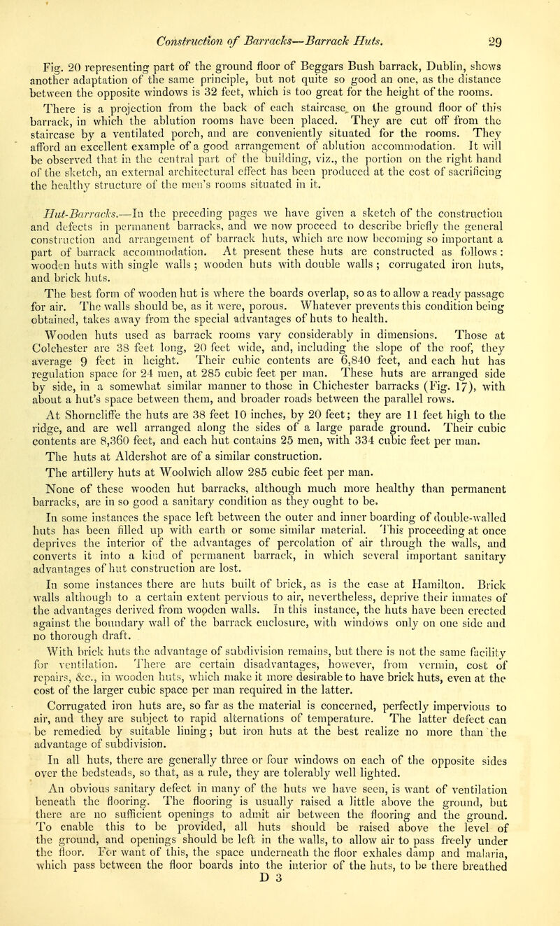 Fig. 20 representing part of the ground floor of Beggars Bush barrack, Dublin, shows another adaptation of the same principle, but not quite so good an one, as the distance between the opposite windows is 32 feet, which is too great for the height of the rooms. There is a projection from the back of each staircase,, on the ground floor of this barrack, in which the abhition rooms have been placed. They are cut off from the staircase by a ventilated porch, and are conveniently situated for the rooms. They afford an excellent example of a good arrangement of ablution accommodation. It will be observed that in the central pai't of the building, viz., the portion on the right hand of the sketch, an external architectural eflect has been produced at the cost of sacrificing the healthy structure of the men's rooms situated in it. Hut-BaiTacJcs.—In the preceding pages w^e have given a sketch of the construction and defects in permanent barracks, and we now proceed to describe briefly the general construction and arrangement of barrack huts, which are now becoming so important a part of barrack accommodation. At present these huts are constructed as follows : wooden huts with single Avails ; wooden huts with double walls ; corrugated iron huts, and brick huts. The best form of wooden hut is where the boards overlap, so as to allow a ready passage for air. The walls should be, as it were, porous. Whatever prevents this condition being obtained, takes away from the special advantages of huts to health. Wooden huts used as barrack rooms vary considerably in dimensions. Those at Colchester are 38 feet long, 20 feet wide, and, including the slope of the roof, the}'- average 9 feet in height. Their cubic contents are 6,840 feet, and each hut has regulation space for 24 men, at 285 cubic feet per man. These huts are arranged side by side, in a somewhat similar manner to those in Chichester barracks (Fig. 17), with about a hut's space between them, and broader roads between the parallel rows. At Shorncliffe the huts are 38 feet 10 inches, by 20 feet; they are 11 feet high to the ridge, and are well arranged along the sides of a large parade ground. Their cubic contents are 8,360 feet, and each hut contains 25 men, with 334 cubic feet per man. The huts at Aldershot are of a similar construction. The artillery huts at Woolwich allow 285 cubic feet per man. None of these wooden hut barracks, although much more health}' than permanent barracks, are in so good a sanitary condition as they ought to be. In some instances the space left between the outer and inner boarding of double-walled huts has been filled up with earth or some similar material, 'i'his proceeding at once deprives the interior of the advantages of percolation of air through the w^alls, and converts it into a kind of permanent barrack, in which several important sanitary advantages of hut construction are lost. In some instances there are huts built of brick, as is the case at Hamilton. Brick walls although to a certain extent pervious to air, nevertheless, deprive their inmates of the advantages derived from wooden walls. In this instance, the huts have been erected against the boundary wall of the barrack enclosure, with windows only on one side and no thorough draft. With brick huts the advantage of subdivision remains, but there is not the same facility for ventilation. Tho'e are certain disadvantages, however, from vermin, cost of repairs, &c., in wooden huts, which make it more desirable to have brick huts, even at the cost of the larger cubic space per man required in the latter. Corrugated iron huts are, so far as the material is concerned, perfectly impervious to air, and they are subject to rapid alternations of temperature. The latter defect can be remedied by suitable lining; but iron huts at the best realize no more than the advantage of subdivision. In all huts, there are generally three or four windows on each of the opposite sides over the bedsteads, so that, as a rule, they are tolerably well lighted. An obvious sanitary defect in many of the huts we have seen, is want of ventilation beneath the flooring. The flooring is usually raised a little above the ground, but there are no sufficient openings to admit air between the flooring and the ground. To enable this to be provided, all huts should be raised above the level of the ground, and openings should be left in the walls, to allow air to pass freely under the floor. For want of this, the space underneath the floor exhales damp and malaria, which pass between the floor boards into the interior of the huts, to be there breathed D 3