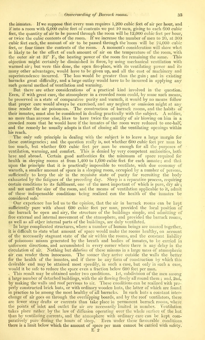 the inmates. If we suppose that every man requires 1,200 cubic feet of air per hour, and if into a room with 6,000 cubic feet of contents we put 10 men, giving to each 600 cubic feet, the quantity of air to be passed through the room will be 12,000 cubic feet per hour, or twice the cubic contents of the room. If we increase the number of men to 20, at 300 cubic feet each, the amount of air to be passed through the room will be 24,000 cubic feet, or four times the contents of the room. A moment's consideration will show what is likely to be the effect of each amount of air on the temperature of the room, with the outer air at 32° F., the heating power of the room fire remaining the same. This objection might certainly be diminished in force, by using mechanical ventilation with warmed air; but were this done, the open fire-place, with its ventilating power and its many other advantages, would have to be given up, and all the cost of machinery and superintendence incurred. The loss would be greater than the gain ; and in existing barracks great difficulty, and a large outlay would have to be incurred in applying any such general method of ventilation and warming. But there are other considerations of a practical kind involved in the question. Even, if with great care, the atmosphere in a crowded room could, by some such means, be preserved in a state of comparative purity and warmth, it would by no means follow^ that proper care would always be exercised, and any neglect or omission might at any time render the air poisonous. The canstruction of barrack rooms, and the habits of their inmates, must also be considered in dealing practically with the subject. A soidier, HO more than anyone else, likes to have twice the quantity of air blov^^ing on him in a crowded room that he w'ould have if the inmates of the room were reduced to one-half, and the remedy he usually adopts is that of closing all the ventilating openings within his reach. The only safe principle in dealing with the subject is to leave a large margin for these contingencies; and the question really is, not whether 600 cubic feet per man be too much, but whether 600 cubic feet per man be enough for all the purposes of ventilation, warming, and comfort. This is denied by very competent authorities, both here and abroad. Certain good authorities fix the minimum of space required for health m sleeping rooms at from 1,400 to 1,600 cubic feet for each inmate; and that upon the principle that it is practicalhA impossible to ventilate, with due economy of warmth, a smaller amount of space in a sleeping room, occupied by a number of persons, sufficiently to keep the air in the requisite state of purity for recruiting the body exhausted by the fatigues of the preceding day. Sleep is a reparative process, requiring certain conditions to its fulfilment, one of the most important of which is pure, dry air; and not until the size of the room, and the means of ventilation applicable to it, admit of these indispensable conditions being realized can the health of the inmates be considered safe. - Our experience b.as led us to the opinion, that the air in barrack rooms can be kept sufficiently pure with about 600 cubic feet per man, provided the local position of the barrack be open and airy, the structure of the buildings simple, and admitting of free external and internal movement of the atmosphere, and provided the barrack rooms, as well as all other internal parts of the buildings, are duly ventilated. In large complicated structures, where a number of human beings are massed together,, it is difficult to state what amount of space would make the rooms healthy, on account of the necessarily stagnant state of the air within the rooms, and the constant liability of poisonous miasm generated by the breath and bodies of inmates, to be carried in unforseen directions, and accumulated in every corner where there is any delay in the circulation of air. Nothing but dilution of these miasms in a large mass of atmospheric air can render them innocuous. The sooner they arrive outside the walls the better for the health of the inmates, and if there be any form of construction by which this desirable end may be attained most speedily, in such a case, but only in such a case, would it be safe to reduce the space even a fi-action below 600 feet per man. . This result may be obtained under two c.onditions. 1st, subdivision of the men among a large number of detached buildings, wuth the air flowing freely all round them ; and, 2nd, by making the walls and roof pervious to air. These conditions can be realized with pro- perly constructed brick huts, or with ordinary wooden huts, the latter of which are found in practice to be among the most healthy of all barracks. In such huts a constant inter- change of air goes on through the overlapping boards, and by tlie roof ventilators, there are fewer stray drafts or currents than take place in permanent barrack rooms, where the points of inlet and outlet for air are necessarily limited in number. Ventilation takes place rather by the law of diffusion operating over the whole surface of the hut than by ventilating currents, and the atmosphere with ordinary care can be kept com- paratively pure during the hours of sleep. Even under these favourable conditions, there is a limit below which the amount of space per man cannot be carried with safety.