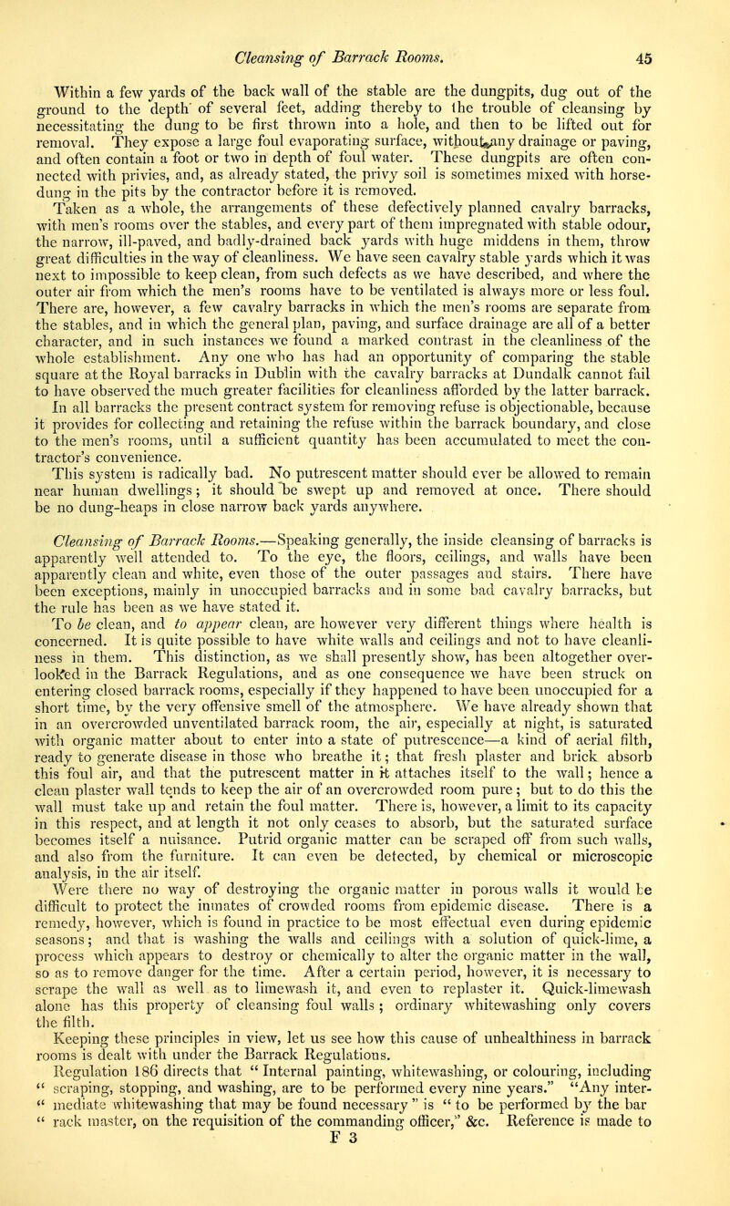 Within a few yards of the back wall of the stable are the dungpits, dug out of the ground to the depth' of several feet, adding thereby to the trouble of cleansing by necessitating the dung to be first thrown into a hole, and then to be lifted out for removal. They expose a large foul evaporating surface, without^Any drainage or paving, and often contain a foot or two in depth of foul water. These dungpits are often con- nected with privies, and, as already stated, the privy soil is sometimes mixed with horse- dung in the pits by the contractor before it is removed. Taken as a whole, the arrangements of these defectively planned cavalry barracks, with men's rooms over the stables, and every part of them impregnated with stable odour, the narrow, ill-paved, and badly-drained back yards with huge middens in them, throw great difficulties in the way of cleanliness. We have seen cavalry stable yards which it Avas next to impossible to keep clean, from such defects as we have described, and where the outer air from which the men's rooms have to be ventilated is always more or less foul. There are, however, a few cavalry barracks in which the men's rooms are separate from the stables, and in which the general plan, paving, and surface drainage are all of a better character, and in such instances we found a marked contrast in the cleanliness of the whole establishment. Any one who has had an opportunity of comparing the stable square at the Royal barracks in Dublin with the cavalry barracks at Dundalk cannot fliil to have observed the much greater facilities for cleanliness afforded by the latter barrack. In all barracks the present contract system for removing refuse is objectionable, because it provides for collecting and retaining the refuse within the barrack boundary, and close to the men's rooms, until a sufficient quantity has been accumulated to meet the con- tractor's convenience. This system is radically bad. No putrescent matter should ever be allowed to remain near human dwellings; it should be swept up and removed at once. There should be no dung-heaps in close narrow back yards anywhere. . Cleansing of Barrack Rooms.—Speaking generally, the inside cleansing of barracks is apparently well attended to. To the eye, the floors, ceilings, and walls have been apparently clean and white, even those of the outer passages and stairs. There have been exceptions, mainly in unoccupied barracks and in some bad cavalry barracks, but the rule has been as we have stated it. To be clean, and to appear clean, are however very different things where health is concerned. It is quite possible to have white walls and ceilings and not to have cleanli- ness in them. This distinction, as we shall presently show, has been altogether over- lookied in the Barrack Regulations, and as one consequence we have been struck on entering closed barrack rooms, especially if they happened to have been unoccupied for a short time, by the very offensive smell of the atmosphere. We have already shown that in an overcrowded unventilated barrack room, the air, especially at night, is saturated Avith organic matter about to enter into a state of putrescence—a kind of aerial filth, ready to generate disease in those who breathe it; that fresh plaster and brick absorb this foul air, and that the putrescent matter in i-t attaches itself to the wall; hence a clean plaster wall tends to keep the air of an overcrowded room pure; but to do this the wall must take up and retain the foul matter. There is, however, a limit to its capacity in this respect, and at length it not only ceases to absorb, but the saturated surface becomes itself a nuisance. Putrid organic matter can be scraped off from such walls, and also from the furniture. It can even be detected, by chemical or microscopic analysis, in the air itself. AV'ere there no way of destroying the organic matter in porous walls it would be difficult to protect the inmates of crowded rooms from epidemic disease. There is a remedy, hov^ever, which is found in practice to be most effectual even during epidemic seasons; and that is washing the walls and ceilings with a solution of quick-lime, a process which appears to destroy or chemically to alter the organic matter in the wall, so as to remove danger for the time. After a certain period, however, it is necessary to scrape the wall as well as to iimewash it, and even to replaster it. Quick-limewash alone has this property of cleansing foul walls ; ordinary whitewashing only covers the filth. Keeping these principles in view, let us see how this cause of unhealthiness in barrack rooms is dealt with under the Barrack Regulations. Regulation 186 directs that  Internal painting, whitewashing, or colouring, including  scraping, stopping, and washing, are to be performed every nine years. Any inter-  mediate whitewashing that may be found necessary  is  to be performed b}' the bar  rack master, on the requisition of the commanding officer,'' &c. Reference is made to F 3