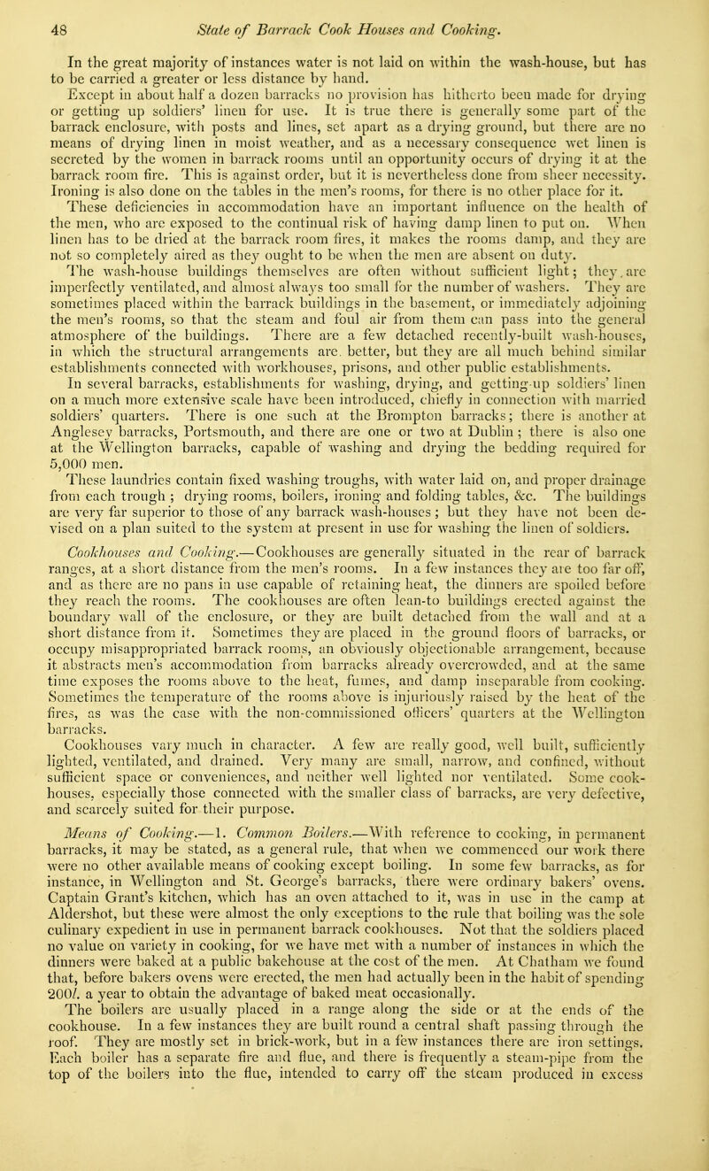 In the great majority of instances water is not laid on within the wash-house, but has to be carried a greater or less distance by hand. Except in about half a dozen barracks no provision has hitherto been made for drj'ing or getting up soldiers' linen for use. It is true there is generally some part of the barrack enclosure, witli posts and lines, set apart as a drj'ing ground, but there are no means of drying linen in moist weather, and as a necessary consequence wet linen is secreted by the women in barrack rooms until an opportunity occurs of drying it at the barrack room fire. This is against order, but it is nevertheless done from sheer necessity. Ironing is also done on ihe tables in the men's rooms, for there is no other place for it. These deficiencies in accommodation have an important influence on the health of the men, who are exposed to the continual risk of having damp linen to put on. When linen has to be dried at the barrack room fires, it makes the rooms damp, and they arc not so completely aired as they ought to be when the men are absent on duty. The wash-house buildings themselves are often without sufficient light; they,are imperfectly ventilated, and almost alwa_ys too small for the number of washers. They are sometimes placed within the barrack buildings in the basement, or immediately adjoining the men's rooms, so that the steam and foul air from them can pass into the general atmosphere of the buildings. There are a few detached recently-built wash-houses, in Avhicli the structural arrangements are. better, but they are all much behind similar establishments connected with workhouses, prisons, and other public establishments. In several barracks, establishments for washing, drying, and getting up soldiers' linen on a much more extensive scale have been introduced, chiefly in connection with married soldiers' quarters. There is one such at the Brompton barracks; there is another at Anglesey barracks, Portsmouth, and there are one or two at Dublin ; there is also one at the Wellington barracks, capable of washing and drying the bedding required for 5,000 men. These laundries contain fixed washing troughs, with water laid on, and proper drainage from each trough ; drying rooms, boilers, ironing and folding tables, &c. The buildings are very far superior to those of any barrack wash-houses ; but they have not been de- vised on a plan suited to the system at present in use for washing the linen of soldiers. Cookhouses and Cooking.—Cookhouses are generally situated in the rear of barrack ranges, at a short distance from the men's rooms. In a few instances they are too far off, and as there are no pans in use capable of retaining heat, the dinners are spoiled before they reach the rooms. The cookhouses are often lean-to buildings erected against the boundary Avail of the enclosure, or they are built detached from the wall and at a short distance from it. Sometimes they are placed in the ground floors of barracks, or occupy misappropriated barrack rooms, an obviously objectionable arrangement, because it abstracts men's accommodation from barracks already overcrowded, and at the same time exposes the rooms above to the heat, fumes, and damp inseparable from cooking. vSometimes the temperature of the rooms above is injuriously raised by the heat of the fires, as was the case with the non-commissioned officers' quarters at the Wellington barracks. Cookhouses vary nnich in character. A few are really good, well built, sufficiently lighted, ventilated, and drained. Very many are small, narrow, and confined, v.-ithout sufficient space or conveniences, and neither well lighted nor ventilated. Some cook- houses, especially those connected Avith the smaller class of barracks, are very defective, and scarcely suited for their purpose. Means of Cooking.—1. Common Boilers.—With reference to cooking, in permanent barracks, it may be stated, as a general rule, that when Ave commenced our work there were no other available means of cooking except boiling. In some few barracks, as for instance, in Wellington and St. George's barracks, there Avere ordinary bakers' ovens. Captain Grant's kitchen, Avhich has an oA'cn attached to it, Avas in use in the camp at Aldershot, but these AA^ere almost the only exceptions to the rule that boiling Avas the sole culinary expedient in use in permanent barrack cookhouses. Not that the soldiers placed no value on variety in cooking, for Ave have met Avith a number of instances in which the dinners Avere baked at a public bakehouse at the cost of the men. At Chatham aa'c found that, before bakers ovens Avere erected, the men had actually been in the habit of spending 200/. a year to obtain the advantage of baked meat occasionally. The boilers are usually placed in a range along the side or at the ends of the cookhouse. In a few instances they are built round a central shaft passing through the roof. They are mostly set in brick-work, but in a fcAV instances there are iron settings. Each boiler has a separate fire and flue, and there is frequently a steam-pipe from the top of the boilers into the flue, intended to carry off the steam produced in excess