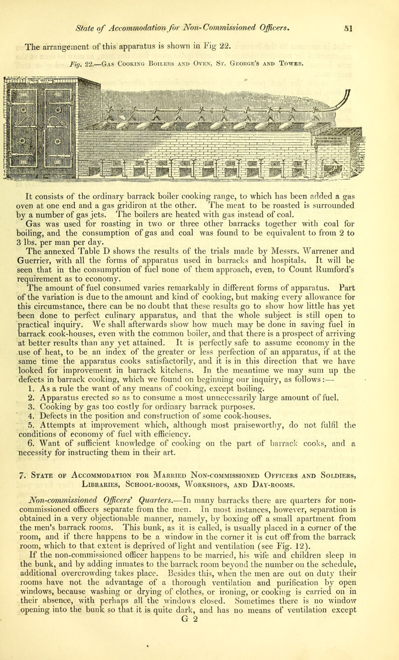 State of Accommodation for Non- Commissioned Officers. SI The arrangement of this apparatus is shown in Fig 22. Fig. 22.—Gas Cooking Boilers and Oven, St. George's and Tower. It consists of the ordinary barrack boiler cooking range, to which has been added a gas oven at one end and a gas gridiron at the other. The meat to be roasted is surrounded by a number of gas jets. The boilers are heated with gas instead of coal. Gas was used for roasting in two or three other barracks together with coal for boiling, and the consumption of gas and coal was found to be equivalent to from 2 to 3 lbs. per man per day. The annexed Table D shows the results of the trials made by Messrs. Warrener and Guerrier, with all the forms of apparatus used in barracks and hospitals. It will be seen that in the consumption of fuel none of them approach, even, to Count Rumford's requirement as to economy. The amount of fuel consumed varies remarkably in different forms of apparatus. Part of the variation is due to the amount and kind of cooking, but making every allowance for this circumstance, there can be no doubt that these results go to show how little has yet been done to perfect culinary apparatus, and that the whole subject is still open to practical inquiry. We shall afterwards show how much may be done in saving fuel in barrack cook-houses, even with the common boiler, and that there is a prospect of arriving at better results than any yet attained. It is perfectly safe to assume economy in the -use of heat, to be an index of the greater or less perfection of an apparatus, if at the same time the apparatus cooks satisfactorily, and it is in this direction that we have looked for improvement in barrack kitchens. In the meantime we may sum up the defects in barrack cooking, which we found on beginning our inquiry, as follows:— 1. As a rule the want of any means of cooking, except boiling. 2. Apparatus erected so as to consume a most unnecessarily large amount of fuel. 3. Cooking by gas too costly for ordinary barrack purposes. 4. Defects in the position and construction of some cook-houses. 5. Attempts at improvement which, although most praisewortliy, do not fulfil the conditions of economy of fuel with efficiency. 6. Want of sufficient iiuowledge of cooking on the part of barrack cooks, and a necessity for instructing them in their art. 7. State of Accommodation for Married Non-commissioned Officers and Soldiers, Libraries, School-rooms, Workshops, and Day-rooms. Non-commissioned Officers' Quarters.—In many barracks there are quarters for non- commissioned officers separate from the men. In most instances, however, separation is obtained in a very objectionable manner, namely, by boxing off a small apartment from the men's barrack rooms. This bunk, as it is called, is usually placed in a corner of the room, and if there happens to be a v/indow in the corner it is cut off from the barrack room, which to that extent is deprived of light and ventilation (see Fig. 12), If the non-commissioned officer happens to be married, his wife and children sleep in the bunk, and by adding inmates to the barrack room beyond the number on the schedule, additional overcrowding takes place. Besides this, when the men are out on duty their rooms have not the advantage of a thorough ventilation and purification by open Mnndows, because washing or drying of clothes, or ironing, or cooking is carried on in their absence, with perhaps all the windows closed. Sometimes there is no window opening into the bunk so that it is quite dark, and has no means of ventilation except