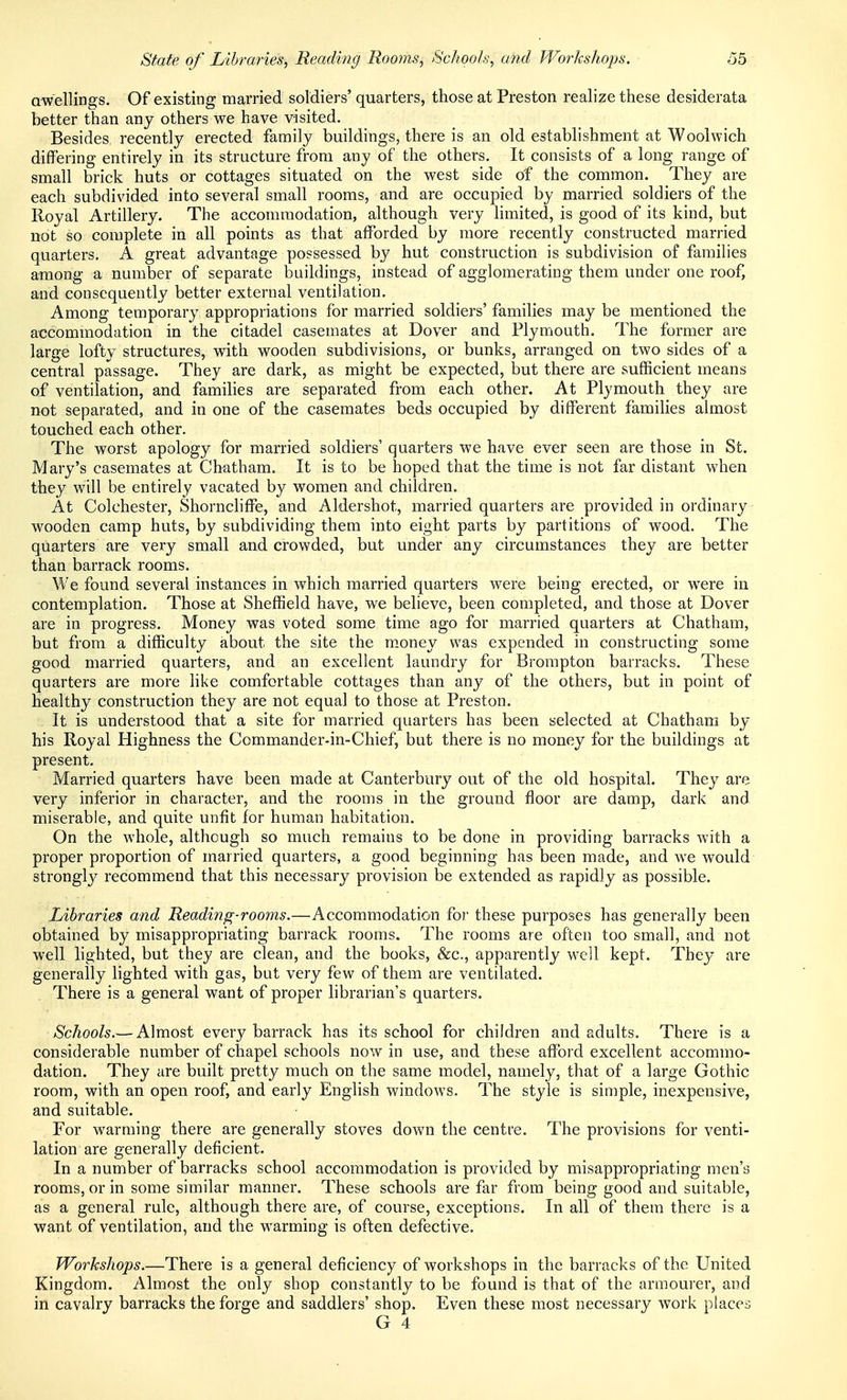 awellings. Of existing married soldiers' quarters, those at Preston realize these desiderata better than any others we have visited. Besides recently erected family buildings, there is an old establishment at Woolwich differing entirely in its structure from any of the others. It consists of a long range of small brick huts or cottages situated on the west side of the common. They are each subdivided into several small rooms, and are occupied by married soldiers of the Royal Artillery. The accommodation, although very limited, is good of its kind, but not so complete in all points as that afforded by more recently constructed married quarters. A great advantage possessed by hut construction is subdivision of families among a number of separate buildings, instead of agglomerating them under one roof) and consequently better external ventilation. Among temporary appropriations for married soldiers' families may be mentioned the accommodation in the citadel casemates at Dover and Plymouth. The former are large lofty structures, with wooden subdivisions, or bunks, arranged on two sides of a central passage. They are dark, as might be expected, but there are sufficient means of ventilation, and families are separated from each other. At Plymouth they are not separated, and in one of the casemates beds occupied by different families almost touched each other. The worst apology for married soldiers' quarters we have ever seen are those in St. Mary's casemates at Chatham. It is to be hoped that the time is not far distant when they will be entirely vacated by women and children. At Colchester, Shorncliffe, and Aldershot, married quarters are provided in ordinary wooden camp huts, by subdividing them into eight parts by partitions of wood. The quarters are very small and crowded, but under any circumstances they are better than barrack rooms. We found several instances in which married quarters were being erected, or were in contemplation. Those at Sheffield have, we believe, been completed, and those at Dover are in progress. Money was voted some time ago for married quarters at Chatham, but from a difficulty about the site the money was expended in constructing some good married quarters, and an excellent laundry for Brorapton barracks. These quarters are more like comfortable cottages than any of the others, but in point of healthy construction they are not equal to those at Preston. It is understood that a site for married quarters has been selected at Chatham by his Royal Highness the Commander-in-Chief, but there is no money for the buildings at present. Married quarters have been made at Canterbury out of the old hospital. They are very inferior in character, and the rooms in the ground floor are damp, dark and miserable, and quite unfit for human habitation. On the whole, although so much remains to be done in providing barracks with a proper proportion of married quarters, a good beginning has been made, and we would strongl}^ recommend that this necessary provision be extended as rapidly as possible. Libraries and Reading-rooms.—Accommodation for these purposes has generally been obtained by misappropriating barrack rooms. The rooms are often too small, and not well lighted, but they are clean, and the books, &c., apparently well kept. They are generally lighted with gas, but very few of them are ventilated. There is a general want of proper librarian's quarters. Schools.— Almost ever}^ barrack has its school for children and adults. There is a considerable number of chapel schools now in use, and these afford excellent accommo- dation. They are built pretty much on the same model, namely, that of a large Gothic room, with an open roof, and early English windows. The style is simple, inexpensive, and suitable. For warming there are generally stoves down the centre. The provisions for venti- lation are generally deficient. In a number of barracks school accommodation is provided by misappropriating men's rooms, or in some similar manner. These schools are far from being good and suitable, as a general rule, although there are, of course, exceptions. In all of them there is a want of ventilation, and the warming is often defective. Workshops.—There is a general deficiency of workshops in the barracks of the United Kingdom. Almost the only shop constantly to be found is that of the armourer, and in cavalry barracks the forge and saddlers' shop. Even these most necessary work places G 4