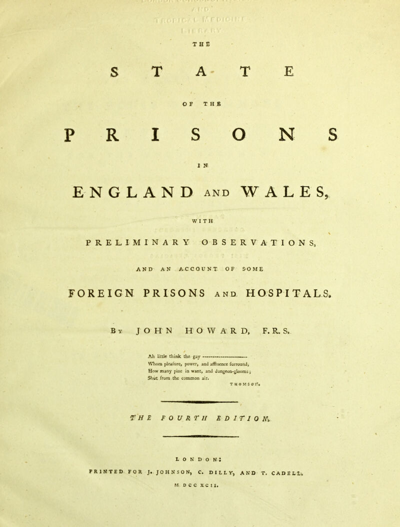 THE STATE OF THE PRISONS I N ENGLAND and WALES, WITH PRELIMINARY OBSERVATIONS, AND AN ACCOUNT OF SOME FOREIGN PRISONS and HOSPITALS. By JOHN HOWARD, F. R. S. Ah little think the gay Whom pleasure, power, and affluence furround, How many pine in want, and dungeon-glooms; Shut from the common air. THOMSOtTt THE FOURTH E D I T 1 0 AV : London: PRINTED FOR J.JOHNSON, C. DULY, AND T. CADE11, M D C C X C I I,