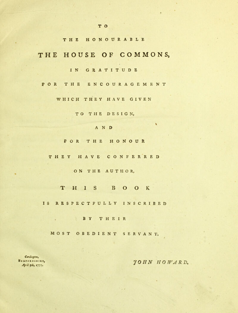T O THE HONOURABLE THE HOUSE OF COMMONS, IN GRATITUDE FOR THE ENCOURAGEMENT WHICH THEY HAVE GIVEN TO THE DESIGN, FOR THE HONOUR THEY HAVE CONFERRED ON THE AUTHOR, THIS BOOK IS RESPECTFULLY INSCRIBED MOST OBEDIENT SERVANT, AND B Y THEIR Cardmgtsn, Bedfordshire, Afnlyb, int. JOHN HOWARD*