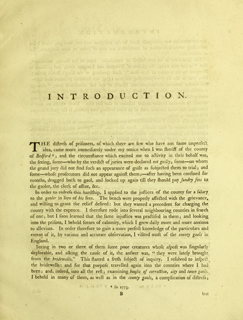 INTRODUCTION. TH E diftrefs of prifoners, of which there are few who have not fbme imperfed idea, came more immediately under my notice when I was lheriff of the county of Bedford *; and the circumftance which excited me to activity in their behalf was, the feeing, fome—who by the verdict of juries were declared not guilty* fome—on whom the grand jury did not find fuch an appearance of guilt as fubjected them to trialj and fome—whofe profecutors did not appear againft them j—after having been confined for months, dragged back to gaol, and locked up again till they mould pay fundry fees to the gaoler, the clerk of aflize, &c. In order to redrefs this hardfhip, I applied to the juftices of the county for a falary to the gaoler in lieu of his fees. The bench were properly affected with the grievance, and willing to grant the relief defired: but they wanted a precedent for charging the county with the expence. I therefore rode into feveral neighbouring counties in fearch of one j but I foon learned that the fame injuftice was practifed in them j and looking into the prifons, I beheld fcenes of calamity, which I grew daily more and more anxious to alleviate. In order therefore to gain a more perfect knowledge of the particulars and extent of it, by various and accurate obfervation, I vifited molt of the county gaols in England. Seeing in two or three of them fome poor creatures whofe afpect was Angularly deplorable, and afking the caufe of it, the anfwer was, ff they were lately brought from the bridewells. This ftarted a frefh fubject of inquiry. I refolved to infpect^ the bridewells: and for that purpofe travelled again into the counties where I had been; and, indeed, into all the reft .; examining houfes of correcTion> city and town gaols. I beheld in many of them, as well as in the county gaols, a complication of diftrefs * In 1773, 8 but