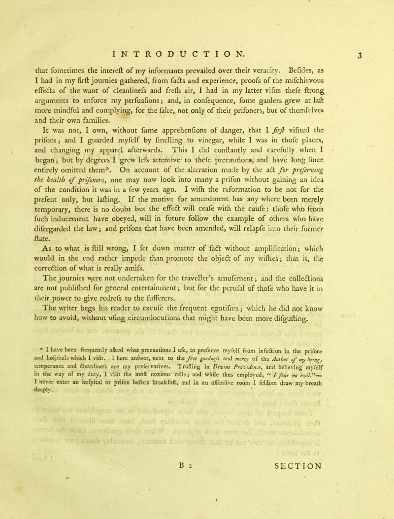 that fometimes the intereft of my informants prevailed over their veracity. Befides, as I had in my firft journies gathered, from facts and experience, proofs of the mifchievous effects of the want of cleanlinefs and freih air, 1 had in my latter vifits thefe ftrong arguments to enforce my perfuafions; and, in confequence, fome gaolers grew at laft more mindful and complying, for the fake, not only of their prifoners, but of themfelves and their own families. It was not, I own, without fome apprehenfions of danger, that I firft vifited the prifons and I guarded myfelf by fmelling to vinegar, while I was in thofe places, and changing my apparel afterwards. This I did conftantly and carefully when I began; but by degrees I grew lefs attentive to thefe precautions, and have long fince entirely omitted them*. On account of the alteration made by the act for preferring the health ef prifoners, one may now look into many a prifon without gaining an idea of the condition it was in a few years ago. I wifli the reformation to be not for the prefent only, but lafting. If the motive for amendment, has any where been merely temporary, there is no doubt but the effect will ceafe with the caufe: thofe who from fuch inducement have obeyed, will in future follow the example of others who have difregarded the law; and prifons that have been amended, will relapfe into their former ftate. As to what is {till wrong, I fet down matter of fact without amplification; which would in the end rather impede than promote the object of my wimes; that is, the correction of what is really amifs. The journies were not undertaken for the traveller's amufement; and the collections are not publifhed for general entertainment; but for the perufal of thofe who have it in their power to give redrefs to the fufferers. The writer begs his reader to excufe the frequent egotifms; which he did not know how to avoid, without ufing circumlocutions that might have been more difgufting. * I have been frequently afked what precautions I ufe, to preferve myfelf from infe&ion in the prifons and hofpitals which I vifit. I here anfwer, next to the free goodnefs and mercy of the Author of my being, temperance and cleanlinefs are my prefervatives. Trufting in Divine Providence, and believing myfelf in the way of my duty, I viiit the mod noxious cells; and while thus employed,  I fear no evil. 1 never enter an hofpital or prifon before breakfaft, and in an offenfive room I feldom draw my breath deeply. SECTION