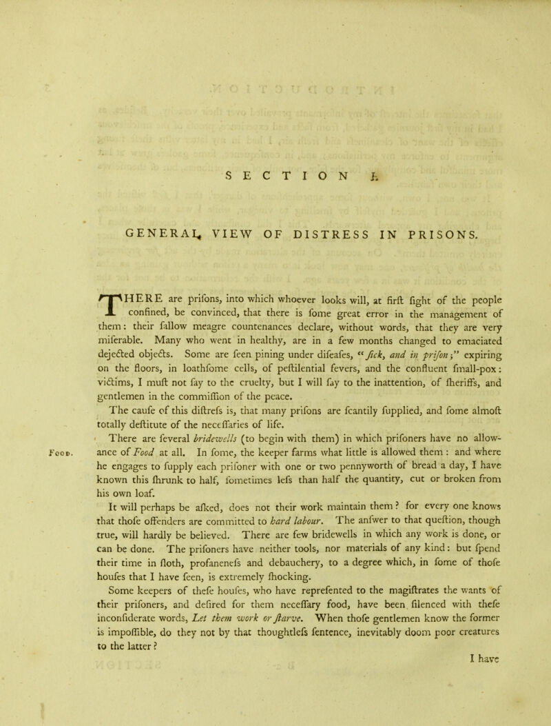 GENERA^ VIEW OF DISTRESS IN PRISONS. THERE are prifons, into which whoever looks will, at firft fight of the people confined, be convinced, that there is fome great error in the management of them: their fallow meagre countenances declare, without words, that they are very miferable. Many who went in healthy, are in a few months changed to emaciated dejected objects. Some are feen pining under difeafes,  ftck, and in frifon expiring on the floors, in loathfome cells, of peftilential fevers, and the confluent fmall-pox: victims, I muft not fay to the cruelty, but I will fay to the inattention, of fheriffs, and gentlemen in the commifTion of the peace. The caufe of this diftrefs is, that many prifons are fcantily fupplied, and fome almoft totally deftitute of the necefiaries of life. There are feveral bridewells (to begin with them) in which prifoners have no allow- Food. ance of Food at all. In fome, the keeper farms what little is allowed them : and where he engages to fupply each prifoner with one or two pennyworth of bread a day, I have known this fhrunk to half, fometimes lefs than half the quantity, cut or broken from his own loaf. It will perhaps be afked, does not their work maintain them ? for every one knows that thofe offenders are committed to hard labour. The anfwer to that queftion, though true, will hardly be believed. There are few bridewells in which any work is done, or can be done. The prifoners have neither tools, nor materials of any kind: but fpend their time in floth, profanenefs and debauchery, to a degree which, in fome of thofe houfes that I have feen, is extremely fhocking. Some keepers of thefe houfes, who have reprefented to the magiftrates the wants of their prifoners, and defired for them neceflary food, have been filenced with thefe inconfiderate words, Let them work or ftarve. When thofe gentlemen know the former is impoflible, do they not by that thoughtlefs fentence, inevitably doom poor creatures to the latter ? I have