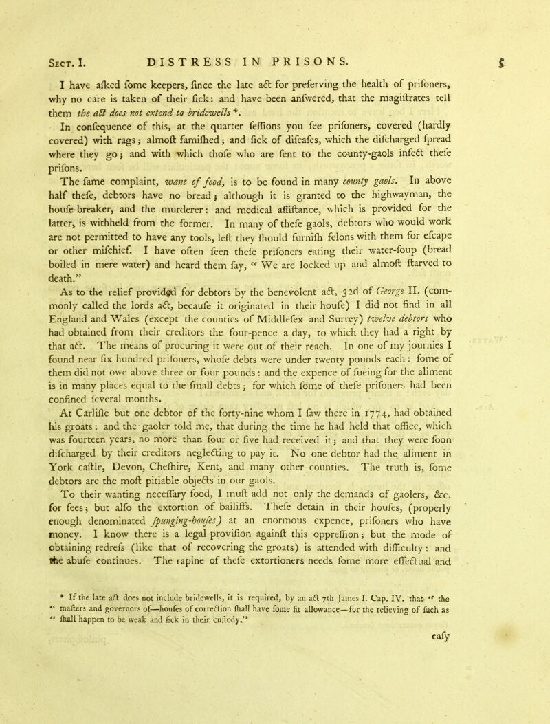 I have afked fome keepers, fince the late aft for preferving the health of prifoners, why no care is taken of their fick: and have been anfwered, that the magiftrates tell them the a£t does not extend to bridewells *, In confequence of this, at the quarter feffions you fee prifoners, covered (hardly covered) with rags; almoft famifhed; and fick of difeafes, which the difcharged fpread where they go i and with which thofe who are fent to the county-gaols infect thefe prifons. The fame complaint, want of food, is to be found in many county gaols. In above half thefe, debtors have no bread j although it is granted to the highwayman, the houfe-breaker, and the murderer: and medical affiftance, which is provided for the latter, is withheld from the former. In many of thefe gaols, debtors who would work are not permitted to have any tools, left they mould furnilh felons with them for efcape or other mifchief. I have often feen thefe prifoners eating their water-foup (bread boiled in mere water) and heard them fay, f< We are locked up and almoft ftarved to death. As to the relief provided for debtors by the benevolent act, 32d of George-W. (com- monly called the lords act, becaufe it originated in their houfe) I did not find in all England and Wales (except the counties of Middlefex and Surrey) twelve debtors who had obtained from their creditors the four-pence a day, to which they had a right by that act. The means of procuring it were out of their reach. In one of my journies I found near fix hundred prifoners, whofe debts were under twenty pounds each: fome of them did not owe above three or four pounds: and the expence of fueing for the aliment is in many places equal to the fmall debts j for which fome of thefe prifoners had been confined feveral months. At Carlifle but one debtor of the forty-nine whom I faw there in 1774, had obtained his groats: and the gaoler told me, that during the time he had held that office, which was fourteen years, no more than four or five had received it; and that they were foon difcharged by their creditors neglecting to pay it. No one debtor had the aliment in York caftle, Devon, Chefhire, Kent, and many other counties. The truth is, fome debtors are the mod pitiable objects in our gaols. To their wanting neceflary food, I muft add not only the demands of gaolers, &c. for fees; but alfo the extortion of bailiffs. Thefe detain in their houfes, (properly enough denominated fpunging-houfes) at an enormous expence, prifoners who have money. I know there is a legal provifion againft this opprefiion; but the mode of obtaining redrefs (like that of recovering the groats) is attended with difficulty: and the abufe continues. The rapine of thefe extortioners needs fome more effectual and * If the late a& does not include bridewells, it is required, by an act 7th James I. Cap. IV. that  the  mailers and governors of—houfes of correction lhall have fome fit allowance—for the relieving of fuch as  fhall happen to be weak and fick in their cuftodyj* eafy