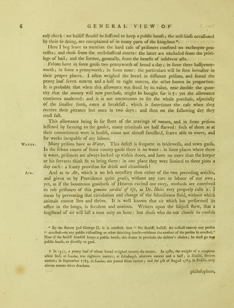 eafy check : no bailiff ihould be fuffered to keep a public houfe; the mifchiefs occafioned by their fo doing, are complained of in many parts of the kingdom *. Here I beg leave to mention the hard cafe of prifoners confined on exchequer pro- ceffes; and thofe from the ecclefiaftical courts: the latter are excluded from the privi- lege of bail; and the former, generally, from the benefit of infolvent acts. Felons have in fome gaols two pennyworth of bread a day in fome three halfpenny- worth ; in fome a pennyworth; in fome none: the particulars will be feen hereafter in their proper places. I often weighed the bread in different prifons, and found the penny loaf feven ounces and a half to eight ounces, the other loaves in proportion. It is probable that when this allowance was fixed by its value, near double the quan- tity that the money will now purchafe, might be bought for it j-: yet the allowance continues unaltered: and it is not uncommon to fee the whole purchafe, efpecially of the fmaller funis, eaten at breakfaft; which is fometimes the cafe when they receive their pittance but once in two days : and then on the following day they muft fall. This allowance being fo far fhort of the cravings of nature, and in fome prifons leffened by farming to the gaoler, many criminals are half ftarved: fuch of them as at their commitment were in health, come out almoft famifhed,' fcarce able to move, and for weeks incapable of any labour. Water. Many prifons have no Water. This defect is frequent in bridewells, and town gaols. In the felons courts of fome county-gaols there is no water: in fome places where there is water, prifoners are always locked up within doors, and have no more than the keeper or his fervants think fit to bring them: in one place they were limited to three pints a day each: a fcanty provifion for drink and cleanlinefs ! Air. And as to Air, which is no lefs neceffary than either of the two preceding articles, and given us by Providence quite gratis, without any care or labour of our own i yet, as if the bounteous goodnefs of Heaven excited our envy, methods are contrived to rob prifoners of this genuine cordial of life, as Dr. Hales very properly calls it: I mean by preventing that circulation and change of the falutiferous fluid, without which animals cannot live and thrive. It is well known that air which has performed its office in the lungs, is feculent and noxious. Writers upon the fubject mew, that a hogihead of air will laft a man only an hour: but thofe who do not choofe to confult * By the ftatute 32c! George II. it is enacted, that  No lheriff, bailiff, &c —(hall convey any perfon ** arretted—to any public victualling or other drinking-houfe—without the confent of the perfon fo arretted.'' Now if the bailiff himfelf keeps a public houfe, this feems to preclude the debtor's choice; he muft go to a public houfe, or directly to gaol. f In 1557, a penny loaf of wheat bread weighed twenty-fix ounces. In 1782, the weight of a twopenny white loaf, at London, was eighteen ounces; at Edinburgh, nineteen ounces and a half; at Dublin, fixteen ounces; in September 1783, at London, one pound three ounces ; and the 4th of Auguft 1783, in Dublin, only eleven ounces three drachms. philofophers,
