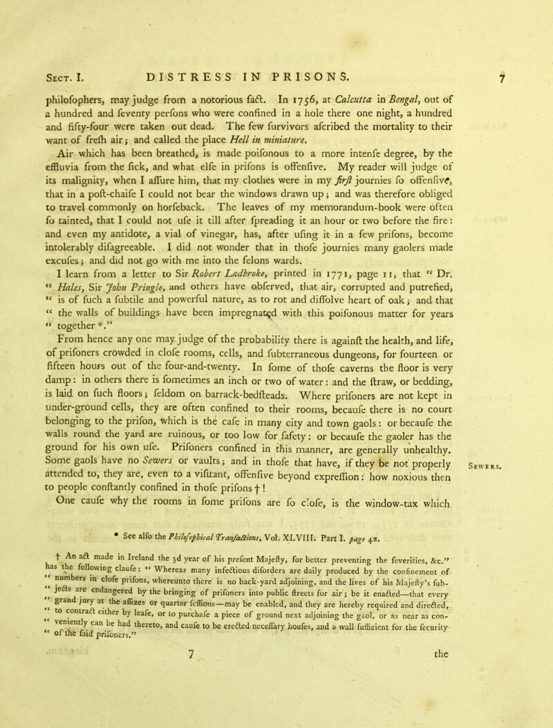 philofophers, may judge from a notorious fact. In 1756, at Calcutta in Bengal, out of a hundred and feventy perfons who were confined in a hole there one night, a hundred and fifty-four were taken out dead. The few furvivors afcribed the mortality to their want of frefh air; and called the place Hell in miniature. Air which has been breathed, is made poifonous to a more intenfe degree, by the effluvia from the fick, and what elfe in prifons is offenfive. My reader will judge of its malignity, when I allure him, that my clothes were in my firft journies fo offenfive', that in a poft-chaife I could not bear the windows drawn up; and was therefore obliged to travel commonly on horfeback. The leaves of my memorandum-book were often fo tainted, that I could not ufe it till after fpreading it an hour or two before the fire: and even my antidote, a vial of vinegar, has, after ufing it in a few prifons, become intolerably difagreeable. I did not wonder that in thofe journies many gaolers made excufes; and did not go with me into the felons wards. I learn from a letter to Sir Robert Ladbroke, printed in 1771, page 11, that  Dr.  Hales, Sir John Pringle, and others have obferved, that air, corrupted and putrefied, tc is of fuch a fubtile and powerful nature, as to rot and difTolve heart of oak j and that  the walls of buildings have been impregnated with, this poifonous matter for years  together *. From hence any one may-judge of the probability there is againft the health, and life, of prifoners crowded in clofe rooms, cells, and fubterraneous dungeons, for fourteen or fifteen hours out of the four-and-twenty. In fome of thofe caverns the floor is very damp: in others there is fometimes an inch or two of water: and the ftraw, or bedding, is laid on fuch floors; feldom on barrack-bedfteads. Where prifoners are not kept in under-ground cells, they are often confined to their rooms, becaufe there is no court belonging to the prifon, which is the cafe in many city and town gaols: or becaufe the walls round the yard are ruinous, or too low for fafety: or becaufe the gaoler has the ground for his own ufe. Prifoners confined in this manner, are generally unhealthy. Some gaols have no Sewers or vaults; and in thofe that have, if they be not properly Sb, attended to, they are, even to a vifitant, offenfive beyond expreffion: how noxious then to people conftantly confined in thofe prifons f ! One caufe why the rooms in fome prifons are fo clofe, is the window-tax which * See alfo the Philofophical Tranfaiiions, Vol. XLVIIL Part I. page 42. t An aft made in Ireland the 3d year of his prefent Majefty, for better preventing the feverities, &c. has the following claufe:  Whereas many infettious diforders are daily produced by the confinement of ' °umbers ln dofe prifons, whereunto there is no back-yard adjoining, and the lives of his Majefty's fub- «• jefls are endangered by the bringing of prifoners into public ftreets for air; be it enadted—that every  g JUry at the affizes or quarter feffions—may be enabled, and they are hereby required and direded, K t0 contra<a either by leafe, or to purchafe a piece of ground next adjoining the gaol, or as near as con-  veniently can be had thereto, and caufe to be eredted neceffary houfes, and a wall fufficient for the fecurity  of the faid prifoners. 7 the