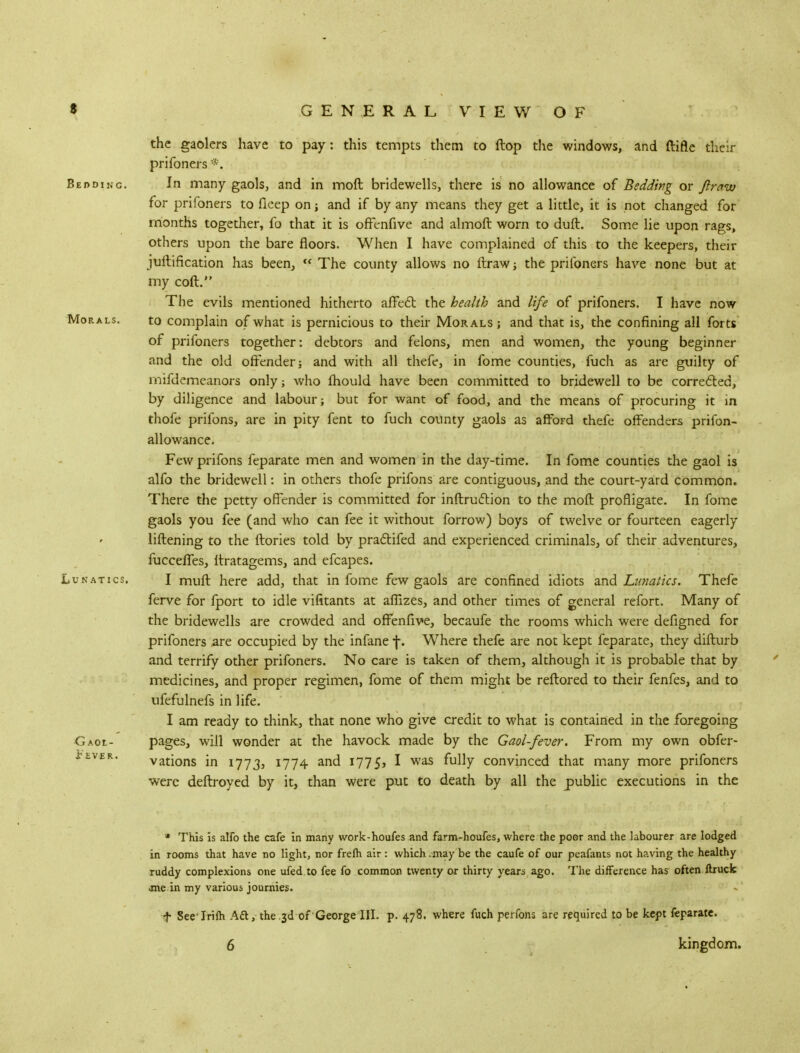 the gaolers have to pay: this tempts them to ftop the windows, and ftifle their prifoners *. Bedding. In many gaols, and in moft bridewells, there is no allowance of Bedding or Jlrauo for prifoners to fieep on; and if by any means they get a little, it is not changed for months together, fo that it is offenfive and almoft worn to duft. Some lie upon rags, others upon the bare floors. When I have complained of this to the keepers, their juftification has been,  The county allows no ftraw ; the prifoners have none but at my coft. The evils mentioned hitherto affecT: the health and life of prifoners. I have now Morals. to complain of what is pernicious to their Morals ; and that is, the confining all forts of prifoners together: debtors and felons, men and women, the young beginner and the old offender; and with all thefe, in fome counties, fuch as are guilty of inifdemeanors only; who mould have been committed to bridewell to be corrected, by diligence and labour; but for want of food, and the means of procuring it in thofe prifons, are in pity fent to fuch county gaols as afford thefe offenders prifon- allowance. Few prifons feparate men and women in the day-time. In fome counties the gaol is alfo the bridewell: in others thofe prifons are contiguous, and the court-yard common. There the petty offender is committed for inftruflion to the moft profligate. In fome gaols you fee (and who can fee it without forrow) boys of twelve or fourteen eagerly liftening to the ftories told by pra&ifed and experienced criminals, of their adventures, fucceffes, ftratagems, and efcapes. Lunatics. I muft here add, that in fome few gaols are confined idiots and Lunatics. Thefe ferve for fport to idle vifitants at affizes, and other times of general refort. Many of the bridewells are crowded and offenfive, becaufe the rooms which were defigned for prifoners are occupied by the infane f. Where thefe are not kept feparate, they difturb and terrify other prifoners. No care is taken of them, although it is probable that by medicines, and proper regimen, fome of them might be reftored to their fenfes, and to ufefulnefs in life. I am ready to think, that none who give credit to what is contained in the foregoing GAot- pages, will wonder at the havock made by the Gaol-fever. From my own obfer- vations in 1773, 1774 and 1775, I was fully convinced that many more prifoners were deftroyed by it, than were put to death by all the public executions in the t'EVER. * This is alfo the cafe in many work-houfes and farm-houfes, where the poer and the labourer are lodged in rooms that have no light, nor frefh air: which may be the caufe of our peafants not having the healthy ruddy complexions one ufed.to fee fo common twenty or thirty years ago. The difference has often flruck jne in my various journies. f SeeTrim Aft, the 3d of George III. p. 478. where fuch perfons are required to be kept feparate.