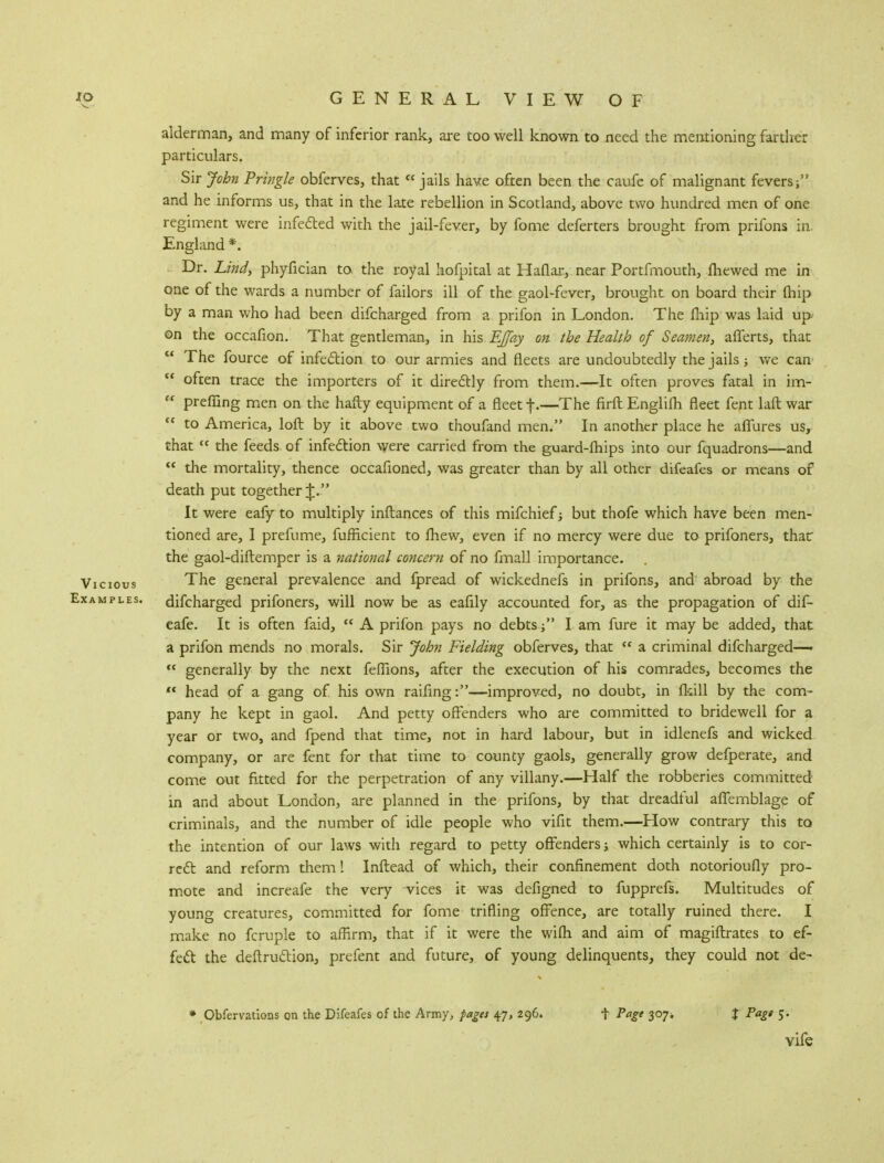 alderman, and many of inferior rank, are too well known to need the mentioning farther particulars. Sir John Pringle obferves, that jails have often been the caufe of malignant fevers; and he informs us, that in the late rebellion in Scotland, above two hundred men of one regiment were infected with the jail-fever, by fome deferters brought from prifons in. England *. Dr. Lind, phyfician to. the royal hofpital at Haflar, near Portfmouth, fhewed me in one of the wards a number of failors ill of the gaol-fever, brought on board their (hip by a man who had been difcharged from a prifon in London. The fhip was laid up on the occafion. That gentleman, in his EJfay on the Health of Seamen, afferts, that  The fource of infection to our armies and fleets are undoubtedly the jails; we can  often trace the importers of it directly from them.—It often proves fatal in im-  preffing men on the hafty equipment of a fleet f.—The firft Englifh fleet fent laft war  to America, loft by it above two thoufand men. In another place he affures us, that « the feeds of infection were carried from the guard-fhips into our fquadrons—and  the mortality, thence occafioned, was greater than by all other difeafes or means of death put together J. It were eafy to multiply inftances of this mifchief j but thofe which have been men- tioned are, I prefume, fufficient to fhew, even if no mercy were due to prifoners, thac the gaol-diftemper is a national concern of no fmall importance. Vicious The general prevalence and fpread of wickednefs in prifons, and abroad by the Examples, difcharged prifoners, will now be as eafily accounted for, as the propagation of dif- eafe. It is often faid,  A prifon pays no debts  I am fure it may be added, that a prifon mends no morals. Sir John Fielding obferves, that  a criminal difcharged—-  generally by the next feffions, after the execution of his comrades, becomes the K head of a gang of his own railing:—improved, no doubt, in (kill by the com- pany he kept in gaol. And petty offenders who are committed to bridewell for a year or two, and fpend that time, not in hard labour, but in idlenefs and wicked company, or are fent for that time to county gaols, generally grow defperate, and come out fitted for the perpetration of any villany.—Half the robberies committed in and about London, are planned in the prifons, by that dreadful affemblage of criminals, and the number of idle people who vifit them.—How contrary this to the intention of our laws with regard to petty offenders; which certainly is to cor- rect and reform them! Inftead of which, their confinement doth notorioufly pro- mote and increafe the very vices it was defigned to fupprefs. Multitudes of young creatures, committed for fome trifling offence, are totally ruined there. I make no fcruple to affirm, that if it were the wifh and aim of magiftrates to ef- fect the deftruction, prefent and future, of young delinquents, they could not de- * Obfervatioas on the Difeafes of the Army, pages 47, 296. t Page 307. J Page 5. vife