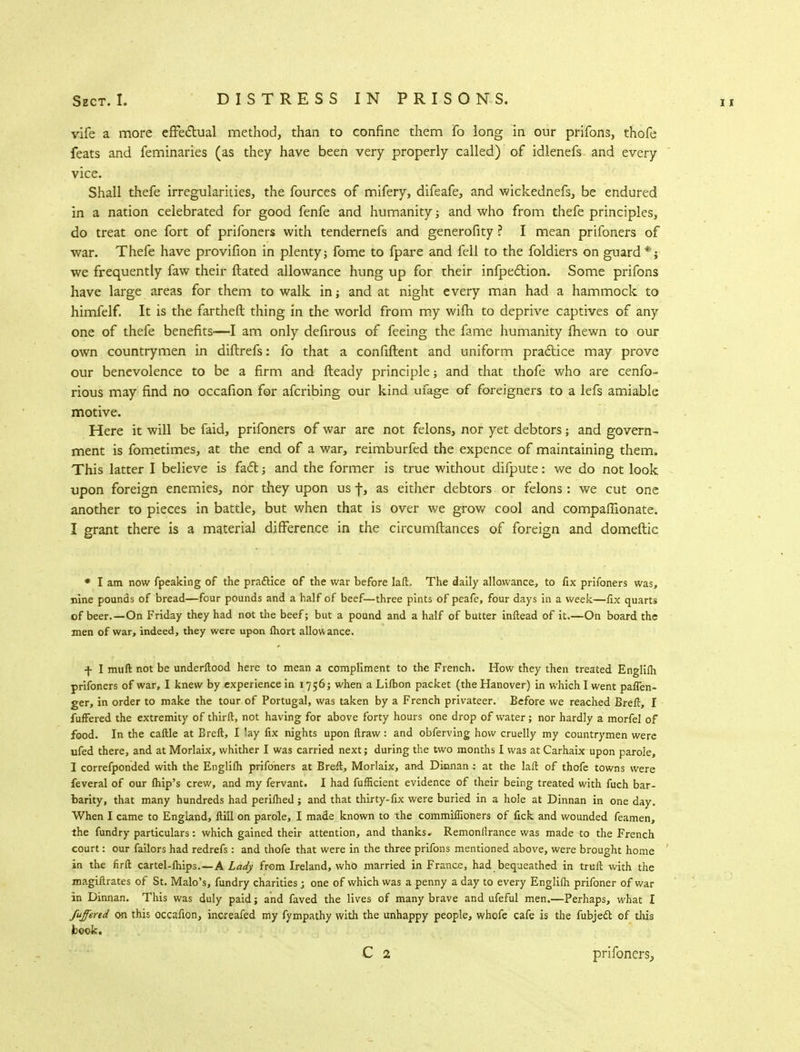 vife a more effectual method, than to confine them fo long in our prifons, thofe feats and feminaries (as they have been very properly called) of idlenefs and every vice. Shall thefe irregularities, the fources of mifery, difeafe, and wickednefs, be endured in a nation celebrated for good fenfe and humanity; and who from thefe principles, do treat one fort of prifoners with tendernefs and generofity ? I mean prifoners of war. Thefe have provifion in plenty; fome to fpare and fell to the foldiers on guard*; we frequently faw their Hated allowance hung up for their infpection. Some prifons have large areas for them to walk in; and at night every man had a hammock to himfelf. It is the farther! thing in the world from my wim to deprive captives of any one of thefe benefits—I am only defirous of feeing the fame humanity fhewn to our own countrymen in diftrefs: fo that a confiftent and uniform practice may prove our benevolence to be a firm and fteady principle; and that thofe who are cenfo- rious may find no occafion for afcribing our kind ufage of foreigners to a lefs amiable motive. Here it will be faid, prifoners of war are not felons, nor yet debtors; and govern- ment is fometimes, at the end of a war, reimburfed the expence of maintaining them. This latter I believe is fact; and the former is true without diipute: we do not look upon foreign enemies, nor they upon us f, as either debtors or felons : we cut one another to pieces in battle, but when that is over we grow cool and companionate. I grant there is a material difference in the circumftances of foreign and domeftic * I am now fpeaking of the practice of the war before Iaft The daily allowance, to fix prifoners was, nine pounds of bread—four pounds and a half of beef—three pints of peafe, four days in a week—fix quarts of beer.—On Friday they had not the beef; but a pound and a half of butter inftead of it.—On board the men of war, indeed, they were upon fhort allowance. f I muft not be underftood here to mean a compliment to the French. How they then treated Englifh prifoners of war, I knew by experience in 1756; when a Lifbon packet (the Hanover) in which I went pafien- ger, in order to make the tour of Portugal, was taken by a French privateer. Before we reached Breft, I fufFered the extremity of thirfl, not having for above forty hours one drop of water; nor hardly a morfe] of food. In the caftle at Breft, I lay fix nights upon ftraw: and obferving how cruelly my countrymen were ufed there, and at Morlaix, whither I was carried next; during the two months I was at Carhaix upon parole, I correfponded with the Englifh prifoners at Breft, Morlaix, and. Dinnan : at the laft of thofe towns were feveral of our fhip's crew, and my fervant. I had fufficient evidence of their being treated with fuch bar- barity, that many hundreds had perifhed; and that thirty-fix were buried in a hole at Dinnan in one day. When I came to England, fti'll on parole, I made known to the commifliohers of fick and wounded feamen, the fundry particulars: which gained their attention, and thanks, Remonilrance was made to the French court: our failors had redrefs: and thofe that were in the three prifons mentioned above, were brought home in the firfl; cartel-lhips. —A Lady frem Ireland, who married in France, had bequeathed in trull with the magiftrates of St. Malo's, fundry charities ; one of which was a penny a day to every Englifh prifoner of war in Dinnan. This was duly paid; and faved the lives of many brave and ufeful men.—Perhaps, what I Suffered on this occafion, increafed my fympathy with the unhappy people, whofe cafe is the fubjecl; of this book. prifoners,