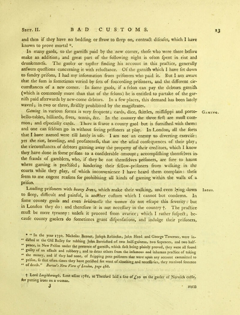 and then if they have no bedding or ftraw to fleep on, contract difeafes, which I have known to prove mortal *. In many gaols, to the garnifh paid by the new comer, thole who were there before make an addition; and great part of the following night is often fpent in riot and drunkennefs. The gaoler or tapfter finding his account in this practice, generally anfwers queftions concerning it with reluftance. Of the garnifh which I have fet down to fundry prifons, I had my information from prifoners who paid it. Rut I am aware that the fum is fometimes varied by fets of fucceeding prifoners, and the different ck- cumftances of a new comer. In fome gaols, if a felon can pay the debtors garnifh (which is commonly more than that of the felons) he is entitled to partake of the gar- nifh paid afterwards by new-come debtors. In a few places, this demand has been lately waved; in two or three, ftri&ly prohibited by the magiftrates. Gaming in various forms is very frequent; cards, dice, fkittles, miffifippi and porto- Gamin's. bello-tables, billiards, fives, tennis, &c. In the country the three firft are mo ft com- mon; and efpecially cards. There is fcarce a county gaol but is furnifhed with them: and one can feldom go in without feeing prifoners at play. In London^ all the forts that I have named were till lately in ufe. I am not an enemy to diverting exercife; yet the riot, brawling, and profanenefs, that are the ufual confequences of their play; the circumftances of debtors gaming away the property of their creditors, which I know they have done in fome prifons to a confiderable amount;: accomplifhing themfelves in- the frauds of gamblers, who, if they be not themfelves prifoners, are fure to haunt where gaming is pradlifed; hindering their fellow-prifoners from walking in the courts whrie they play, of which inconvenience I have heard them complain: thefe feem to me cogent reafons for prohibiting all kinds of gaming within the walls of a prifon. Loading prifoners with heavy Irons.*, which make their walking, and even lying down Irons, to fleep, difficult and painful,, is another cuftom which I cannot but condemn. In fome county gaols and even bridewells the women do not efcape this feverity: but in London they do: and therefore it is not neceffary in the country f. The practice- muft be mere tyranny: unlefs it proceed from avarice; which I rather fufpect; be- caufe county gaolers do fometimes grant difpenfations, and indulge their prifoners, *^  In the year 1730, Nicholas Bennet, Jofeph Robinfon, John Head and George Taverner, were in-  didted at the Old Bailey for robbing John Berrisford of two half-guineas, two fixpences, and two half- «' pence, in New Prifon under the pretence of garnifh, which fad; being plainly proved, they were all found •« guilty of an affault and robbery ; and to deter others from the infamous and inhuman practice of taking •« the money, and if they had none, of ftripping poor prifoners that were upon any account committed to «' prifon, fo that often-times they have perifhed for want ofcloathing and necefiaries, they received fentence  of death. Burton's Ne-w Hew of London, page 468. t Lord Loughborough, Lent affize 1782, at Thetford laid a fine of £20 on the gaoler of Norwich cattle, for putting irons on a woman. 3 - men