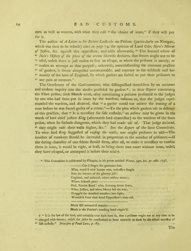 men as well as women, with what they call <c the choice of irons/' if they will pay for it. The author of A Letter to Sir Robert Ladbroke on Prifons (particularly on Newgate, which was then to be rebuilt) cites in page 79, the opinion of Lord Coke, Horn's Mirror of Juftice, &c. againft this oppreffion; and adds afterwards,  The learned editor of f< Hale's Hijlory of the pleas of the crown likewife declares, that fetters ought not to be tc ufed, unlefs there is juft reafon to fear an efcape, as where the prifoner is unruly, or <c makes an attempt to that purpofe; otherwife, notwithstanding the common practice  of gaolers, it feems altogether unwarrantable, and contrary to the mildnefs and hu-  manity of the laws of England, by which gaolers are forbid to put their prifoners to <J any pain or torment. The Gentlemen of the Gaol-committee, who diftinguimed themfelves by an accurate and zealous inquiry into the abufes practifed by gaolers *; in their Report concerning the Fleet prifon, 20th March 1728, after mentioning a petition prefented to the judges by one who had been put in irons by the wardens, informs us, that the judges repri- manded the wardens, and declared, that cc a gaoler could not anfwer the ironing of a man before he was found guilty of a crime/'—To the plea which gaolers ufe in defence of this practice, that  It is neceffary for fafe cuftody, an anfwer may be given in the words of lord chief juftice King (afterwards lord chancellor) to the wardens of the fame prifon, when he forbade dungeons, which they had made ufe of. That judge declared,  they might raife their walls higher, &c. See the Report of the fame Committee. To what lord King fuggefted of raifing the walls, one might prefume to add—The number of turnkeys mould be increafed in proportion to the number of prifoners.—If the daring character of our felons mould feem, after all, to make it neceffary to confine them in irons, it would be right, at lead, to bring them into court without irons, unlefs they have efcaped, or attempted it before their trial f. * This Committee is celebrated by Thomfon, in his poem entitled Winter, 340, &c. fr. edit. 1738, Can I forget the generous few, Who, touch'd with human woe, redreffive fought Into the horrors of the gloomy jail ? Unpitied, and unheard, where mifery moans; Where ficknefs pines — Hail, Patriot Band ! who, fcorning fecret fcorn, When Juftice, and when Mercy led the way, Dragg'd the detected monfters into light, Wrench'd from their hand Oppreffion's iron rod. Much ftill untouch'd remains Much is the Patriot's weeding hand requir'd. f  It is the law of the land, and certainly ever hath been fo, that a prifoner ought not at any time to be '« charged with fetters; unlefs the jailer be conftrained to have recourfe to them by the aftual neceffity of ** fafe cuftody. Principkt of Penal Laiv, p, 187. The