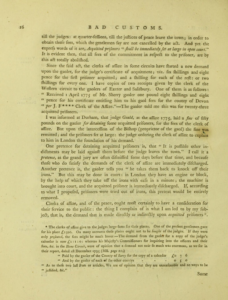 till the judges: at quarter-feflions, till thejuftices of peace leave the town; in order to obtain thofe fees, which the gentlemen fay are not cancelled by the act. And yet the exprefs words of it are, Acquitted prifoners  Jhall be immediately Jet at large in open court It is evident then, that all fees of the commitment in refped to the prifoner, are by this aft totally abolilhed. Since the faid act, the clerks of afiize in fome circuits have darted a new demand upon the gaoler, for the judge's certificate of acquitment; viz. fix (hillings and eight pence for the firft prifoner acquitted; and a fhilling for each of the reft: or two fhillings for every one. I have copies of two receipts given by the clerk of the Weftern circuit to the gaolers of Exeter and Salisbury. One of them is as follows: fe Received i April 1775 °f Mr. Sherry gaoler one pound eight fhillings and eight re pence for his certificate entitling him to his gaol fees for the county of Devon  per J. F * * * * Clerk of the Aflize.—The gaoler told me this was for twenty-three acquitted prifoners. I was informed at Durham, that judge Gould, at the aflize 1775, laid a fine of fifty pounds on the gaoler for detaining fome acquitted prifoners, for the fees of the clerk of aflize. But upon the interceflion of the Bifhop (proprietor of the gaol) the fine was remitted; and the prifoners fet at large: the judge ordering the clerk of aflize to explain to him in London the foundation of his demand. One pretence for detaining acquitted prifoners is, that  It is poflible other in- dictments may be laid againft them before the judge leaves the town. I call it a pretence, as the grand jury are often difmified fome days before that time, and becaufe thofe who do fatisfy the demands of the clerk of aflize are immediately difcharged. Another pretence is, the gaoler tells you  he takes them back to knock off their irons. But this may be done in court: in London they have an engine or block, by the help of which they take off the irons with eafe in a minute; the machine is brought into court, and the acquitted prifoner is immediately difcharged. If, according to what I propofed, prifoners were tried out of irons, this pretext would be entirely removed. Clerks of aflize, and of the peace, ought moft certainly to have a confideration for their fervice to the public: the thing I complain of is what I am led to by my fub- ject, that is, the demand that is made directly or indirectly upon acquitted prifoners *. * The clerks of aflize give to the judges large fums for thesis places. One of the prefent gentlemen gave for his place £2 500. On many accounts thefe places ought not to be Bought of the judges. If they were only prefented, the fees might be much lower.—The demand from the gaole* for a copy of the judge's calendar is now £1:1:0: whereas his Majefty's Commiflioners for inquiring into the officers and their fees, &c. in the Home Circuit, were of opinion that a demand not near fo much was enormous, as we fee in their report, dated iff: December 1735 (MS. page 21;)  Paid by the gaoler of the County of Surry for the copy of a calendar £076  And by the gaoler of each «f the other countys - - -050  As to thefe two laft Fees or articles, We are of opinion that they are unreafonable and no ways to be *« juftified, &c. Some