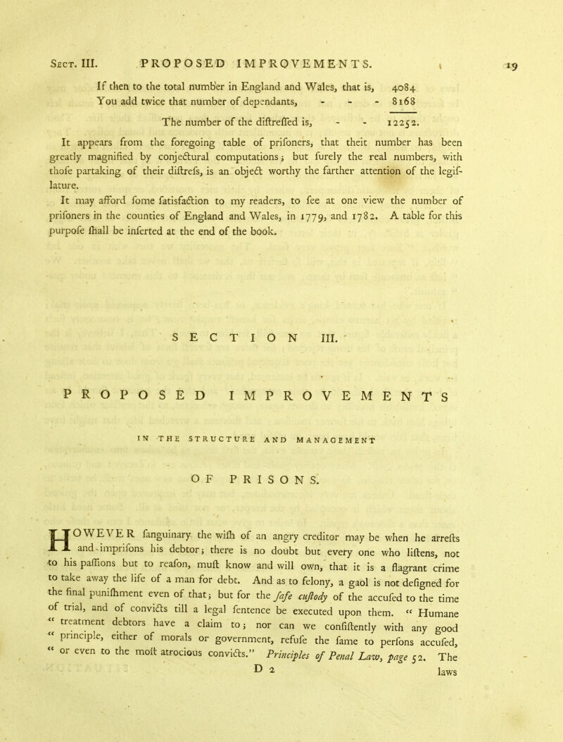 If then to the total number in England and Wales, that is, 4084 You add twice that number of dependants, - - - 8168 The number of the diftrefTed is, - - 12252. It appears from the foregoing table of prifoners, that theit number has been greatly magnified by conjectural computations but furely the real numbers, with thofe partaking of their diftrefs, is an object worthy the farther attention of the legis- lature. It may afford fome fatisfaction to my readers, to fee at one view the number of prifoners in the counties of England and Wales, in 1779, and 1782. A table for this purpofe lhall be inferted at the end of the book. SECTION III. PROPOSED IMPROVEMENTS IN THE STRUCTURE AND MANAGEMENT OF PRISONS. HOWEVER fanguinary- the wifli of an angry creditor may be when he arrefts and.imprifons his debtor; there is no doubt but every one who Mens, not to his paffions but to reafon, muft know and will own, that it is a flagrant crime to take away the life of a man for debt. And as to felony, a gaol is not defigned for the final punifhment even of that, but for the/*/, cujlody of the accufed to the time of trial, and of convicts till a legal fentence be executed upon them. « Humane « treatment debtors have a claim to; nor can we confidently with any good « principle, either of morals or government, refufe the fame to perfons accufed, « or even to the molt atrocious convicts. Principles of Penal Law, page 52. The ^ 2 laws