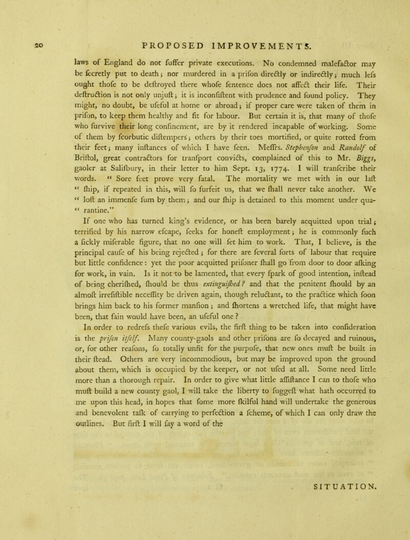 laws of England do not fuffer private executions. No condemned malefactor may- be fecretly put to death; nor murdered in a prifon directly or indirectly; much lefs ought thofe to be deftroyed there whofe fentence does not affect their life. Their deftruction is not only unjuft; it is inconfiftent with prudence and found policy. They might, no doubt, be ufeful at home or abroad; if proper care were taken of them in prifon, to keep them healthy and fit for labour. But certain it is, that many of thofe who furvive their long confinement, are by it rendered incapable of working. Some of them by fcorbutic diftempers; others by their toes mortified, or quite rotted from their feet; many inftances of which I have feen. Meflrs. Stephen/on and Randolf of Briftol, great contractors for tranfport convicts, complained of this to Mr. Biggs, gaoler at Salifbury, in their letter to him Sept. 13, 1774. I will tranfcribe their words.  Sore feet prove very fatal. The mortality we met with in our laft <c fhip, if repeated in this, will fo furfeit us, that we fhall never take another. We tc loft an immenfe fum by them; and our fhip is detained to this moment under qua- <c rantine. If one who has turned king's evidence, or has been barely acquitted upon trial; terrified by his narrow efcape, feeks for honeft employment; he is commonly fuch a fickly miferable figure, that no one will fet him to work. That, I believe, is the principal caufe of his being rejected ; for there are feveral forts of labour that require but little confidence: yet the poor acquitted prifoner fhall go from door to door afking for work, in vain. Is it not to be lamented, that every fpark of good intention, inftead of being cherifhed, mould be thus extinguijhed? and that the penitent mould by an almoft irrefiftible neceftity be driven again, though reluctant, to the practice which foon brings him back to his former manfion ; and fhortens a wretched life, that might have been, that fain would have been, an ufeful one ? In order to redrefs thefe various evils, the firft thing to be taken into confideration is the prifon itfelf. Many county-gaols and other prifons are fo decayed and ruinous, or, for other reafons, fo totally unfit for the purpofe, that new ones muft be built in their ftead. Others are very incommodious, but may be improved upon the ground about them, which is occupied by the keeper, or not ufed at all. Some need little more than a thorough repair. In order to give what little affiftance I can to thofe who muft build a new county gaol, I will take the liberty to fuggeft what hath occurred to me upon this head, in hopes that fome more fkilful hand will undertake the generous and benevolent tafk of carrying to perfection a fcheme, of which I can only draw the outlines. But firft I will fay a word of the SITUATION.