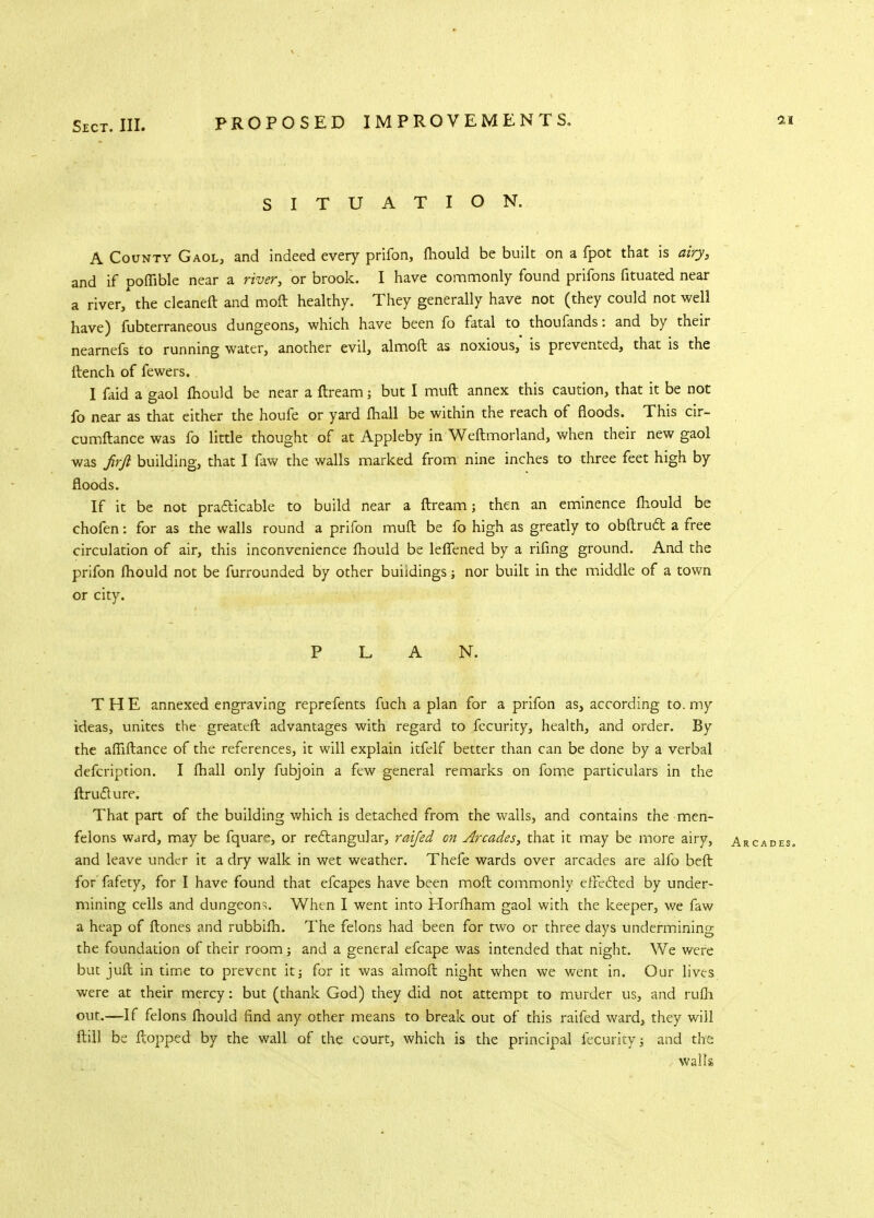 SITUATION. A County Gaol, and indeed every prifon, fhould be built on a fpot that is airy, and if ooffible near a river, or brook. I have commonly found prifons fituated near a river/ the cleaneft and moft healthy. They generally have not (they could not well have) fubterraneous dungeons, which have been fo fatal to thoufands: and by their nearnefs to running water, another evil, almoft as noxious,* is prevented, that is the (tench of fewers. I faid a gaol fhould be near a ftream 5 but I mull annex this caution, that it be not fo near as that either the houfe or yard fhall be within the reach of floods. This cir- cumftance was fo little thought of at Appleby in Weftmorland, when their new gaol was Jirft building, that I faw the walls marked from nine inches to three feet high by floods. If it be not practicable to build near a ftream; then an eminence fhould be chofen: for as the walls round a prifon muft be fo high as greatly to obftruct a free circulation of air, this inconvenience fhould be leflened by a rifing ground. And the prifon fhould not be furrounded by other buildings; nor built in the middle of a town or city. PLAN. THE annexed engraving reprefents fuch a plan for a prifon as, according to. my ideas, unites the greater! advantages with regard to fecurity, health, and order. By the afiiftance of the references, it will explain itfelf better than can be done by a verbal defcription. I fhall only fubjoin a few general remarks on fome particulars in the ftruclure. That part of the building which is detached from the walls, and contains the men- felons ward, may be fquare, or rectangular, raijed on Arcades, that it may be more airy, Arcades, and leave under it a dry walk in wet weather. Thefe wards over arcades are alfo beft for fafety, for I have found that efcapes have been moft commonly effected by under- mining cells and dungeons When I went into Horfham gaol with the keeper, we faw a heap of ftones and rubbifh. The felons had been for two or three days undermining the foundation of their room; and a general efcape was intended that night. We were but juft in time to prevent it; for it was almoft night when we went in. Our lives were at their mercy: but (thank God) they did not attempt to murder us, and rufh out.—If felons fhould find any other means to break out of this raifed ward, they will ftill be flopped by the wall of the court, which is the principal fecurity; and the walls