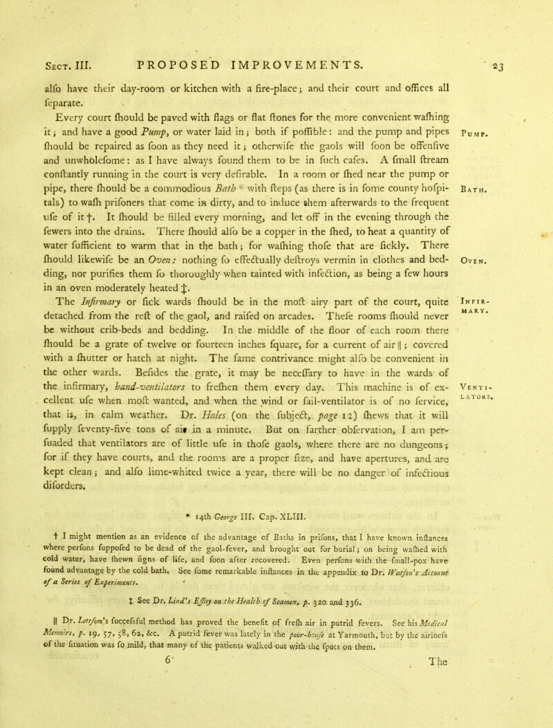 alfo have their day-room or kitchen with a fire-place; and their court and offices all feparate. Every court fhould be paved with flags or flat (tones for the more convenient wafhing it; and have a good Pump, or water laid in both if poffible : and the pump and pipes Pump. fhould be repaired as foon as they need it; otherwife the gaols will foon be oflfenfive and unwholefome: as I have always found them to be in fuch cafes. A fmall ftream conflantly running in the court is very deferable. In a room or fried near the pump or pipe, there fhould be a commodious Bath * with fleps (as there is in fome county hofpi- Bath. tals) to wafh prifoners that come in dirty, and to induce them afterwards to the frequent ufe of it j\ It fhould be filled every morning, and let off in the evening through the fewers into the drains. There fhould alfo be a copper in the fhed, to heat a quantity of water fufficient to warm that in the bath; for wafhing thofe that are fickly. There fhould likewife be an Oven: nothing fo effectually deftroys vermin in clothes and bed- Oven. ding, nor purifies them fo thoroughly when tainted with infection, as being a few hours in an oven moderately heated J. The Infirmary or fick wards fhould be in the molt airy part of the court, quite Infir- detached from the reft of the gaol, and raifed on arcades. Thefe rooms fhould never MARY* be without crib-beds and bedding. In the middle of the floor of each room there fhould be a grate of twelve or fourteen inches fquare, for a current of air ||; covered with a fhutter or hatch at night. The fame contrivance might alfo be convenient in the other wards. Befides the grate, it may be necefTary to have in the wards of the infirmary, hand-ventilators to frefhen them every day. This machine is of ex- Vbsti- cellent ufe when mofl wanted, and when the wind or fail-ventilator is of no fervice, LAT0RS* that is, in calm weather. Dr. Hales (on the fubject, page 12) fliews that it will fupply feventy-five tons of ait in a minute. But on farther obfervation, I am per- fuaded that ventilators are of little ufe in thofe gaols, where there are no dungeons; for if they have courts, and the rooms are a proper fize, and have apertures, and are kept clean ■, and alfo lime-whited twice a year, there will be no danger of infectious diforders. * 14th George III. Cap. XLIII. t I might mention as an evidence of the advantage of Baths in prifons, that I have known inftances where perfons fuppofed to be dead of the gaol-fever, and brought out for burial j on being warned with cold water, have (hewn figns of life, and foon after recovered. Even perfons with the fmall-pox have found advantage by the cold bath. See fome remarkable inftances in the appendix to Dr. Wat/on's Account of a Series of Experiments. % See Dr. Lind's EJfay on the Health of Seamen, p. 320 and 336. || Dr. Lettfom\ fuccefsful method has proved the benefit of frefti air in putrid fevers. See his Medical Memoirs, p. 19, 57, 58, 6%, Sec. A putrid fever was lately in the poor-houfe at Yarmouth, but by the airinefs cf the fituation was fo mild, that many of the patients walked out with the fpots on them. 6' K The