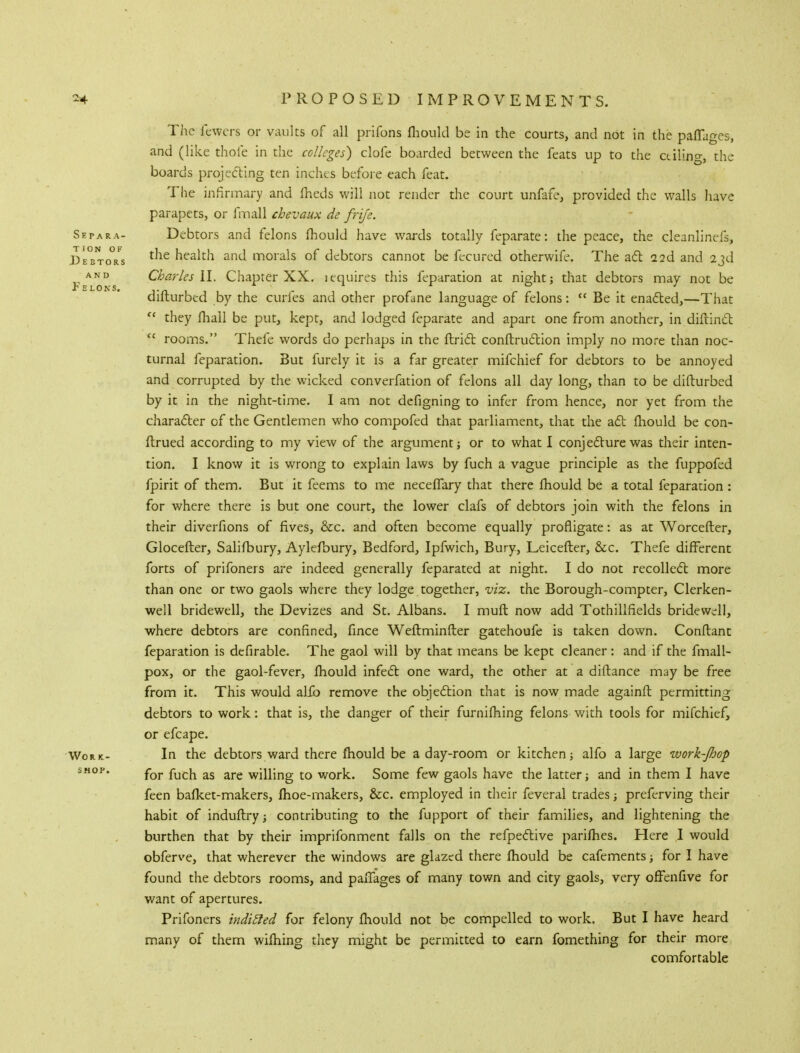 The fewers or vaults of all prifons fhould be in the courts, and not in the paflages, and (like thofe in the colleges) clofe boarded between the feats up to the ailing, the boards projecting ten inches before each feat. The infirmary and fheds will not render the court unfafe, provided the walls have parapets, or fmall chevaux de frife. Separa- Debtors and felons fhould have wards totally feparate: the peace, the cleanlinefs, Debtors health and morals of debtors cannot be fecured otherwife. The act aid and 23d ^ and Charks II. Chapter XX. lequires this feparation at night; that debtors may not be diflurbed by the curfes and other profane language of felons:  Be it enacted,—That  they mail be put, kept, and lodged feparate and apart one from another, in diflind  rooms. Thefe words do perhaps in the ftrict conftruction imply no more than noc- turnal feparation. But furely it is a far greater mifchief for debtors to be annoyed and corrupted by the wicked converfation of felons all day long, than to be diflurbed by it in the night-time. I am not defigning to infer from hence, nor yet from the character of the Gentlemen who compofed that parliament, that the aft fhould be con- fhrued according to my view of the argument j or to what I conj ecture was their inten- tion. I know it is wrong to explain laws by fuch a vague principle as the fuppofed fpirit of them. But it feems to me neceffary that there fhould be a total feparation : for where there is but one court, the lower clafs of debtors join with the felons in their diverfions of fives, &c. and often become equally profligate: as at Worcefler, Glocefter, Salifbury, Aylefbury, Bedford, Ipfwich, Bury, Leicefter, &c. Thefe different forts of prifoners are indeed generally feparated at night. I do not recollect more than one or two gaols where they lodge together, viz. the Borough-compter, Clerken- well bridewell, the Devizes and St. Albans. I mufl now add Tothillfields bridewell, where debtors are confined, fince Weflminfler gatehoufe is taken down. Conflant feparation is de Arable. The gaol will by that means be kept cleaner : and if the fmall- pox, or the gaol-fever, fhould infect; one ward, the other at a diftance may be free from it. This would alio remove the objection that is now made againft permitting debtors to work: that is, the danger of their furnifhing felons with tools for mifchief, or efcape. Work- In the debtors ward there fhould be a day-room or kitchen; alfo a large work-Jhop shop. fQr ^jcj1 as are vvilling to work. Some few gaols have the latter; and in them I have feen bafket-makers, fhoe-makers, &c. employed in their feveral trades; preferving their habit of induftry; contributing to the fupport of their families, and lightening the burthen that by their imprifonment falls on the refpective parifhes. Here I would obferve, that wherever the windows are glazed there fhould be cafements for I have found the debtors rooms, and parages of many town and city gaols, very ofFenfive for want of apertures. Prifoners inditled for felony fhould not be compelled to work. But I have heard many of them wifhing they might be permitted to earn fomething for their more comfortable