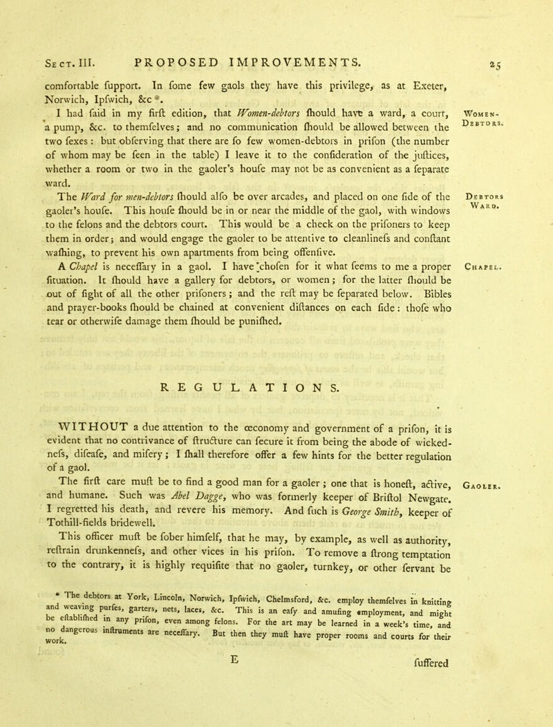 Debtors. comfortable fupport. In fome few gaols they have this privilege, as at Exeter, Norwich, Ipfwich, &c *. I had faid in my firft. edition, that Women-debtors Ihould have a ward, a court, Women- a pump, &c. to themfelves; and no communication ihould be allowed between the two fexes: but obferving that there are fo few women-debtors in prifon (the number of whom may be feen in the table) I leave it to the confideration of the juftices, whether a room or two in the gaoler's houfe may not be as convenient as a feparate ward. The Ward for men-debtors, fhould alfo be over arcades, and placed on one fide of the Debtors gaoler's houfe. This houfe Ihould be in or near the middle of the gaol, with windows to the felons and the debtors court. This would be a check on the prifoners to keep them in order; and would engage the gaoler to be attentive to cleanlinefs and conftant warning, to prevent his own apartments from being offenfive. & Chapel is necefiary in a gaol. I have'chofen for it what feems to me a proper Chapel. fituation. It mould have a gallery for debtors, or women; for the latter fhould be out of fight of all the other prifoners; and the reft may be feparated below. Bibles and prayer-books fhould be chained at convenient diftances on each fide: thofe who tear or othervvife damage them mould be puniihed. Ward. REGULATIONS. WITHOUT a due attention to the oeconomy and government of a prifon, it is evident that no contrivance of ftructure can fecure it from being the abode of wicked- nefs, difeafe, and mifery; I fhall therefore offer a few hints for the better regulation of a gaol. The firft care muft be to find a good man for a gaoler ; one that is honeft, active, Gaoier. and humane. Such was Abel Dagge, who was formerly keeper of Briftol Newgate. I regretted his death, and revere his memory. And fuch is George Smith, keeper of Tothill-fields bridewell. This officer muft be fober himfelf, that he may, by example, as well as authority, reftrain drunkennefs, and other vices in his prifon. To remove a ftrong temptation to the contrary, it is highly requifite that no gaoler, turnkey, or other fervant be * The debtors at York, Lincoln, Norwich, Ipfwich, Chelmsford, &c. employ themfelves in knitting I TtZ5/^' garterS' nCtS' laCCS' &C' ™S is an eafy and amufinS employment, and might be eitabhmed m any prifon, even among felons. For the art may be learned in a week's time, and ^dangerous mftruments are necdfary. But then they muft have proper rooms and courts for their E fuffered