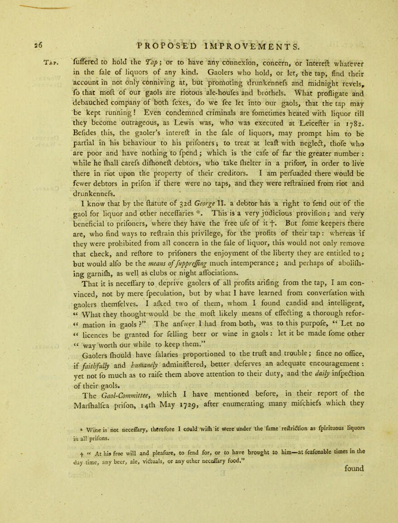 Tap. fuffered to hold the Tap; or to have any cbnnexion, concern, or intereft whatever in the fale of liquors of any kind. Gaolers who hold, or let, the tap, find their account in not only conniving at, but promoting drunkennefs and midnight revels, To that moft of our gaols are riotous ale-houfes and brothels. What profligate and debauched company of both fexes, do we fee let into our gaols, that the tap may be kept running! Even condemned criminals are fometimes heated with liquor till they become outrageous, as Lewis was, who wa9 executed at Leicefter in 1782. Befides this, the gaoler's intereft in the fale of liquors, may prompt him to be partial in his behaviour to his prifoners; to treat at leaft with neglect, thofe who are poor and have nothing to fpend; which is the cafe of far the greater number : •while he fhall carefs difhoneft debtors, who take flicker in a prifon', in order to live there in riot upon the property of their creditors. I am perfuaded there would be fewer debtors in prifon if there were no taps, and they were reftrained from riot and drunkennefs. I know that by the ftatute of 3 2d George II. a debtor has a right to fend out of the gaol for liquor and other neceflaries •„ This is a very judicious provifion; and very beneficial to prifoners, where they have the free ufe of it f. But fome keepers there are, who find ways to reftrain this privilege, for the profits of their tap: whereas if they were prohibited from all concern in the fale of liquor, this would not only remove that check, and reftore to prifoners the enjoyment of the liberty they are entitled to; but would alfo be the means of fuppreffing much intemperance; and perhaps of abolilh- ing garnifli, as well as clubs or night aflbciations. That it is neceflary to deprive gaolers of all profits arifing from the tap, I am con- vinced, not by mere {peculation, but by what 1 have learned from converfation with gaolers themfelves. I allied two of them, whom I found candid and intelligent,  What they thought would be the moft likely means of effecting a thorough refor-  mation in gaols ? The anfwer I had from both, was to this purpofe,  Let no  licences be granted for felling beer or wine in gaols : let it be made fome other  way worth our while to keep them. Gaolers (hould have falaries proportioned to the truft and trouble; fince no office, if faithfully and humanely adminiftered, better deferves an adequate encouragement: yet not fo much as to raife them above attention to their duty, and the daily infpedtion of their gaols. The Gaol-Committee, which I have mentioned before, in their report of the Marfhalfea prifon, 14th May 1729, after enumerating many mifchiefs which they * Wine is not neceflary, therefore I cbuld wiih it were under the fame reltri&ion as fpirituous liquors in all prifons. f  At his free will and pleafure, to fend for, or to have brought to him—at feafonable times in the day time, any beer, ale, victuals, or any other neceflary food. found