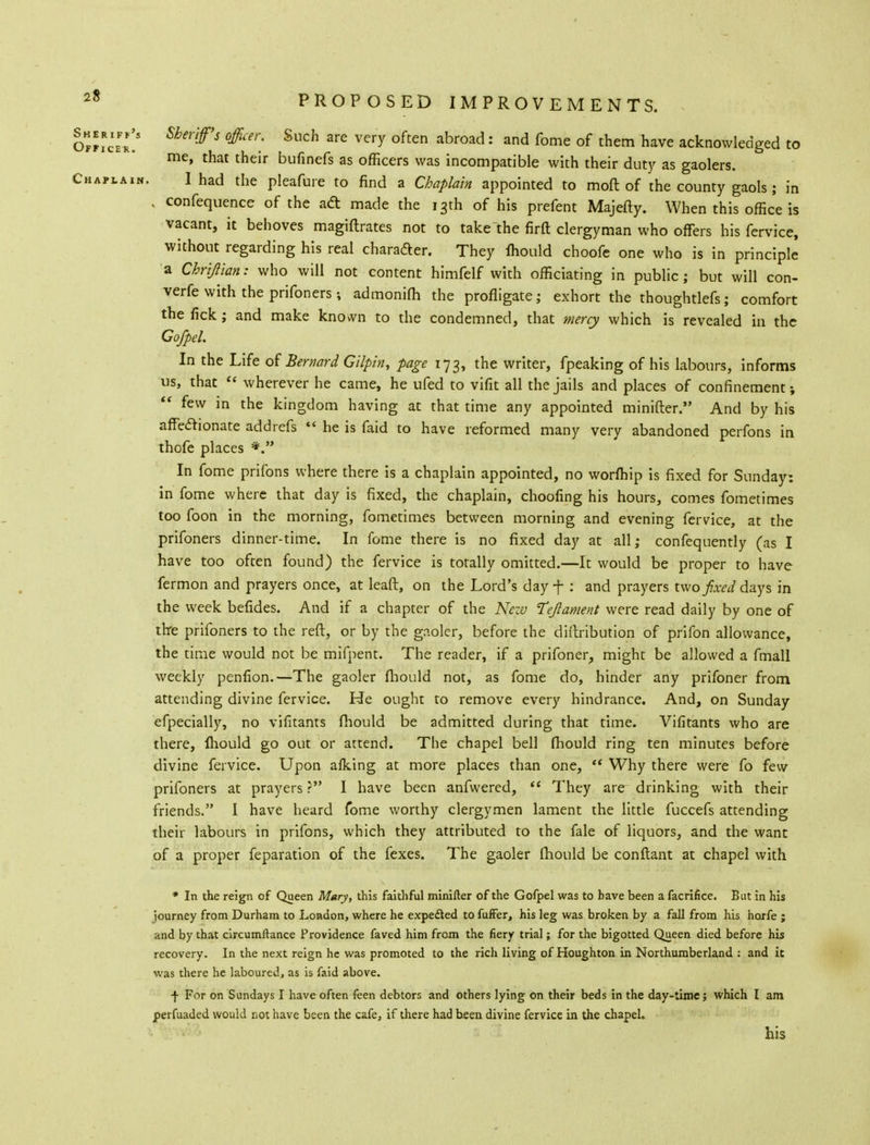 ollillZ' Sber'ff>S 0fficn' SllCh 3re Very °ften abroad: and fome of them have acknowledged to me, that their bufinefs as officers was incompatible with their duty as gaolers. Chaplain. I had the pleafure to find a Chaplain appointed to raoft of the county gaols ; in , confequence of the ad made the 13th of his prefent Majefty. When this office is vacant, it behoves magiftrates not to takethe firft clergyman who offers his fervice, without regarding his real character. They Ihould choofe one who is in principle a Chrijlian: who will not content himfelf with officiating in public; but will con- vene with the prifoners; admonifh the profligate; exhort the thoughtlefs; comfort the fick; and make knovvn to the condemned, that mercy which is revealed in the Co/pel. In the Life of Bernard Gilpin, page 173, the writer, fpeaking of his labours, informs us, that  wherever he came, he ufed to vifit all the jails and places of confinement v  few in the kingdom having at that time any appointed minifter. And by his affectionate addrefs  he is faid to have reformed many very abandoned perfons in thofe places *. In fome prifons where there is a chaplain appointed, no worfhip is fixed for Sunday: in fome where that day is fixed, the chaplain, choofing his hours, comes fometimes too foon in the morning, fometimes between morning and evening fervice, at the prifoners dinner-time. In fome there is no fixed day at all; confequently (as I have too often found) the fervice is totally omitted.—It would be proper to have fermon and prayers once, at leaft, on the Lord's day f : and prayers two fixed days in the week befides. And if a chapter of the New Tejiament were read daily by one of the prifoners to the reft, or by the gaoler, before the distribution of prifon allowance, the time would not be mifpent. The reader, if a prifoner, might be allowed a fmall weekly penfion.—The gaoler fhould not, as fome do, hinder any prifoner from attending divine fervice. He ought to remove every hindrance. And, on Sunday efpecially, no vifitants fhould be admitted during that time. Vifitants who are there, mould go out or attend. The chapel bell fhould ring ten minutes before divine fervice. Upon afking at more places than one,  Why there were fo few prifoners at prayers ? I have been anfwered,  They are drinking with their friends. I have heard fome worthy clergymen lament the little fuccefs attending their labours in prifons, which they attributed to the fale of liquors, and the want of a proper feparation of the fexes. The gaoler fhould be conflant at chapel with * In the reign of Queen Mary, this faithful minifter of the Gofpel was to have been a facrifice. But in his journey from Durham to London, where he expected to fuffer, his leg was broken by a fall from his horfe ; and by that circumftance Providence faved him from the fiery trial; for the bigotted Queen died before his recovery. In the next reign he was promoted to the rich living of Houghton in Northumberland : and it was there he laboured, as is faid above. f For on Sundays I have often feen debtors and others lying on their beds in the day-time; which I am perfuaded would not have been the cafe, if there had been divine fervice in the chapel. his