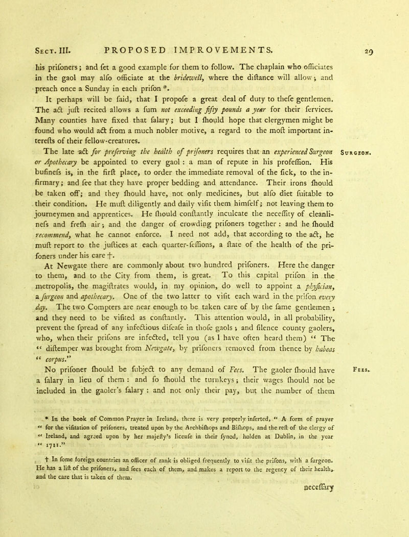 his prifoners; and fet a good example for them to follow. The chaplain who officiates in the gaol may alfo officiate at the bridewell, where the distance will allow; and preach once a Sunday in each prifon *. It perhaps will be faid, that I propofe a great deal of duty to thefe gentlemen. The aft juft recited allows a fum not exceeding fifty pounds a year for their fervices. Many counties have fixed that falary; but I fhould hope that clergymen might be found who would aft from a much nobler motive, a regard to the moft important in- terests of their fellow-creatures. The late aft for preferving the health of prifoners requires that an experienced Surgeon Surgeon. or Apothecary be appointed to every gaol : a man of repute in his profeffion. His bufinefs is, in the firft place, to order the immediate removal of the fick, to the in- firmary; and fee that they have proper bedding and attendance. Their irons lhould be taken off; and they fhould have, not only medicines, but alfo diet fuitable to their condition. He muft diligently and daily vifk them himfelf; not leaving them to journeymen and apprentices. He fhould conftantly inculcate the neceflity of cleanli- nefs and frefh air; and the danger of crowding prifoners together : and he fhould recommend, what he cannot enforce. I need not add, that according to the aft, he muft report to the juftices at each quarter-feilions, a state of the health of the pri- foners under his care ft. At Newgate there are commonly about two hundred prifoners. Here the danger to them, and to the City from them, is great. To this capital prifon in the metropolis, the magistrates would, in my opinion, do well to appoint a phyftcian, a furgeon and apothecary. One of the two latter to visit each ward in the prifon every day. The two Compters are near enough to be taken care of by the fame gentlemen ; and they need to be vifited as conftantly. This attention would, in all probability, prevent the fpread of any infeftious difeafe in thofe gaols ; and silence county gaolers, who, when their prifons are infefted, tell you (as 1 have often heard them) <£ The  diftemper was brought from Newgate, by prifoners removed from thence by habeas  corpus. No prifoner fhould be fubjeft to any demand of Fees. The gaoler fhould have Fees. a falary in lieu of them : and fo fhould the turnkeys; their wages fhould not be included in the gaoler's falary : and not only their pay, but the number of them * In the book of Common Prayer in Ireland, there is very properly inferted,  A form of prayer  for the vifitation of prifoners, treated upon by the Archbiftiops and Bilhops, and the reft of the clergy of «' Ireland, and agreed upon by her majefty's licenfe in their fynod, holden at Dublin, in the year  1711. t In fome foreign countries an officer of rank is obliged frequently to vifit the prifons, with a furgeon. He has a lift of the prifoners, and fees each of them, and makes a report to the regency of their health,, and the care that is taken of them. aecefiary