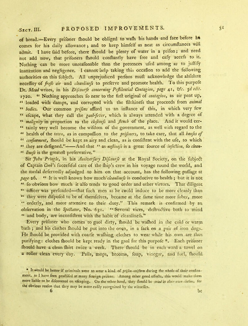 of bread.—Every prifoner mould be obliged to warn his hands -and face before h* comes for his daily allowance ; and to keep himfelf as neat as circumftances will admit. I have faid before, there mould be plenty of water in a prifon; and need not add now, that prifoners mould conftantly have free and eafy accefs to it. Nothing can be more unreafonable than the pretences ufed among us to juftify inattention and negligence. I cannot help taking this occafion to add the following authorities on this fubjecl:. All unprejudiced perfons muft acknowledge the abfolute necefiity of freJJj air and cleanlinefs to preferve and promote health. To this purpofe Dr. Mead writes, in his Difcourfe concerning Pejlilential Contagion, page 41, &c. 3d edit. 1720. a Nothing approaches fo near to the firft original of contagion, as air pent up,  loaded wich damps, and corrupted with the filthinefs that proceeds from animal  bodies. Our common prifons afford us an inftance of this, in which very few  efcape, what they call the gaol-fever, which is always attended with a degree of  malignity in proportion to the clofenefs and Jlench of the place. And it would cer-  tainly very well become the wifdom of the government, as well with regard to the  health of the town, as in compaffion to the prifoners, to take care, that all houfes of t( confinement, fhould be kept as airy and clean, as is confiftent with the ufe, to which  they are defigned. And that  as najiinefs is a great fource of infeclion, fo clean-  linefs is the greateft prefervative. Sir John Pringle, in his Anniverfary Difcourfe at the Royal Society, on the fubjecl: of Captain Cook's fuccefsful care of the (hip's crew in his voyage round the world, and the medal defervedly adjudged to him on that account, has the following paffage at page 26.  It is well known how much'cleanlinefs is conducive to health ; but it is not  fo obvious how much it alfo tends to good order and other virtues. That diligent  officer was perfuaded—that fuch men as he could induce to be more cleanly than ** they were difpofed to be of themfelves, became at the fame time more fober, more  orderly, and more attentive to their duty. This remark is confirmed by an obfervation in the Spectator, No. 631.  Several vices, deftruiftive both to mind  and body, are inconfiftent with the habit of cleanlinefs. Every prifoner who comes to gaol dirty, mould be waflied in the cold or warm bath ; and his clothes fhould be put into the oven, in a fack on a pair of iron dogs. He mould be provided with coarfe warning clothes to wear while his own are thus purifying: clothes fhould be kept ready in the gaol for this purpofe '*. Each prifoner fhould have a clean fhirt twice a week. There fhould be in each ward a towel on a roller clean every day. Pails, mops, brooms, foap, vinegar, and fuel, fhould * It would be better if criminals were to wear a kind of frifon-uniform during the whole of their confine- ment, as I have feen praftifed at many foK»ign prifons. Among other good effects, this would make them more liable to be difcovered on efcaping. On the other hand, they mould be tried'in their own clothes, for the obvious reafon that they may be more eafily recognized by the witnefTes.